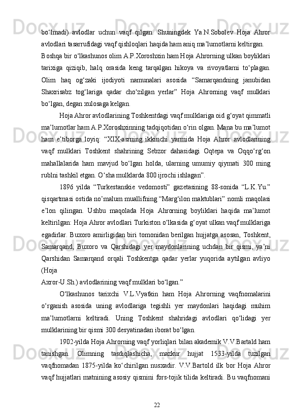 bo‘lmadi)   avlodlar   uchun   vaqf   qilgan.   Shuningdek   Ya.N.Sobolev   Hoja   Ahror
avlodlari tasarrufidagi vaqf qishloqlari haqida ham aniq ma’lumotlarni keltirgan. 
Boshqa bir o‘lkashunos olim A.P.Xoroshxin ham Hoja Ahrorning ulkan boyliklari
tarixiga   qiziqib,   halq   orasida   keng   tarqalgan   hikoya   va   rivoyatlarni   to‘plagan.
Olim   haq   og‘zaki   ijodiyoti   namunalari   asosida   “Samarqandning   janubidan
Shaxrisabz   tog‘lariga   qadar   cho‘zilgan   yerlar”   Hoja   Ahrorning   vaqf   mulklari
bo‘lgan, degan xulosaga kelgan.  
Hoja Ahror avlodlarining Toshkentdagi vaqf mulklariga oid g‘oyat qimmatli
ma’lumotlar ham A.P.Xoroshxinning tadqiqotidan o‘rin olgan. Mana bu ma’lumot
ham   e’tiborga   loyiq:   “XIX-asrning   ikkinchi   yarmida   Hoja   Ahror   avlodlarining
vaqf   mulklari   Toshkent   shahrining   Sebzor   dahasidagi   Oqtepa   va   Oqqo‘rg‘on
mahallalarida   ham   mavjud   bo‘lgan   holda,   ularning   umumiy   qiymati   300   ming
rublni tashkil etgan. O‘sha mulklarda 800 ijrochi ishlagan”.    
1896   yilda   “Turkestanskie   vedomosti”   gazetasining   88-sonida   “L.K.Yu.”
qisqartmasi ostida no’malum muallifning “Marg‘ilon maktublari” nomli maqolasi
e’lon   qilingan.   Ushbu   maqolada   Hoja   Ahrorning   boyliklari   haqida   ma’lumot
keltirilgan: Hoja Ahror avlodlari Turkiston o‘lkasida g‘oyat ulkan vaqf mulklariga
egadirlar. Buxoro amirligidan biri tomonidan berilgan hujjatga asosan,  Toshkent,
Samarqand,   Buxoro   va   Qarshidagi   yer   maydonlarining   uchdan   bir   qismi,   ya’ni
Qarshidan   Samarqand   orqali   Toshkentga   qadar   yerlar   yuqorida   aytilgan   avliyo
(Hoja 
Axror-U.Sh.) avlodlarining vaqf mulklari bo‘lgan.” 
O‘lkashunos   tarixchi   V.L.Vyatkin   ham   Hoja   Ahrorning   vaqfnomalarini
o‘rganish   asosida   uning   avlodlariga   tegishli   yer   maydonlari   haqidagi   muhim
ma’lumotlarni   keltiradi.   Uning   Toshkent   shahridagi   avlodlari   qo‘lidagi   yer
mulklarining bir qismi 300 desyatinadan iborat bo‘lgan. 
1902-yilda Hoja Ahrorning vaqf yorliqlari bilan akademik V.V.Bartald ham
tanishgan.   Olimning   tasdiqlashicha,   mazkur   hujjat   1533-yilda   tuzilgan
vaqfnomadan   1875-yilda   ko‘chirilgan   nusxadir.   V.V.Bartold   ilk   bor   Hoja   Ahror
vaqf hujjatlari matnining asosiy qismini fors-tojik tilida keltiradi. Bu vaqfnomani
22 