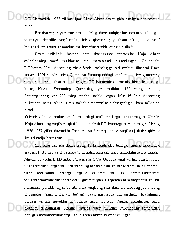 O.D.Chexovich   1533   yildan   ilgari   Hoja   Ahror   hayotligida   tuzilgan   deb   taxmin
qiladi. 
Rossiya imperiyasi mustamlakachiligi davri tadqiqotlari uchun xos bo‘lgan
xususiyat   shuediki   vaqf   mulklarining   qiymati,   joylashgan   o‘rni,   ba’zi   vaqf
hujjatlari, muassasalar nomlari ma’lumotlar tarzida keltirib o‘tiladi. 
Sovet   istibdodi   davrida   ham   sharqshunos   tarixchilar   Hoja   Ahror
avlodlarining   vaqf   mulklariga   oid   masalalarni   o‘rganishgan.   Chunonchi
P.P.Ivanov   Hoji   Ahrorning   yirik   feodal   xo‘jaligiga   oid   muhim   fikrlarni   ilgari
surgan.   U   Hoji   Ahrorning   Qarshi   va   Samarqanddagi   vaqf   mulklarining   umumiy
maydonini   aniqlashga   harakat   qilgan.   P.P.Ivanovning   taxminiy   hisob-kitoblariga
ko‘ra,   Hazrati   Eshonning.   Qarshidagi   yer   mulklari   150   ming   tanobni,
Samarqanddagi   esa   200   ming   tanobni   tashkil   etgan.   Muallif   Hoja   Ahrorning
o‘limidan   so‘ng   o‘sha   ulkan   xo‘jalik   tanazzulga   uchraganligini   ham   ta’kidlab
o‘tadi. 
Olimning   bu   xulosalari   vaqfnomalardagi   ma’lumotlarga   asoslanmagan.   Chunki
Hoja Ahrorning vaqf yorliqlari bilan tanishish P.P.Ivanovga nasib etmagan. Uning
1936-1937  yillar   davomida  Toshkent  va  Samarqanddagi  vaqf  xujjatlarini  qidiruv
ishlari natija bermagan. 
Sho‘rolar davrida chorizmning Turkistonda olib borilgan mustamlakachilik
siyosati P.Goluzo va G.Safarov tomonidan fosh qilingani tarixchilarga ma’lumdir.
Mavzu   bo‘yicha   L.I.Dembo   o‘z   asarida   O‘rta   Osiyoda   vaqf   yerlarining   huquqiy
jihatlarini tahlil etgan va unda vaqfning asosiy unsurlari vaqf-vaqfni ta’sis etuvchi,
vaqf   mol-mulki,   vaqfga   egalik   qiluvchi   va   uni   qonunlashtiruvchi
xujjatvaqfnomalardan iborat ekanligini uqtirgan. Haqiqatan ham vaqfnomalar juda
murakkab   yuridik   hujjat   bo‘lib,   unda   vaqfning   ism   sharifi,   mulkning   joyi,   uning
chegaralari   (agar   mulk   yer   bo‘lsa),   qaysi   maqsadga   uni   sarflashi,   foydalanish
qoidasi   va   x.k   guvohlar   ishtirokida   qayd   qilinadi.   Vaqflar   soliqlardan   ozod
ekanligi   ta’kidlanadi.   Xonlar   davrida   vaqf   mulklari   hukmdorlar   tomonidan
berilgan inoyatnomalar orqali soliqlardan butunlay ozod qilingan. 
23