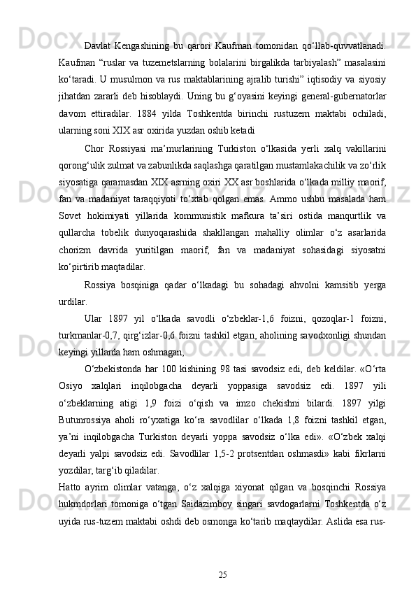 Davlat   Kengashining   bu   qarori   Kaufman   tomonidan   qo‘llab-quvvatlanadi.
Kaufman   “ruslar   va   tuzemetslarning   bolalarini   birgalikda   tarbiyalash”   masalasini
ko‘taradi.   U  musulmon   va   rus   maktablarining  ajralib   turishi”   iqtisodiy   va  siyosiy
jihatdan   zararli   deb   hisoblaydi.   Uning   bu   g‘oyasini   keyingi   general-gubernatorlar
davom   ettiradilar.   1884   yilda   Toshkentda   birinchi   rustuzem   maktabi   ochiladi,
ularning soni XIX asr oxirida yuzdan oshib ketadi 
Chor   Rossiyasi   ma’murlarining   Turkiston   o‘lkasida   yerli   xalq   vakillarini
qorong‘ulik zulmat va zabunlikda saqlashga qaratilgan mustamlakachilik va zo‘rlik
siyosatiga qaramasdan XIX asrning oxiri XX asr boshlarida o‘lkada milliy maorif,
fan   va   madaniyat   taraqqiyoti   to‘xtab   qolgan   emas.   Ammo   ushbu   masalada   ham
Sovet   hokimiyati   yillarida   kommunistik   mafkura   ta’siri   ostida   manqurtlik   va
qullarcha   tobelik   dunyoqarashida   shakllangan   mahalliy   olimlar   o‘z   asarlarida
chorizm   davrida   yuritilgan   maorif,   fan   va   madaniyat   sohasidagi   siyosatni
ko‘pirtirib maqtadilar. 
Rossiya   bosqiniga   qadar   o‘lkadagi   bu   sohadagi   ahvolni   kamsitib   yerga
urdilar. 
Ular   1897   yil   o‘lkada   savodli   o‘zbeklar-1,6   foizni,   qozoqlar-1   foizni,
turkmanlar-0,7, qirg‘izlar-0,6 foizni tashkil etgan, aholining savodxonligi shundan
keyingi yillarda ham oshmagan, 
O‘zbekistonda   har   100   kishining   98   tasi   savodsiz   edi,   deb   keldilar.   «O‘rta
Osiyo   xalqlari   inqilobgacha   deyarli   yoppasiga   savodsiz   edi.   1897   yili
o‘zbeklarning   atigi   1,9   foizi   o‘qish   va   imzo   chekishni   bilardi.   1897   yilgi
Butunrossiya   aholi   ro‘yxatiga   ko‘ra   savodlilar   o‘lkada   1,8   foizni   tashkil   etgan,
ya’ni   inqilobgacha   Turkiston   deyarli   yoppa   savodsiz   o‘lka   edi».   «O‘zbek   xalqi
deyarli   yalpi   savodsiz   edi.   Savodlilar   1,5-2   protsentdan   oshmasdi»   kabi   fikrlarni
yozdilar, targ‘ib qiladilar. 
Hatto   ayrim   olimlar   vatanga,   o‘z   xalqiga   xiyonat   qilgan   va   bosqinchi   Rossiya
hukmdorlari   tomoniga   o‘tgan   Saidazimboy   singari   savdogarlarni   Toshkentda   o‘z
uyida rus-tuzem maktabi oshdi deb osmonga ko‘tarib maqtaydilar. Aslida esa rus-
25 