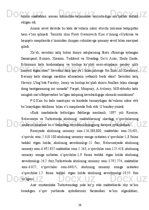 tuzem   maktablari   asosan   tilmochlar-tarjimonlar   tayyorlashga   mo‘ljallab   tashkil
etilgan edi.  
Ammo   sovet   davrida   bu   kabi   da’volarni   inkor   etuvchi   xolisona   tadqiqotlar
ham   e’lon   qilinadi.   Tarixchi   olim   Pyotr   Geronovich   Kim   o‘zining   «Uydirma   va
haqiqat» maqolasida o‘zimizdan chiqqan «olimlar»ga qonuniy savol bilan murojaat
qiladi: 
Xo‘sh,   savodsiz   xalq   butun   dunyo   xalqlarining   faxru   iftixoriga   aylangan
Samarqand,   Buxoro,   Xorazm,   Toshkent   va   Xivadagi   Go‘ri   Amir,   Shohi   Zinda,
Bibixonim   kabi   koshonalarni   va   boshqa   ko‘plab   asori-atiqalarni   qanday   qilib
bunyod etgan ekan? Savodsiz xalq qay yo‘l bilan jahonga Ibn Sino, Al-Xorazmiy,
Beruniy   kabi   olamga   mashhur   allomalarni   yetkazib   berdi   ekan?   Savodsiz   xalq
Navoiy, Ulug‘bek Forobiy, Jomiy va boshqa ko‘plab shoiru fozillari bilan olamga
dong   taratgannining   siri   nimada?   Furqat,   Muqimiy,   A.Avloniy,   M.Behbudiy   kabi
minglab ma’rifatparvarlari bo‘lgan xalqning savodsizligiga ishonish mumkinmi? 
P.G.Kim   bu   kabi   mantiqsiz   va   kurakda   turmaydigan   da’volarni   inkor   etib
bo‘lmaydigan dalillarni  bilan o‘z maqolasida fosh etdi. U bunday yozadi: 
«Endi   manbalarda   keltirilgan   faktlarga   asoslanib,   1897   yili   Rossiya,
Belorussiya   va   Turkistonda   aholining‘   maktablarning‘   ulardagi   o‘quvchilarning
sonlarini kuzatsak bu o‘lkalardagi savodxonlikningning darajasi oydinlashadi. 
Rossiyada   aholining   umumiy   soni-126,388,800,   maktablar   soni-33,401,
o‘quvchi soni-2.318.100-aholining umumiy soniga nisbatan o‘quvchilar-1,8 foizni
tashkil   etgan   holda,   aholining   savodxonligi-21   foiz;   Belorussiyada   aholining
umumiy soni-6.492.857-maktablar soni-2.263, o‘quvchilar soni-125.418, aholining
umumiy   soniga   nisbatan   o‘quvchilar-1,9   foizni   tashkil   etgan   holda   aholining
savodxonligi-24,7   foiz;Turkistonda   aholining   umumiy   soni-3.792.774,   maktablar
soni-6.027,   o‘quvchilar   soni-64015,   aholining   umumiy   soniga   nisbatan
o‘quvchilar-1,7   foizni   tashkil   etgan   holda   aholining   savodxonligi-19,55   foiz
bo‘lgan». 
Axir   mustamlaka   Turkistonidagi   juda   ko‘p   eski   maktablarda   oliy   ta’lim
beradigan   o‘quv   yurtlarida   ajdodlarimiz   farzandlari   ta’lim   olganliklari,
26 