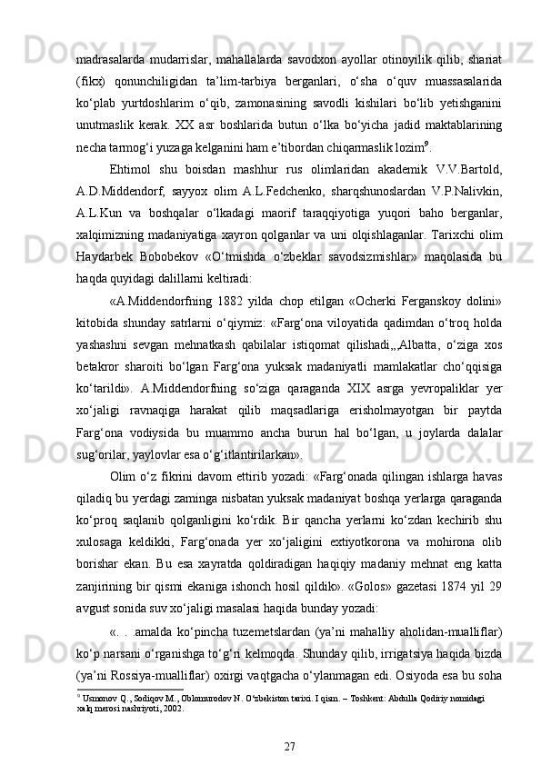 madrasalarda   mudarrislar,   mahallalarda   savodxon   ayollar   otinoyilik   qilib,   shariat
(fikx)   qonunchiligidan   ta’lim-tarbiya   berganlari,   o‘sha   o‘quv   muassasalarida
ko‘plab   yurtdoshlarim   o‘qib,   zamonasining   savodli   kishilari   bo‘lib   yetishganini
unutmaslik   kerak.   XX   asr   boshlarida   butun   o‘lka   bo‘yicha   jadid   maktablarining
necha tarmog‘i yuzaga kelganini ham e’tibordan chiqarmaslik lozim 9
. 
Ehtimol   shu   boisdan   mashhur   rus   olimlaridan   akademik   V.V.Bartold,
A.D.Middendorf,   sayyox   olim   A.L.Fedchenko,   sharqshunoslardan   V.P.Nalivkin,
A.L.Kun   va   boshqalar   o‘lkadagi   maorif   taraqqiyotiga   yuqori   baho   berganlar,
xalqimizning  madaniyatiga   xayron  qolganlar   va  uni   olqishlaganlar.   Tarixchi   olim
Haydarbek   Bobobekov   «O‘tmishda   o‘zbeklar   savodsizmishlar»   maqolasida   bu
haqda quyidagi dalillarni keltiradi: 
«A.Middendorfning   1882   yilda   chop   etilgan   «Ocherki   Ferganskoy   dolini»
kitobida   shunday   satrlarni   o‘qiymiz:   «Farg‘ona   viloyatida   qadimdan   o‘troq   holda
yashashni   sevgan   mehnatkash   qabilalar   istiqomat   qilishadi,,,Albatta,   o‘ziga   xos
betakror   sharoiti   bo‘lgan   Farg‘ona   yuksak   madaniyatli   mamlakatlar   cho‘qqisiga
ko‘tarildi».   A.Middendorfning   so‘ziga   qaraganda   XIX   asrga   yevropaliklar   yer
xo‘jaligi   ravnaqiga   harakat   qilib   maqsadlariga   erisholmayotgan   bir   paytda
Farg‘ona   vodiysida   bu   muammo   ancha   burun   hal   bo‘lgan,   u   joylarda   dalalar
sug‘orilar, yaylovlar esa o‘g‘itlantirilarkan». 
Olim   o‘z  fikrini  davom  ettirib  yozadi:   «Farg‘onada  qilingan  ishlarga   havas
qiladiq bu yerdagi zaminga nisbatan yuksak madaniyat boshqa yerlarga qaraganda
ko‘proq   saqlanib   qolganligini   ko‘rdik.   Bir   qancha   yerlarni   ko‘zdan   kechirib   shu
xulosaga   keldikki,   Farg‘onada   yer   xo‘jaligini   extiyotkorona   va   mohirona   olib
borishar   ekan.   Bu   esa   xayratda   qoldiradigan   haqiqiy   madaniy   mehnat   eng   katta
zanjirining bir  qismi  ekaniga  ishonch hosil  qildik». «Golos»  gazetasi  1874 yil  29
avgust sonida suv xo‘jaligi masalasi haqida bunday yozadi: 
«.   .   .amalda   ko‘pincha   tuzemetslardan   (ya’ni   mahalliy   aholidan-mualliflar)
ko‘p narsani o‘rganishga to‘g‘ri kelmoqda. Shunday qilib, irrigatsiya haqida bizda
(ya’ni Rossiya-mualliflar) oxirgi vaqtgacha o‘ylanmagan edi. Osiyoda esa bu soha
9
 Usmonov Q., Sodiqov M., Oblomurodov N. O‘zbekiston tarixi. I qism. – Toshkent: Abdulla Qodiriy nomidagi 
xalq merosi nashriyoti, 2002.
27 