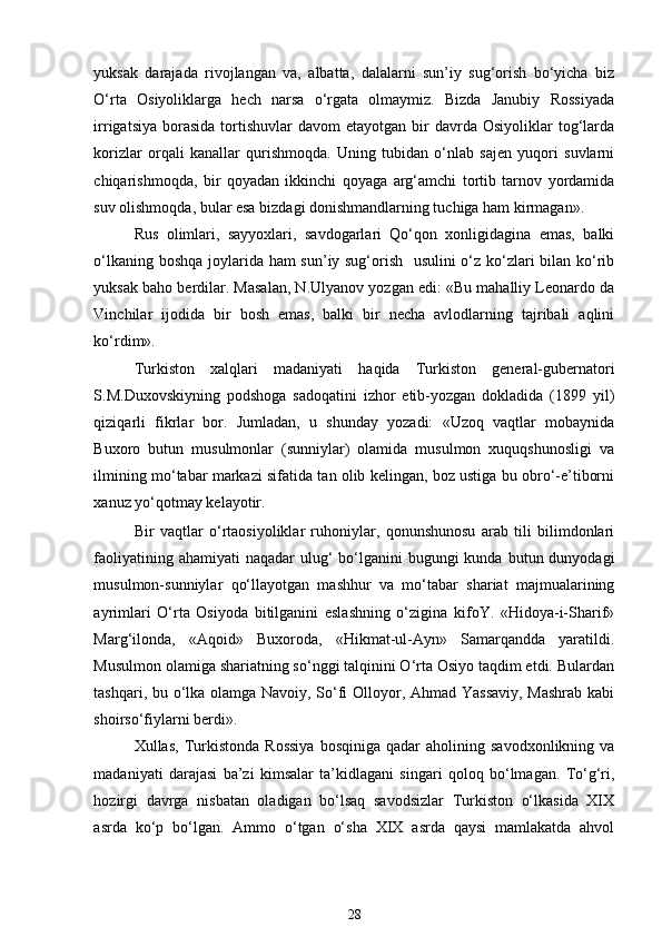 yuksak   darajada   rivojlangan   va,   albatta,   dalalarni   sun’iy   sug‘orish   bo‘yicha   biz
O‘rta   Osiyoliklarga   hech   narsa   o‘rgata   olmaymiz.   Bizda   Janubiy   Rossiyada
irrigatsiya  borasida   tortishuvlar  davom  etayotgan   bir  davrda  Osiyoliklar  tog‘larda
korizlar   orqali   kanallar   qurishmoqda.   Uning   tubidan   o‘nlab   sajen   yuqori   suvlarni
chiqarishmoqda,   bir   qoyadan   ikkinchi   qoyaga   arg‘amchi   tortib   tarnov   yordamida
suv olishmoqda, bular esa bizdagi donishmandlarning tuchiga ham kirmagan». 
Rus   olimlari,   sayyoxlari,   savdogarlari   Qo‘qon   xonligidagina   emas,   balki
o‘lkaning boshqa joylarida ham sun’iy sug‘orish   usulini  o‘z ko‘zlari bilan ko‘rib
yuksak baho berdilar. Masalan, N.Ulyanov yozgan edi: «Bu mahalliy Leonardo da
Vinchilar   ijodida   bir   bosh   emas,   balki   bir   necha   avlodlarning   tajribali   aqlini
ko‘rdim». 
Turkiston   xalqlari   madaniyati   haqida   Turkiston   general-gubernatori
S.M.Duxovskiyning   podshoga   sadoqatini   izhor   etib-yozgan   dokladida   (1899   yil)
qiziqarli   fikrlar   bor.   Jumladan,   u   shunday   yozadi:   «Uzoq   vaqtlar   mobaynida
Buxoro   butun   musulmonlar   (sunniylar)   olamida   musulmon   xuquqshunosligi   va
ilmining mo‘tabar markazi sifatida tan olib kelingan, boz ustiga bu obro‘-e’tiborni
xanuz yo‘qotmay kelayotir. 
Bir   vaqtlar   o‘rtaosiyoliklar   ruhoniylar,   qonunshunosu   arab   tili   bilimdonlari
faoliyatining ahamiyati  naqadar  ulug‘  bo‘lganini  bugungi  kunda  butun dunyodagi
musulmon-sunniylar   qo‘llayotgan   mashhur   va   mo‘tabar   shariat   majmualarining
ayrimlari   O‘rta   Osiyoda   bitilganini   eslashning   o‘zigina   kifoY.   «Hidoya-i-Sharif»
Marg‘ilonda,   «Aqoid»   Buxoroda,   «Hikmat-ul-Ayn»   Samarqandda   yaratildi.
Musulmon olamiga shariatning so‘nggi talqinini O‘rta Osiyo taqdim etdi. Bulardan
tashqari, bu o‘lka olamga Navoiy, So‘fi Olloyor, Ahmad Yassaviy, Mashrab kabi
shoirso‘fiylarni berdi». 
Xullas,   Turkistonda   Rossiya   bosqiniga   qadar   aholining   savodxonlikning   va
madaniyati   darajasi   ba’zi   kimsalar   ta’kidlagani   singari   qoloq   bo‘lmagan.   To‘g‘ri,
hozirgi   davrga   nisbatan   oladigan   bo‘lsaq   savodsizlar   Turkiston   o‘lkasida   XIX
asrda   ko‘p   bo‘lgan.   Ammo   o‘tgan   o‘sha   XIX   asrda   qaysi   mamlakatda   ahvol
28 