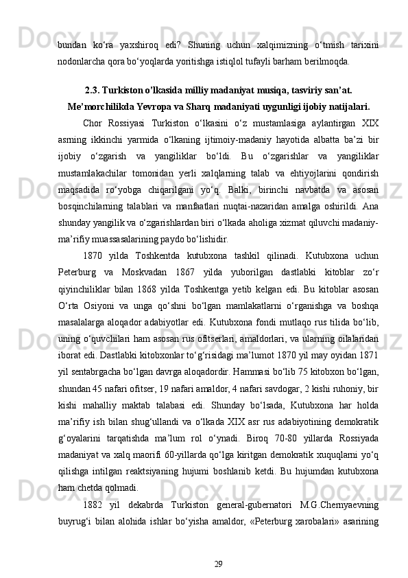 bundan   ko‘ra   yaxshiroq   edi?   Shuning   uchun   xalqimizning   o‘tmish   tarixini
nodonlarcha qora bo‘yoqlarda yoritishga istiqlol tufayli barham berilmoqda. 
2.3. Turkiston o’lkasida milliy madaniyat musiqa, tasviriy san’at.
Me’morchilikda Yevropa va Sharq madaniyati uygunligi ijobiy natijalari.
Chor   Rossiyasi   Turkiston   o‘lkasini   o‘z   mustamlasiga   aylantirgan   XIX
asrning   ikkinchi   yarmida   o‘lkaning   ijtimoiy-madaniy   hayotida   albatta   ba’zi   bir
ijobiy   o‘zgarish   va   yangiliklar   bo‘ldi.   Bu   o‘zgarishlar   va   yangiliklar
mustamlakachilar   tomonidan   yerli   xalqlarning   talab   va   ehtiyojlarini   qondirish
maqsadida   ro‘yobga   chiqarilgani   yo‘q.   Balki,   birinchi   navbatda   va   asosan
bosqinchilarning   talablari   va   manfaatlari   nuqtai-nazaridan   amalga   oshirildi.   Ana
shunday yangilik va o‘zgarishlardan biri o‘lkada aholiga xizmat qiluvchi madaniy-
ma’rifiy muassasalarining paydo bo‘lishidir. 
1870   yilda   Toshkentda   kutubxona   tashkil   qilinadi.   Kutubxona   uchun
Peterburg   va   Moskvadan   1867   yilda   yuborilgan   dastlabki   kitoblar   zo‘r
qiyinchiliklar   bilan   1868   yilda   Toshkentga   yetib   kelgan   edi.   Bu   kitoblar   asosan
O‘rta   Osiyoni   va   unga   qo‘shni   bo‘lgan   mamlakatlarni   o‘rganishga   va   boshqa
masalalarga   aloqador   adabiyotlar   edi.   Kutubxona   fondi   mutlaqo   rus   tilida   bo‘lib,
uning o‘quvchilari ham  asosan  rus ofitserlari, amaldorlari, va ularning oilalaridan
iborat edi. Dastlabki kitobxonlar to‘g‘risidagi ma’lumot 1870 yil may oyidan 1871
yil sentabrgacha bo‘lgan davrga aloqadordir. Hammasi bo‘lib 75 kitobxon bo‘lgan,
shundan 45 nafari ofitser, 19 nafari amaldor, 4 nafari savdogar, 2 kishi ruhoniy, bir
kishi   mahalliy   maktab   talabasi   edi.   Shunday   bo‘lsada,   Kutubxona   har   holda
ma’rifiy   ish   bilan   shug‘ullandi   va   o‘lkada   XIX   asr   rus   adabiyotining   demokratik
g‘oyalarini   tarqatishda   ma’lum   rol   o‘ynadi.   Biroq   70-80   yillarda   Rossiyada
madaniyat va xalq maorifi 60-yillarda qo‘lga kiritgan demokratik xuquqlarni yo‘q
qilishga   intilgan   reaktsiyaning   hujumi   boshlanib   ketdi.   Bu   hujumdan   kutubxona
ham chetda qolmadi. 
1882   yil   dekabrda   Turkiston   general-gubernatori   M.G.Chernyaevning
buyrug‘i   bilan   alohida   ishlar   bo‘yisha   amaldor,   «Peterburg   xarobalari»   asarining
29 