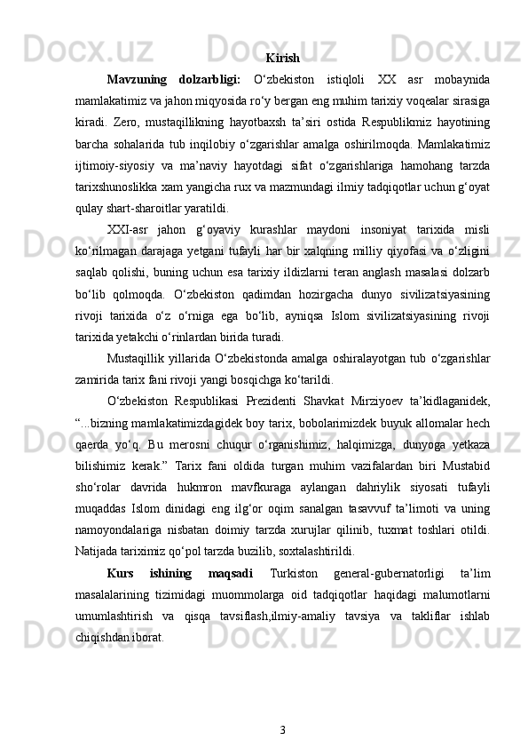 Kirish
Mavzuning   dolzarbligi:   O‘zbekiston   istiqloli   XX   asr   mobaynida
mamlakatimiz va jahon miqyosida ro‘y bergan eng muhim tarixiy voqealar sirasiga
kiradi.   Zero,   mustaqillikning   hayotbaxsh   ta’siri   ostida   Respublikmiz   hayotining
barcha   sohalarida   tub   inqilobiy   o‘zgarishlar   amalga   oshirilmoqda.   Mamlakatimiz
ijtimoiy-siyosiy   va   ma’naviy   hayotdagi   sifat   o‘zgarishlariga   hamohang   tarzda
tarixshunoslikka xam yangicha rux va mazmundagi ilmiy tadqiqotlar uchun g‘oyat
qulay shart-sharoitlar yaratildi. 
XXI-asr   jahon   g‘oyaviy   kurashlar   maydoni   insoniyat   tarixida   misli
ko‘rilmagan   darajaga   yetgani   tufayli   har   bir   xalqning   milliy   qiyofasi   va   o‘zligini
saqlab   qolishi,   buning   uchun   esa   tarixiy   ildizlarni   teran   anglash   masalasi   dolzarb
bo‘lib   qolmoqda.   O‘zbekiston   qadimdan   hozirgacha   dunyo   sivilizatsiyasining
rivoji   tarixida   o‘z   o‘rniga   ega   bo‘lib,   ayniqsa   Islom   sivilizatsiyasining   rivoji
tarixida yetakchi o‘rinlardan birida turadi. 
Mustaqillik   yillarida   O‘zbekistonda   amalga   oshiralayotgan   tub   o‘zgarishlar
zamirida tarix fani rivoji yangi bosqichga ko‘tarildi.  
O‘zbekiston   Respublikasi   Prezidenti   Shavkat   Mirziyoev   ta’kidlaganidek,
“...bizning mamlakatimizdagidek boy tarix, bobolarimizdek buyuk allomalar hech
qaerda   yo‘q.   Bu   merosni   chuqur   o‘rganishimiz,   halqimizga,   dunyoga   yetkaza
bilishimiz   kerak.”   Tarix   fani   oldida   turgan   muhim   vazifalardan   biri   Mustabid
sho‘rolar   davrida   hukmron   mavfkuraga   aylangan   dahriylik   siyosati   tufayli
muqaddas   Islom   dinidagi   eng   ilg‘or   oqim   sanalgan   tasavvuf   ta’limoti   va   uning
namoyondalariga   nisbatan   doimiy   tarzda   xurujlar   qilinib,   tuxmat   toshlari   otildi.
Natijada tariximiz qo‘pol tarzda buzilib, soxtalashtirildi. 
Kurs   ishining   maqsadi   Turkiston   general-gubernatorligi   ta’lim
masalalarining   tizimidagi   muommolarga   oid   tadqiqotlar   haqidagi   malumotlarni
umumlashtirish   va   qisqa   tavsiflash, ilmiy-amaliy   tavsiya   va   takliflar   ishlab
chiqishdan iborat. 
3 