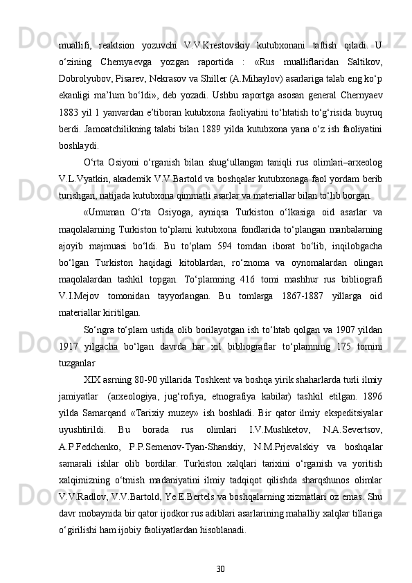 muallifi,   reaktsion   yozuvchi   V.V.Krestovskiy   kutubxonani   taftish   qiladi.   U
o‘zining   Chernyaevga   yozgan   raportida   :   «Rus   mualliflaridan   Saltikov,
Dobrolyubov, Pisarev, Nekrasov va Shiller (A.Mihaylov) asarlariga talab eng ko‘p
ekanligi   ma’lum   bo‘ldi»,   deb   yozadi.   Ushbu   raportga   asosan   general   Chernyaev
1883 yil 1 yanvardan e’tiboran kutubxona faoliyatini to‘htatish to‘g‘risida buyruq
berdi. Jamoatchilikning talabi bilan 1889 yilda kutubxona yana o‘z ish faoliyatini
boshlaydi. 
O‘rta   Osiyoni   o‘rganish   bilan   shug‘ullangan   taniqli   rus   olimlari–arxeolog
V.L.Vyatkin, akademik V.V.Bartold va boshqalar kutubxonaga faol yordam berib
turishgan, natijada kutubxona qimmatli asarlar va materiallar bilan to‘lib borgan. 
«Umuman   O‘rta   Osiyoga,   ayniqsa   Turkiston   o‘lkasiga   oid   asarlar   va
maqolalarning   Turkiston   to‘plami   kutubxona   fondlarida   to‘plangan   manbalarning
ajoyib   majmuasi   bo‘ldi.   Bu   to‘plam   594   tomdan   iborat   bo‘lib,   inqilobgacha
bo‘lgan   Turkiston   haqidagi   kitoblardan,   ro‘znoma   va   oynomalardan   olingan
maqolalardan   tashkil   topgan.   To‘plamning   416   tomi   mashhur   rus   bibliografi
V.I.Mejov   tomonidan   tayyorlangan.   Bu   tomlarga   1867-1887   yillarga   oid
materiallar kiritilgan. 
So‘ngra to‘plam  ustida olib borilayotgan ish to‘htab qolgan va 1907 yildan
1917   yilgacha   bo‘lgan   davrda   har   xil   bibliograflar   to‘plamning   175   tomini
tuzganlar 
XIX asrning 80-90 yillarida Toshkent va boshqa yirik shaharlarda turli ilmiy
jamiyatlar  (arxeologiya,   jug‘rofiya,   etnografiya   kabilar)   tashkil   etilgan.   1896
yilda   Samarqand   «Tarixiy   muzey»   ish   boshladi.   Bir   qator   ilmiy   ekspeditsiyalar
uyushtirildi.   Bu   borada   rus   olimlari   I.V.Mushketov,   N.A.Severtsov,
A.P.Fedchenko,   P.P.Semenov-Tyan-Shanskiy,   N.M.Prjevalskiy   va   boshqalar
samarali   ishlar   olib   bordilar.   Turkiston   xalqlari   tarixini   o‘rganish   va   yoritish
xalqimizning   o‘tmish   madaniyatini   ilmiy   tadqiqot   qilishda   sharqshunos   olimlar
V.V.Radlov, V.V.Bartold, Ye.E.Bertels va boshqalarning xizmatlari oz emas. Shu
davr mobaynida bir qator ijodkor rus adiblari asarlarining mahalliy xalqlar tillariga
o‘girilishi ham ijobiy faoliyatlardan hisoblanadi. 
30 