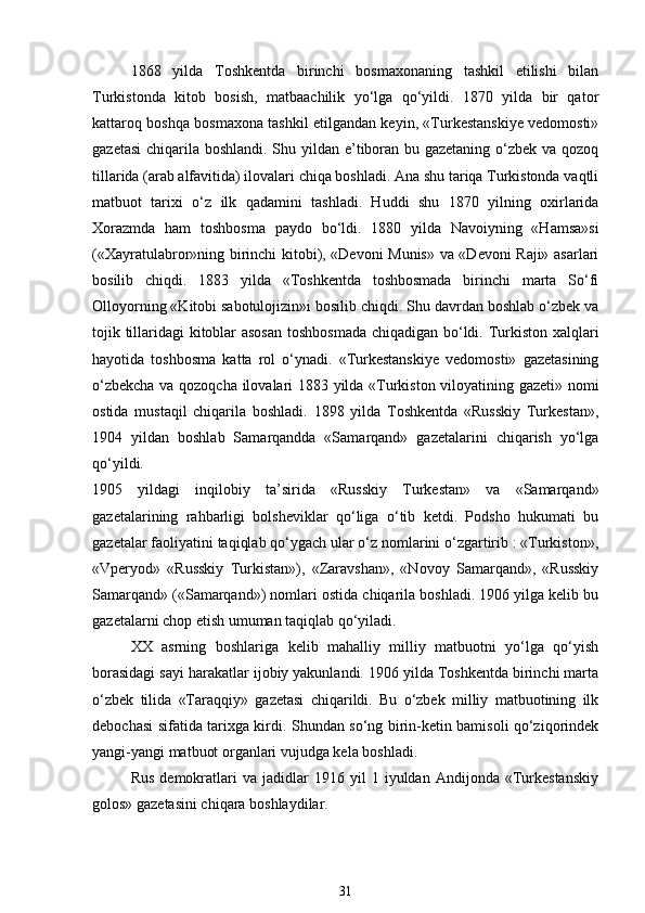 1868   yilda   Toshkentda   birinchi   bosmaxonaning   tashkil   etilishi   bilan
Turkistonda   kitob   bosish,   matbaachilik   yo‘lga   qo‘yildi.   1870   yilda   bir   qator
kattaroq boshqa bosmaxona tashkil etilgandan keyin, «Turkestanskiye vedomosti»
gazetasi  chiqarila boshlandi. Shu yildan e’tiboran bu gazetaning o‘zbek va qozoq
tillarida (arab alfavitida) ilovalari chiqa boshladi. Ana shu tariqa Turkistonda vaqtli
matbuot   tarixi   o‘z   ilk   qadamini   tashladi.   Huddi   shu   1870   yilning   oxirlarida
Xorazmda   ham   toshbosma   paydo   bo‘ldi.   1880   yilda   Navoiyning   «Hamsa»si
(«Xayratulabror»ning birinchi kitobi), «Devoni Munis» va «Devoni Raji» asarlari
bosilib   chiqdi.   1883   yilda   «Toshkentda   toshbosmada   birinchi   marta   So‘fi
Olloyorning «Kitobi sabotulojizin»i bosilib chiqdi. Shu davrdan boshlab o‘zbek va
tojik tillaridagi kitoblar asosan toshbosmada chiqadigan bo‘ldi. Turkiston xalqlari
hayotida   toshbosma   katta   rol   o‘ynadi.   «Turkestanskiye   vedomosti»   gazetasining
o‘zbekcha va qozoqcha ilovalari 1883 yilda «Turkiston viloyatining gazeti» nomi
ostida   mustaqil   chiqarila   boshladi.   1898   yilda   Toshkentda   «Russkiy   Turkestan»,
1904   yildan   boshlab   Samarqandda   «Samarqand»   gazetalarini   chiqarish   yo‘lga
qo‘yildi. 
1905   yildagi   inqilobiy   ta’sirida   «Russkiy   Turkestan»   va   «Samarqand»
gazetalarining   rahbarligi   bolsheviklar   qo‘liga   o‘tib   ketdi.   Podsho   hukumati   bu
gazetalar faoliyatini taqiqlab qo‘ygach ular o‘z nomlarini o‘zgartirib : «Turkiston»,
«Vperyod»   «Russkiy   Turkistan»),   «Zaravshan»,   «Novoy   Samarqand»,   «Russkiy
Samarqand» («Samarqand») nomlari ostida chiqarila boshladi. 1906 yilga kelib bu
gazetalarni chop etish umuman taqiqlab qo‘yiladi. 
XX   asrning   boshlariga   kelib   mahalliy   milliy   matbuotni   yo‘lga   qo‘yish
borasidagi sayi harakatlar ijobiy yakunlandi. 1906 yilda Toshkentda birinchi marta
o‘zbek   tilida   «Taraqqiy»   gazetasi   chiqarildi.   Bu   o‘zbek   milliy   matbuotining   ilk
debochasi sifatida tarixga kirdi. Shundan so‘ng birin-ketin bamisoli qo‘ziqorindek
yangi-yangi matbuot organlari vujudga kela boshladi. 
Rus   demokratlari   va   jadidlar   1916  yil   1  iyuldan   Andijonda  «Turkestanskiy
golos» gazetasini chiqara boshlaydilar. 
31 