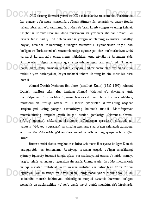   XIX asrning ikkinchi yarmi va XX asr boshlarida mustamlaka Turkistonda
har qanday og‘ir muhit sharoitida bo‘lsada  ijtimoiy fan sohasida  va badiiy ijodda
qalam tebratgan, o‘z xalqining dardu-hasrati bilan kuyib yongan va uning kelajak
istiqboliga   so‘zsiz   ishongan   dono   mutafakkir   va   yozuvchi   shoirlar   bo‘ladi.   Bu
davrda   tarix,   badiiy   ijod   bobida   asarlar   yozgan   adiblarning   aksariyati   mahalliy
boylar,   amaldor   to‘ralarning   o‘tkazgan   zulmkorlik   siyosatlaridan   to‘yib   ado
bo‘lgan va Turkistonni o‘z mustamlakasiga aylantirgan chor ma’murlaridan umid
va   najot   kutgan   xalq   ommasining   intilishlari,   ezgu   niyatlarini   tarannum   etdi.
Ammo   ular   intilgan   narsa   quruq,   amalga   oshmaydigan   orzu   sarob   edi.   Shunday
bo‘ldi   ham,   xalq   orasidan   yetishib   chiqqan   ijodkor   farzandlar   tez   orada   buni
tushinib   yeta   boshlaydilar,   hayot   maktabi   tobora   ularning   ko‘zini   moshdek   osha
boradi.  
Ahmad   Donish   Mahdum   ibn   Nosir   (taxallusi   Kalla)   (1827-1897).   Ahmad
Donish   taxallusi   bilan   elga   tanilgan   Ahmad   Mahmud   o‘z   davrining   yirik
ma’rifatparvar  olimi va filosofi, yozuvchisi va astronomi, tarixchisi va arxitektori,
musavviri   va   musiqa   navisi   edi.   1Donish   qiziqishlari   dunyosining   naqadar
serqirraligini   uning   yozgan   asarlaridayoq   ko‘rsatib   turibdi.   Ma’rifatparvar
mutafakkirning   bizgacha   yetib   kelgan   asarlari   jumlasiga   «Nomus-al-a’zam»
(«Ulug‘   qonun»),   «Muntahab-al-ahkom»   («Tanlangan   qarorlar»),   «Navodir-ul-
vaqoe’»   («Noyob   voqealar»)   va   «risolai   muhtasare   az   ta’rixi   salatanati   xonadoni
amironi   Mang‘it»   («Mang‘it   amirlari   xonadoni   saltanatining   qisqacha   tarixi»)lar
kiradi. 
Buxoro amiri elchisining kotibi sifatida uch marta Rossiyada bo‘lgan Donish
taraqqiyotda   har   tomonlama   Rossiyaga   nisbatan   orqada   bo‘lgan   amirlikdagi
ijtimoiy-iqtisodiy tuzumni tanqid qiladi, rus madaniyatini omma o‘rtasida tinmay,
targ‘ib qiladi va undan o‘rganishga shaqiradi. Uning asarlarida oddiy mehnatkash
xalqqa   nisbatan   muhabbat   va   zolimlarga   nisbatan   esa   nafrat   hissi   O‘rta   o‘rinni
egallaydi:   Donish   xalqni   ma’rifatli   qilish,   uning  madaniyatini   oshirish   yo‘li   bilan
«adolatli»   monarh   hokimiyati   rahbarligida   mavjud   tuzumda   hukmron   bo‘lgan
nohaqlik   va   adolatsizlikni   yo‘qotib   baxtli   hayot   qurish   mumkin,   deb   hisoblardi.
32 