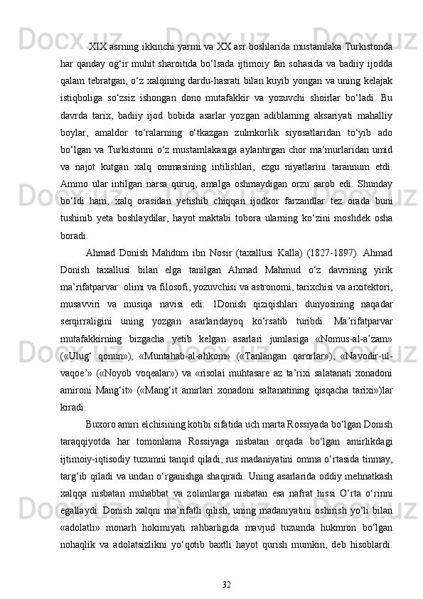 XIX asrning ikkinchi yarmi va XX asr boshlarida mustamlaka Turkistonda
har qanday og‘ir muhit sharoitida bo‘lsada  ijtimoiy fan sohasida  va badiiy ijodda
qalam tebratgan, o‘z xalqining dardu-hasrati bilan kuyib yongan va uning kelajak
istiqboliga   so‘zsiz   ishongan   dono   mutafakkir   va   yozuvchi   shoirlar   bo‘ladi.   Bu
davrda   tarix,   badiiy   ijod   bobida   asarlar   yozgan   adiblarning   aksariyati   mahalliy
boylar,   amaldor   to‘ralarning   o‘tkazgan   zulmkorlik   siyosatlaridan   to‘yib   ado
bo‘lgan va Turkistonni o‘z mustamlakasiga aylantirgan chor ma’murlaridan umid
va   najot   kutgan   xalq   ommasining   intilishlari,   ezgu   niyatlarini   tarannum   etdi.
Ammo   ular   intilgan   narsa   quruq,   amalga   oshmaydigan   orzu   sarob   edi.   Shunday
bo‘ldi   ham,   xalq   orasidan   yetishib   chiqqan   ijodkor   farzandlar   tez   orada   buni
tushinib   yeta   boshlaydilar,   hayot   maktabi   tobora   ularning   ko‘zini   moshdek   osha
boradi.  
Ahmad   Donish   Mahdum   ibn   Nosir   (taxallusi   Kalla)   (1827-1897).   Ahmad
Donish   taxallusi   bilan   elga   tanilgan   Ahmad   Mahmud   o‘z   davrining   yirik
ma’rifatparvar  olimi va filosofi, yozuvchisi va astronomi, tarixchisi va arxitektori,
musavviri   va   musiqa   navisi   edi.   1Donish   qiziqishlari   dunyosining   naqadar
serqirraligini   uning   yozgan   asarlaridayoq   ko‘rsatib   turibdi.   Ma’rifatparvar
mutafakkirning   bizgacha   yetib   kelgan   asarlari   jumlasiga   «Nomus-al-a’zam»
(«Ulug‘   qonun»),   «Muntahab-al-ahkom»   («Tanlangan   qarorlar»),   «Navodir-ul-
vaqoe’»   («Noyob   voqealar»)   va   «risolai   muhtasare   az   ta’rixi   salatanati   xonadoni
amironi   Mang‘it»   («Mang‘it   amirlari   xonadoni   saltanatining   qisqacha   tarixi»)lar
kiradi. 
Buxoro amiri elchisining kotibi sifatida uch marta Rossiyada bo‘lgan Donish
taraqqiyotda   har   tomonlama   Rossiyaga   nisbatan   orqada   bo‘lgan   amirlikdagi
ijtimoiy-iqtisodiy tuzumni tanqid qiladi, rus madaniyatini omma o‘rtasida tinmay,
targ‘ib qiladi va undan o‘rganishga shaqiradi. Uning asarlarida oddiy mehnatkash
xalqqa   nisbatan   muhabbat   va   zolimlarga   nisbatan   esa   nafrat   hissi   O‘rta   o‘rinni
egallaydi:   Donish   xalqni   ma’rifatli   qilish,   uning  madaniyatini   oshirish   yo‘li   bilan
«adolatli»   monarh   hokimiyati   rahbarligida   mavjud   tuzumda   hukmron   bo‘lgan
nohaqlik   va   adolatsizlikni   yo‘qotib   baxtli   hayot   qurish   mumkin,   deb   hisoblardi.
32