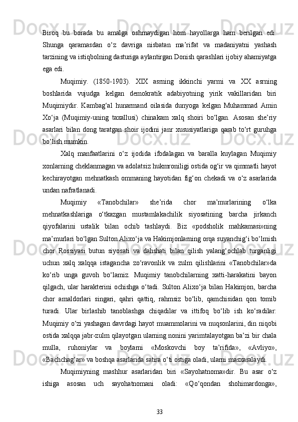 Biroq   bu   borada   bu   amalga   oshmaydigan   hom   hayollarga   ham   berilgan   edi.
Shunga   qaramasdan   o‘z   davriga   nisbatan   ma’rifat   va   madaniyatni   yashash
tarzining va istiqbolning dasturiga aylantirgan Donish qarashlari ijobiy ahamiyatga
ega edi. 
Muqimiy.   (1850-1903).   XIX   asrning   ikkinchi   yarmi   va   XX   asrning
boshlarida   vujudga   kelgan   demokratik   adabiyotning   yirik   vakillaridan   biri
Muqimiydir.   Kambag‘al   hunarmand   oilasida   dunyoga   kelgan   Muhammad   Amin
Xo‘ja   (Muqimiy-uning   taxallusi)   chinakam   xalq   shoiri   bo‘lgan.   Asosan   she’riy
asarlari   bilan   dong   taratgan   shoir   ijodini   janr   xususiyatlariga   qarab   to‘rt   guruhga
bo‘lish mumkin. 
Xalq   manfaatlarini   o‘z   ijodida   ifodalagan   va   baralla   kuylagan   Muqimiy
xonlarning cheklanmagan va adolatsiz hukmroniligi ostida og‘ir va qimmatli hayot
kechirayotgan   mehnatkash   ommaning   hayotidan   fig‘on   chekadi   va   o‘z   asarlarida
undan nafratlanadi. 
Muqimiy   «Tanobchilar»   she’rida   chor   ma’murlarining   o‘lka
mehnatkashlariga   o‘tkazgan   mustamlakachilik   siyosatining   barcha   jirkanch
qiyofalarini   ustalik   bilan   ochib   tashlaydi.   Biz   «podsholik   mahkamasi»ning
ma’murlari bo‘lgan Sulton Alixo‘ja va Hakimjonlarning orqa suyanchig‘i bo‘lmish
chor   Rossiyasi   butun   siyosati   va   dahshati   bilan   qilish   yalang‘ochlab   turganligi
uchun   xalq   xalqqa   istagancha   zo‘ravonlik   va   zulm   qilishlarini   «Tanobchilar»da
ko‘rib   unga   guvoh   bo‘lamiz.   Muqimiy   tanobchilarning   xatti-harakatini   bayon
qilgach,   ular   harakterini   ochishga   o‘tadi.   Sulton   Alixo‘ja   bilan   Hakimjon,   barcha
chor   amaldorlari   singari,   qahri   qattiq,   rahmsiz   bo‘lib,   qamchisidan   qon   tomib
turadi.   Ular   birlashib   tanoblashga   chiqadilar   va   ittifoq   bo‘lib   ish   ko‘radilar:
Muqimiy o‘zi yashagan davrdagi hayot muammolarini va nuqsonlarini, din niqobi
ostida xalqqa jabr-zulm qilayotgan ularning nonini yarimtalayotgan ba’zi bir chala
mulla,   ruhoniylar   va   boylarni   «Moskovchi   boy   ta’rifida»,   «Avliyo»,
«Bachchag‘ar» va boshqa asarlarida satira o‘ti ostiga oladi, ularni masxaralaydi. 
Muqimiyning   mashhur   asarlaridan   biri   «Sayohatnoma»dir.   Bu   asar   o‘z
ishiga   asosan   uch   sayohatnomani   oladi:   «Qo‘qondan   shohimardonga»,
33 