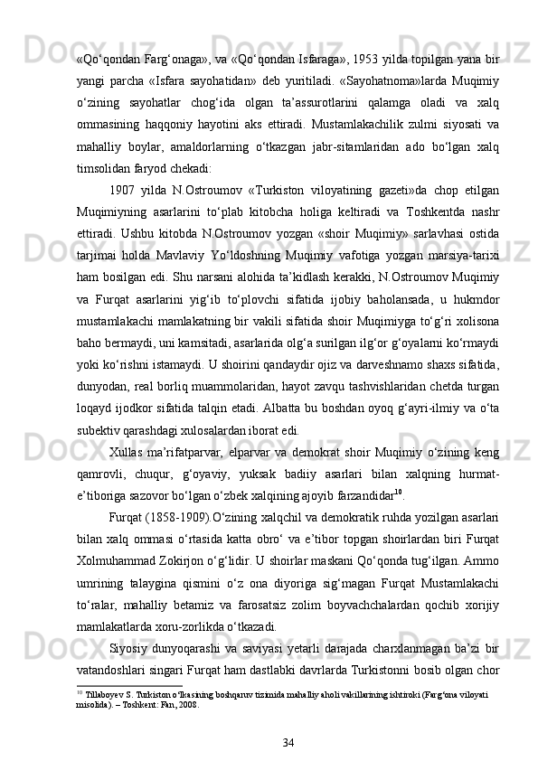 «Qo‘qondan Farg‘onaga», va «Qo‘qondan Isfaraga», 1953 yilda topilgan yana bir
yangi   parcha   «Isfara   sayohatidan»   deb   yuritiladi.   «Sayohatnoma»larda   Muqimiy
o‘zining   sayohatlar   chog‘ida   olgan   ta’assurotlarini   qalamga   oladi   va   xalq
ommasining   haqqoniy   hayotini   aks   ettiradi.   Mustamlakachilik   zulmi   siyosati   va
mahalliy   boylar,   amaldorlarning   o‘tkazgan   jabr-sitamlaridan   ado   bo‘lgan   xalq
timsolidan faryod chekadi:  
1907   yilda   N.Ostroumov   «Turkiston   viloyatining   gazeti»da   chop   etilgan
Muqimiyning   asarlarini   to‘plab   kitobcha   holiga   keltiradi   va   Toshkentda   nashr
ettiradi.   Ushbu   kitobda   N.Ostroumov   yozgan   «shoir   Muqimiy»   sarlavhasi   ostida
tarjimai   holda   Mavlaviy   Yo‘ldoshning   Muqimiy   vafotiga   yozgan   marsiya-tarixi
ham bosilgan edi. Shu narsani  alohida ta’kidlash kerakki, N.Ostroumov Muqimiy
va   Furqat   asarlarini   yig‘ib   to‘plovchi   sifatida   ijobiy   baholansada,   u   hukmdor
mustamlakachi  mamlakatning bir vakili sifatida shoir Muqimiyga to‘g‘ri xolisona
baho bermaydi, uni kamsitadi, asarlarida olg‘a surilgan ilg‘or g‘oyalarni ko‘rmaydi
yoki ko‘rishni istamaydi. U shoirini qandaydir ojiz va darveshnamo shaxs sifatida,
dunyodan, real borliq muammolaridan, hayot zavqu tashvishlaridan chetda turgan
loqayd ijodkor  sifatida talqin etadi. Albatta bu boshdan oyoq g‘ayri-ilmiy va o‘ta
subektiv qarashdagi xulosalardan iborat edi. 
Xullas   ma’rifatparvar,   elparvar   va   demokrat   shoir   Muqimiy   o‘zining   keng
qamrovli,   chuqur,   g‘oyaviy,   yuksak   badiiy   asarlari   bilan   xalqning   hurmat-
e’tiboriga sazovor bo‘lgan o‘zbek xalqining ajoyib farzandidar 10
. 
Furqat (1858-1909).O‘zining xalqchil va demokratik ruhda yozilgan asarlari
bilan   xalq   ommasi   o‘rtasida   katta   obro‘   va   e’tibor   topgan   shoirlardan   biri   Furqat
Xolmuhammad Zokirjon o‘g‘lidir. U shoirlar maskani Qo‘qonda tug‘ilgan. Ammo
umrining   talaygina   qismini   o‘z   ona   diyoriga   sig‘magan   Furqat   Mustamlakachi
to‘ralar,   mahalliy   betamiz   va   farosatsiz   zolim   boyvachchalardan   qochib   xorijiy
mamlakatlarda xoru-zorlikda o‘tkazadi. 
Siyosiy   dunyoqarashi   va   saviyasi   yetarli   darajada   charxlanmagan   ba’zi   bir
vatandoshlari singari Furqat ham dastlabki davrlarda Turkistonni bosib olgan chor
10
 Tillaboyev S. Turkiston o‘lkasining boshqaruv tizimida mahalliy aholi vakillarining ishtiroki (Farg‘ona viloyati 
misolida). – Toshkent: Fan, 2008.
34 