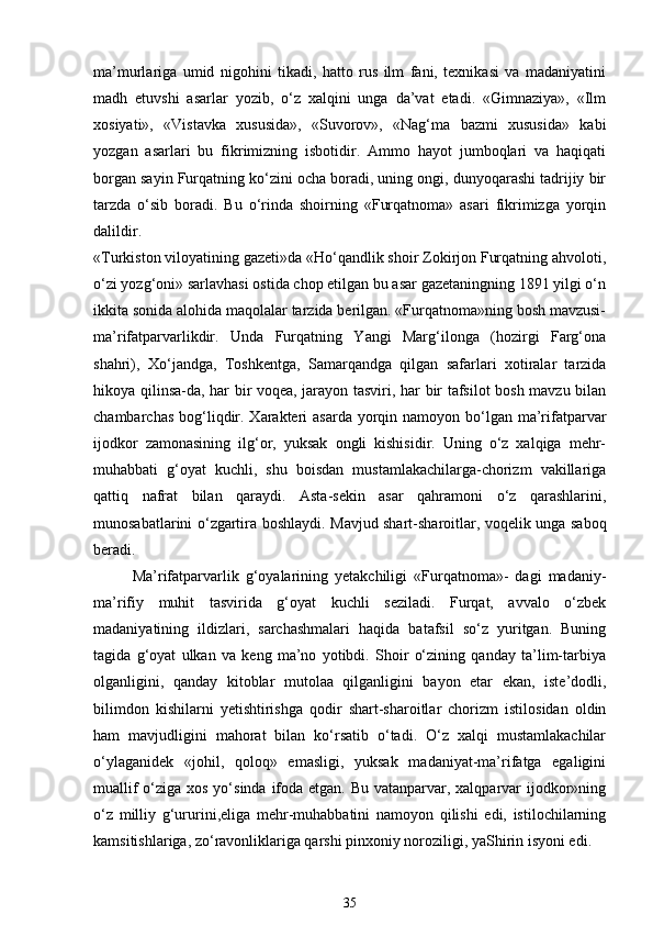 ma’murlariga   umid   nigohini   tikadi,   hatto   rus   ilm   fani,   texnikasi   va   madaniyatini
madh   etuvshi   asarlar   yozib,   o‘z   xalqini   unga   da’vat   etadi.   «Gimnaziya»,   «Ilm
xosiyati»,   «Vistavka   xususida»,   «Suvorov»,   «Nag‘ma   bazmi   xususida»   kabi
yozgan   asarlari   bu   fikrimizning   isbotidir.   Ammo   hayot   jumboqlari   va   haqiqati
borgan sayin Furqatning ko‘zini ocha boradi, uning ongi, dunyoqarashi tadrijiy bir
tarzda   o‘sib   boradi.   Bu   o‘rinda   shoirning   «Furqatnoma»   asari   fikrimizga   yorqin
dalildir. 
«Turkiston viloyatining gazeti»da «Ho‘qandlik shoir Zokirjon Furqatning ahvoloti,
o‘zi yozg‘oni» sarlavhasi ostida chop etilgan bu asar gazetaningning 1891 yilgi o‘n
ikkita sonida alohida maqolalar tarzida berilgan. «Furqatnoma»ning bosh mavzusi-
ma’rifatparvarlikdir.   Unda   Furqatning   Yangi   Marg‘ilonga   (hozirgi   Farg‘ona
shahri),   Xo‘jandga,   Toshkentga,   Samarqandga   qilgan   safarlari   xotiralar   tarzida
hikoya qilinsa-da, har bir voqea, jarayon tasviri, har bir tafsilot bosh mavzu bilan
chambarchas  bog‘liqdir. Xarakteri  asarda  yorqin namoyon bo‘lgan ma’rifatparvar
ijodkor   zamonasining   ilg‘or,   yuksak   ongli   kishisidir.   Uning   o‘z   xalqiga   mehr-
muhabbati   g‘oyat   kuchli,   shu   boisdan   mustamlakachilarga-chorizm   vakillariga
qattiq   nafrat   bilan   qaraydi.   Asta-sekin   asar   qahramoni   o‘z   qarashlarini,
munosabatlarini o‘zgartira boshlaydi. Mavjud shart-sharoitlar, voqelik unga saboq
beradi. 
Ma’rifatparvarlik   g‘oyalarining   yetakchiligi   «Furqatnoma»-   dagi   madaniy-
ma’rifiy   muhit   tasvirida   g‘oyat   kuchli   seziladi.   Furqat,   avvalo   o‘zbek
madaniyatining   ildizlari,   sarchashmalari   haqida   batafsil   so‘z   yuritgan.   Buning
tagida   g‘oyat   ulkan   va   keng   ma’no   yotibdi.   Shoir   o‘zining   qanday   ta’lim-tarbiya
olganligini,   qanday   kitoblar   mutolaa   qilganligini   bayon   etar   ekan,   iste’dodli,
bilimdon   kishilarni   yetishtirishga   qodir   shart-sharoitlar   chorizm   istilosidan   oldin
ham   mavjudligini   mahorat   bilan   ko‘rsatib   o‘tadi.   O‘z   xalqi   mustamlakachilar
o‘ylaganidek   «johil,   qoloq»   emasligi,   yuksak   madaniyat-ma’rifatga   egaligini
muallif  o‘ziga xos yo‘sinda ifoda etgan. Bu vatanparvar, xalqparvar  ijodkor»ning
o‘z   milliy   g‘ururini,eliga   mehr-muhabbatini   namoyon   qilishi   edi,   istilochilarning
kamsitishlariga, zo‘ravonliklariga qarshi pinxoniy noroziligi, yaShirin isyoni edi. 
35 