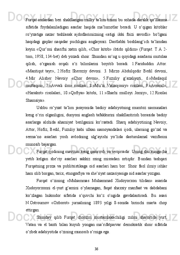 Furqat asrlardan beri shakllangan milliy ta’lim tizimi bu sohada darslik qo‘llanma
sifatida   foydalaniladigan   asarlar   haqida   ma’lumotlar   beradi.   U   o‘qigan   kitoblar
ro‘yxatiga   nazar   tashlasak   ajdodlarimizning   «atigi   ikki   foizi   savodli»   bo‘lgani
haqidagi   gaplar   naqadar   puchligini   anglaymiz.   Dastlabki   boshlang‘ich   ta’limdan
keyin   «Qur’oni   sharifni   xatm   qilib,   «Chor   kitob»   ibtido   qildim»   (Furqat.   T   A   2-
tom, 1958, 134-bet) deb yozadi shoir. Shundan so‘ng u quyidagi asarlarni mutolaa
qilish,   o‘rganish   orqali   o‘z   bilimlarini   boyitib   boradi.   1.Fariduddin   Attor.
«Mantiqut   tayr»,   2.Hofiz   Sheroziy   devoni.   3.   Mirzo   Abdulqodir   Bedil   devoni,
4.Mir   Alisher   Navoiy   «Chor   devon»,   5.Fuzuliy   g‘azaliyoti,   6.»Maslaqul
muttaqin»,   7.»Avvali   ilm»   risolasi,   8.»Mu’zi   Vazanjoniy»   risolasi,   9.»Avomil»,
«Harakot»   risolalari,   10.»Qofiya»   kitobi,   11.»Sharhi   mulloyi   Jomiy»,   12.Risolai
Shamsiya». 
Ushbu   ro‘yxat   ta’lim   jarayonida   badiiy   adabiyotning   mumtoz   namunalari
keng   o‘rin   olganligini,   dunyoni   anglash   tafakkurini   shakllantirish   borasida   badiiy
asarlarga   alohida   ahamiyat   berilganini   ko‘rsatadi.   Sharq   adabiyotining   Navoiy,
Attor,   Hofiz,   Bedil,   Fuzuliy   kabi   ulkan   namoyandalari   ijodi,   ularning   go‘zal   va
serma’no   asarlari   yosh   avlodning   ulg‘ayishi   yo‘lida   dasturulamal   vazifasini
munosib bajargan. 
Furqat ijodining mavzusi keng qamrovli va serqirradir. Uning shu kungacha
yetib   kelgan   she’riy   asarlari   sakkiz   ming   misradan   ortiqdir.   Bundan   tashqari
Furqatning   proza   va   publitsistikaga   oid   asarlari   ham   bor.   Shoir   faol   ilmiy   ishlar
ham olib borgan, tarix, etnografiya va she’riyat nazariyasiga oid asarlar yozgan. 
Furqat   o‘zining   «Muhammas   Muhammad   Xudoyorxon   tilidan»   asarida
Xudoyorxonni   el-yurt   g‘amini   o‘ylamagan,   faqat   shaxsiy   manfaat   va   dabdabani
ko‘zlagan   hukmdor   sifatida   o‘quvchi   ko‘z   o‘ngida   gavdalantiradi.   Bu   asari
N.Ostroumov   «Oxborot»   jurnalining   1893   yilgi   8-sonida   birinchi   marta   chop
ettirgan.  
Shunday   qilib   Furqat   chorizm   mustamlakachiligi   zulmi   sharoitida   yurt,
Vatan   va   el   baxti   bilan   kuyub   yongan   ma’rifatparvar   demokratik   shoir   sifatida
o‘zbek adabiyotida o‘zining munosib o‘rniga ega. 
36 