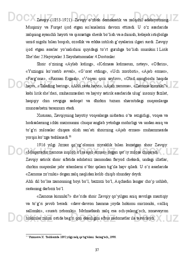 Zavqiy   (1853-1921).   Zavqiy   o‘zbek   demokratik   va   xalqchil   adabiyotining
Muqimiy   va   Furqat   ijod   etgan   an’analarini   davom   ettiradi.   U   o‘z   asarlarida
xalqning ayanchli hayoti va qismatiga sherik bo‘lish va achinish, kelajak istiqbolga
umid nigohi bilan boqish, ozodlik va erkka intilish g‘oyalarini ilgari surdi. Zavqiy
ijod   etgan   asarlar   yo‘nalishini   quyidagi   to‘rt   guruhga   bo‘lish   mumkin:1.Lirik
She’rlar.2.Hajviyalar.3.Sayohatnomalar.4.Dostonlar. 
Shoir   o‘zining   «Aylab   keling»,   «Kelmasa   kelmasun,   netay»,   «Ofarin»,
«Yuzingni   ko‘rsatib   avval»,   «G‘orat   etding»,   «Uch   xoroboti»,   «Ajab   ermas»,
«Farg‘ona»,   «Raxsan   Ergash»,   «Voqeai   qozi   saylov»,   «Obid   mingboshi   haqida
hajv», «Talading baring», «Ahli rasta hajvi», «Ajab zamona», «Zamona kimniki?»
kabi lirik she’rlari, muhammaslari va hajviy satirik asarlarida ulug‘ insoniy fazilat,
haqiqiy   chin   sevgiga   sadoqat   va   dhirkin   tuzum   sharoitidagi   nuqsonlarga
munosabatni tarannum etadi. 
Xususan,   Zavqiyning   hayotiy   voqealarga   nisbatan   o‘ta   sezgirligi,   voqea   va
hodisalarning ichki mazmunini chuqur anglab yetishga mohirligi va undan aniq va
to‘g‘ri   xulosalar   chiqara   olish   san’ati   shoirning   «Ajab   ermas»   muhammasida
yorqin ko‘zga tashlanadi. 11
 
1916   yilgi   Jizzax   qo‘zg‘olonini   ziyraklik   bilan   kuzatgan   shoir   Zavqiy:
«Muqarradur zamona inqilob o‘lsa ajab ermas» degan qat’iy xulosa chiqaradi. 
Zavqiy   satirik   shoir   sifatida   adolatsiz   zamondan   faryod   chekadi,   undagi   illatlar,
chirkin  nuqsonlar   jabr   sitamlarni  o‘tkir   qalam  tig‘ila hajv  qiladi. U  o‘z  asarlarida
«Zamona zo‘rniki» degan xalq naqlidan kelib chiqib shunday deydi: 
Ahli dil bo‘lsa zamonning boyi bo‘l, bazzozi bo‘l, Aqchadin langar cho‘p ushlab,
rastaning darbozi bo‘l. 
«Zamona  kimniki?» she’rida  shoir  Zavqiy qo‘yilgan aniq  savolga  mantiqiy
va   to‘g‘ri   javob   beradi:   «davr-davron   hamma   joyda   hokimu   mirzoniki,   «silliq
salloniki»,   «surati   zeboniki».   Mehnatkash   xalq   esa   och-yalang‘och,   xonavayron
hokimlar zulmi ostida bag‘ri qon ekanligini afsus nadomatlar ila tasvirlaydi. 
11
 Yunusova X. Toshkentda 1892 yilgi xalq qo‘zg‘oloni.  Sariog‘och, 1998.
37 