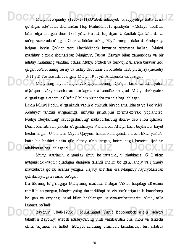 Muhyi   Ho‘qandiy   (1835-1911).O‘zbek   adabiyoti   taraqqiyotiga   katta   hissa
qo‘shgan   iste’dodli   shoirlardan   Hoji   Muhiddin   Ho‘qandiydir.   «Muhiy»   taxallusi
bilan   elga   tanilgan   shoir   1835   yilda   Hirotda   tug‘ilgan.   U   dastlab   Qandahorda   va
so‘ng Buxoroda o‘qigan. Otasi vafotidan so‘ng‘ 70ytllarning o‘rtalarida Andijonga
kelgan,   keyin   Qo‘qon   xoni   Nasriddinbek   huzurida   xizmatda   bo‘ladi.   Muhyi
mashhur   o‘zbek   shoirlaridan   Muqimiy,   Furqat,   Zavqiy   bilan   zamondosh   va   bir
adabiy muhitning vakillari edilar. Muhyi o‘zbek va fors-tojik tillarida baravar ijod
qilgan bo‘lib, uning forsiy va turkiy devonlari bir kitobda 1330 yil xijriy (melodiy
1911 yil) Toshkentda bosilgan. Muhyi 1911 yili Andijonda vafot etgan.  
Muhyining   hayoti   haqida   A.P.Qayumovning   «Qo‘qon   tarixi   va   adabiyoti»,
«Qo‘qon   adabiy   muhiti»   asarlaridagina   ma’lumotlar   mavjud.   Muhyi   she’riyatini
o‘rganishga akademik G‘afur G‘ulom bir necha maqola bag‘ishlagan. 
Lekin Muhyi ijodini o‘rganishda yaqin o‘tmishda biryoqlamaliklarga yo‘l qo‘yildi.
Adabiyot   tarixini   o‘rganishga   sinfiylik   printsipini   zo‘rma-zo‘raki   yopishtirib,
Muhyi   «boylarning‘   savdogarlarning‘   mulkdorlarning   shoiri»   deb   e’lon   qilinadi.
Doim   kamsitiladi,   yaxshi   o‘rganilmaydi.Vaholanki,   Muhyi   ham   boylarcha   hayot
kechirmagan. U  bir   umr   Miyon  Qayyum   hazrat  xonaqohida  musofirlikda  yashab,
hatto   bir   boshini   ikkita   qila   olmay   o‘tib   ketgan,   butun   ongli   hayotini   ijod   va
adabiyotga bag‘ishlagandi. 
Muhyi   asarlarini   o‘rganish   shuni   ko‘rsatadiki,   u   shubhasiz,   G‘.G‘ulom
aytganidek   «taqdir   qiladigan   darajada   talantli   shoir»   bo‘lgan,   ishqiy   va   ijtimoiy
mavzularda   go‘zal   asarlar   yozgan.   Hajviy   she’rlari   esa   Muqimiy   hajviyotlaridan
qolishmaydigan asarlar bo‘lgan.  
Bu   fikrning   to‘g‘riligiga   Muhyining   mashhur   firibgar   Viktor   haqidagi   «Bektur»
radifi bilan yozgan, Muqimiyning shu radifdagi hajviy she’rlariga to‘la hamohang
bo‘lgan   va   quyidagi   band   bilan   boshlangan   hajviya-muhammasini   o‘qib,   to‘la
ishonsa bo‘ladi: 
Bayoniy   (1840-1923).     Muhammad   Yusuf   Bobojonbek   o‘g‘li   (adabiy
tahallusi   Bayoniy)   o‘zbek   adabiyotining   yirik   vakillaridan   biri,   shoir   va   tarixchi
olim,   tarjimon   va   hattot,   tibbiyot   ilmining   bilimdon   kishilaridan   biri   sifatida
38 