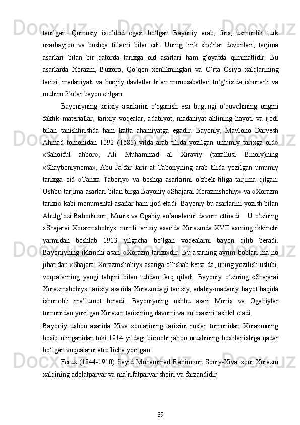 tanilgan.   Qomusiy   iste’dod   egasi   bo‘lgan   Bayoniy   arab,   fors,   usmonlik   turk
ozarbayjon   va   boshqa   tillarni   bilar   edi.   Uning   lirik   she’rlar   devonlari,   tarjima
asarlari   bilan   bir   qatorda   tarixga   oid   asarlari   ham   g‘oyatda   qimmatlidir.   Bu
asarlarda   Xorazm,   Buxoro,   Qo‘qon   xonlikninglari   va   O‘rta   Osiyo   xalqlarining
tarixi,  madaniyati  va   horijiy  davlatlar   bilan  munosabatlari  to‘g‘risida  ishonarli  va
muhim fikrlar bayon etilgan. 
Bayoniyning   tarixiy   asarlarini   o‘rganish   esa   bugungi   o‘quvchining   ongini
faktik   materiallar,   tarixiy   voqealar,   adabiyot,   madaniyat   ahlining   hayoti   va   ijodi
bilan   tanishtirishda   ham   katta   ahamiyatga   egadir.   Bayoniy,   Mavlono   Darvesh
Ahmad   tomonidan   1092   (1681)   yilda   arab   tilida   yozilgan   umumiy   tarixga   oid»
«Sahoiful   ahbor»,   Ali   Muhammad   al   Xiraviy   (taxallusi   Binoiy)ning
«Shayboniynoma»,   Abu   Ja’far   Jarir   at   Taboriyning   arab   tilida   yozilgan   umumiy
tarixga   oid   «Tarixa   Taboriy»   va   boshqa   asarlarini   o‘zbek   tiliga   tarjima   qilgan.
Ushbu tarjima asarlari bilan birga Bayoniy «Shajarai Xorazmshohiy» va «Xorazm
tarixi» kabi monumental asarlar ham ijod etadi. Bayoniy bu asarlarini yozish bilan
Abulg‘ozi Bahodirxon, Munis va Ogahiy an’analarini davom ettiradi.   U o‘zining
«Shajarai   Xorazmshohiy»   nomli   tarixiy   asarida   Xorazmda   XVII   asrning   ikkinchi
yarmidan   boshlab   1913   yilgacha   bo‘lgan   voqealarni   bayon   qilib   beradi.
Bayoniyning ikkinchi  asari  «Xorazm  tarixi»dir. Bu asarning ayrim boblari  ma’no
jihatidan «Shajarai Xorazmshohiy» asariga o‘hshab ketsa-da, uning yozilish uslubi,
voqealarning   yangi   talqini   bilan   tubdan   farq   qiladi.   Bayoniy   o‘zining   «Shajarai
Xorazmshohiy»  tarixiy asarida Xorazmdagi  tarixiy, adabiy-madaniy  hayot  haqida
ishonchli   ma’lumot   beradi.   Bayoniyning   ushbu   asari   Munis   va   Ogahiylar
tomonidan yozilgan Xorazm tarixining davomi va xulosasini tashkil etadi. 
Bayoniy   ushbu   asarida   Xiva   xonlarining   tarixini   ruslar   tomonidan   Xorazmning
bosib olinganidan toki 1914 yildagi birinchi jahon urushining boshlanishiga qadar
bo‘lgan voqealarni atroflicha yoritgan. 
Feruz   (1844-1910)   Sayid   Muhammad   Rahimxon   Soniy-Xiva   xoni   Xorazm
xalqining adolatparvar va ma’rifatparvar shoiri va farzandidir. 
39 