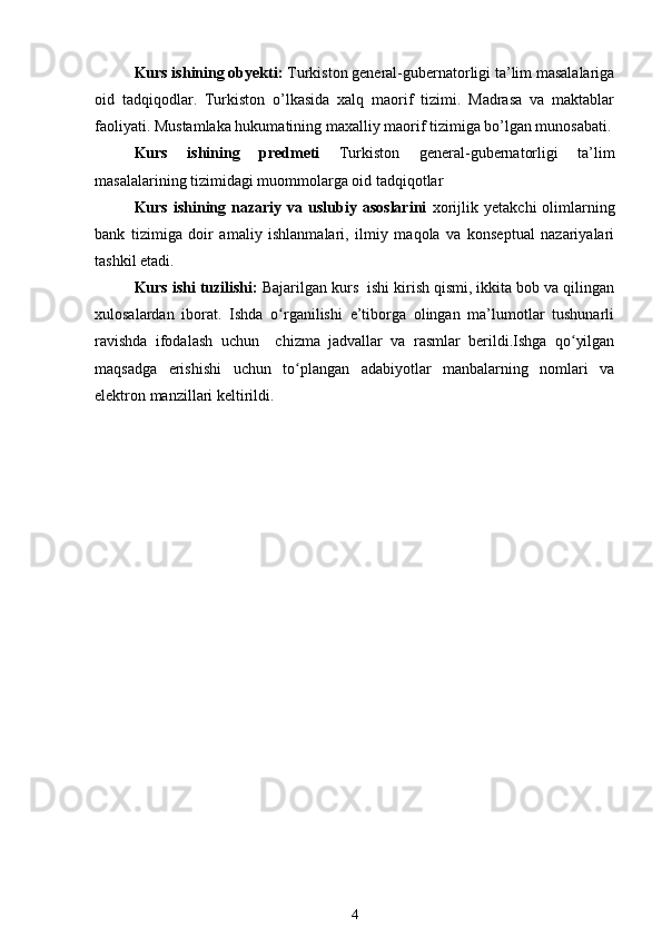 Kurs ishining obyekti:  Turkiston general-gubernatorligi ta’lim masalalariga
oid   tadqiqodlar.   Turkiston   o’lkasida   xalq   maorif   tizimi.   Madrasa   va   maktablar
faoliyati. Mustamlaka hukumatining maxalliy maorif tizimiga bo’lgan munosabati.
Kurs   ishining   predmeti   Turkiston   general-gubernatorligi   ta’lim
masalalarining tizimidagi muommolarga oid tadqiqotlar
Kurs  ishining  nazariy  va  uslubiy  asoslarini   xorijlik  yetakchi  olimlarning
bank   tizimiga   doir   amaliy   ishlanmalari,   ilmiy   maqola   va   konseptual   nazariyalari
tashkil etadi.
Kurs ishi tuzilishi:  Bajarilgan kurs  ishi kirish qismi, ikkita bob va qilingan
xulosalardan   iborat.   Ishda   o rganilishi   e’tiborga   olingan   ma’lumotlar   tushunarliʻ
ravishda   ifodalash   uchun     chizma   jadvallar   va   rasmlar   berildi.Ishga   qo yilgan	
ʻ
maqsadga   erishishi   uchun   to plangan   adabiyotlar   manbalarning   nomlari   va	
ʻ
elektron manzillari keltirildi. 
4 