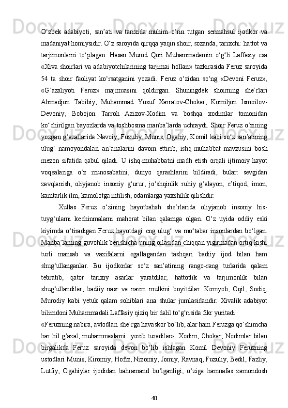 O‘zbek   adabiyoti,   san’ati   va   tarixida   muhim   o‘rin   tutgan   sermahsul   ijodkor   va
madaniyat homiysidir. O‘z saroyida qirqqa yaqin shoir, sozanda, tarixchi: hattot va
tarjimonlarni   to‘plagan.   Hasan   Murod   Qori   Muhammadamin   o‘g‘li   Laffasiy   esa
«Xiva shoirlari va adabiyotchilarining tarjimai hollari» tazkirasida Feruz saroyida
54   ta   shoir   faoliyat   ko‘rsatganini   yozadi.   Feruz   o‘zidan   so‘ng   «Devoni   Feruz»,
«G‘azaliyoti   Feruz»   majmuasini   qoldirgan.   Shuningdek   shoirning   she’rlari
Ahmadjon   Tabibiy,   Muhammad   Yusuf   Xarratov-Chokar,   Komiljon   Ismoilov-
Devoniy,   Bobojon   Tarroh   Azizov-Xodim   va   boshqa   xodimlar   tomonidan
ko‘chirilgan bayozlarda va toshbosma manba’larda uchraydi. Shoir Feruz o‘zining
yozgan g‘azallarida Navoiy, Fuzuliy, Munis, Ogahiy, Komil kabi so‘z san’atining
ulug‘   namoyondalari   an’analarini   davom   ettirib,   ishq-muhabbat   mavzusini   bosh
mezon   sifatida   qabul   qiladi.   U   ishq-muhabbatni   madh   etish   orqali   ijtimoiy   hayot
voqealariga   o‘z   munosabatini,   dunyo   qarashlarini   bildiradi,   bular:   sevgidan
zavqlanish,   oliyjanob   insoniy   g‘urur,   jo‘shqinlik   ruhiy   g‘alayon,   e’tiqod,   imon,
kamtarlik ilm, kamolotga intilish, odamlarga yaxshilik qilishdir. 
Xullas   Feruz   o‘zining   hayotbahsh   she’rlarida   oliyjanob   insoniy   his-
tuyg‘ularni   kechinmalarni   mahorat   bilan   qalamga   olgan.   O‘z   uyida   oddiy   eski
kiyimda   o‘tiradigan   Feruz   hayotdagi   eng   ulug‘   va   mo‘tabar   insonlardan   bo‘lgan.
Manba’larning guvohlik berishicha uning oilasidan chiqqan yigirmadan ortiq kishi
turli   mansab   va   vazifalarni   egallagandan   tashqari   badiiy   ijod   bilan   ham
shug‘ullanganlar.   Bu   ijodkorlar   so‘z   san’atining   rango-rang   turlarida   qalam
tebratib,   qator   tarixiy   asarlar   yaratdilar,   hattotlik   va   tarjimonlik   bilan
shug‘ullandilar,   badiiy   nasr   va   nazm   mulkini   boyitdilar.   Komyob,   Oqil,   Sodiq,
Murodiy   kabi   yetuk   qalam   sohiblari   ana   shular   jumlasidandir.   Xivalik   adabiyot
bilimdoni Muhammadali Laffasiy qiziq bir dalil to‘g‘risida fikr yuritadi: 
«Feruzning nabira, avlodlari she’rga havaskor bo‘lib, alar ham Feruzga qo‘shimcha
har  hil  g‘azal, muhammaslarni    yozib turadilar». Xodim, Chokar, Nodimlar  bilan
birgalikda   Feruz   saroyida   devon   bo‘lib   ishlagan   Komil   Devoniy   Feruzning
ustodlari Munis, Kiromiy, Hofiz, Nizomiy, Jomiy, Ravnaq, Fuzuliy, Bedil, Fazliy,
Lutfiy,   Ogahiylar   ijodidan   bahramand   bo‘lganligi,   o‘ziga   hamnafas   zamondosh
40 