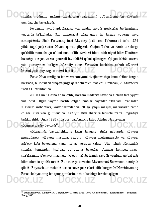 shoirlar   ijodining   muhim   qirralaridan   bahramand   bo‘lganligini   bir   she’rida
quyidagicha tasvirlaydi: 
Feruzning   avlod-ajdodlaridan   yigirmadan   ziyodi   ijodkorlar   bo‘lganligini
yuqorida   ta’kidladik.   Shu   munosabat   bilan   qiziq   bir   tarixiy   voqeani   qayd
etmoqchimiz.   Shoh   Feruzning   inisi   Murodiy   (asli   ismi   To‘ramurod   to‘ra   1854
yilda   tug‘ilgan)   ruslar   Xivani   qamal   qilganda   Otajon   To‘ra   va   Amir   to‘ralarga
qo‘shilib mamlakatga o‘zlari xon bo‘lib, davlatni idora etish niyati bilan Kaufman
huzuriga borgan va rus generali bu taklifni qabul  qilmagan. Qilgan ishida tazarru
yeb   puchaymon   bo‘lgan   Murodiy   akasi   Feruzdan   kechirim   so‘rab   «Devoni
Murodiy»da quyidagi satrlarni bitadi: 
Feruz Xiva xonligida fan va madaniyatni rivojlantirishga katta e’tibor bergan
bo‘lsada, bu Feruz yaqinq-yaqinga qadar etirof etilmas edi.Jumladan, V. Mirzaevni
“Avaz O‘tar kitobida     
«XIX asrning o‘rtalariga kelib, Xorazm madaniy hayotida alohida taraqqiyot
yuz   berdi.   Ilgari   vayron   bo‘lib   ketgan   binolar   qaytadan   tiklanadi.   Yangidan
sug‘orish   inshootlari,   karvonsaroylar   va   60   ga   yaqin   masjid,   madrasalar   barpo
etiladi.   Xiva   xonligi   hududida   1847   yili   Xiva   shahrida   birinchi   marta   litografiya
tashkil etildi. Unda 1880 yilda bosilgan birinchi kitob Alisher Navoiyning 
«Xamsa»si edi» deyiladi 12
. 
«Xorazmda   bayozchilikning   keng   taraqqiy   etishi   natijasida   «Bayozi
musaddasot»,   «Bayozi   majmuai   ash’or»,   «Bayozi   muhammasot»   va   «Bayozi
ash’or»   kabi   bayozning   yangi   turlari   vujudga   keladi.   Ular   ichida   Xorazmlik
shoirlar   tomonidan   tuzilgan   qo‘lyozma   bayozlar   o‘zining   kompozitsiyasi,
she’rlarining g‘oyaviy mazmuni, kitobat uslubi hamda savodli yozilgan go‘zal xati
bilan alohida ajralib turadi. Bu ishlarga bevosita Muhammad Rahimxon homiylik
qiladi.   Bayozchilik   maktabi   ustida   tadqiqot   ishlari   olib   borgan   M.Hamidovaning
Feruz faoliyatining bir qator qirralarini ochib berishga harakat qilgan. 
12
 Shamsutdinov R., Karimov Sh., Ubaydullaev U. Vatan tarixi. (XVI-XX asr boshlari). Ikkinchi kitob. – Toshkent: 
Sharq, 2010.
41 