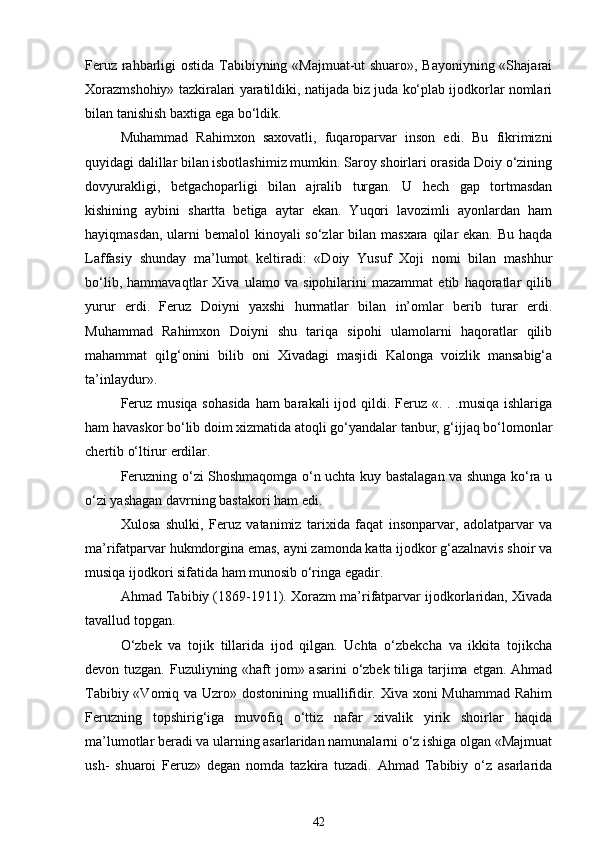 Feruz rahbarligi ostida Tabibiyning «Majmuat-ut shuaro», Bayoniyning «Shajarai
Xorazmshohiy» tazkiralari yaratildiki, natijada biz juda ko‘plab ijodkorlar nomlari
bilan tanishish baxtiga ega bo‘ldik. 
Muhammad   Rahimxon   saxovatli,   fuqaroparvar   inson   edi.   Bu   fikrimizni
quyidagi dalillar bilan isbotlashimiz mumkin. Saroy shoirlari orasida Doiy o‘zining
dovyurakligi,   betgachoparligi   bilan   ajralib   turgan.   U   hech   gap   tortmasdan
kishining   aybini   shartta   betiga   aytar   ekan.   Yuqori   lavozimli   ayonlardan   ham
hayiqmasdan, ularni bemalol  kinoyali so‘zlar  bilan masxara qilar ekan. Bu haqda
Laffasiy   shunday   ma’lumot   keltiradi:   «Doiy   Yusuf   Xoji   nomi   bilan   mashhur
bo‘lib,   hammavaqtlar   Xiva   ulamo   va   sipohilarini   mazammat   etib   haqoratlar   qilib
yurur   erdi.   Feruz   Doiyni   yaxshi   hurmatlar   bilan   in’omlar   berib   turar   erdi.
Muhammad   Rahimxon   Doiyni   shu   tariqa   sipohi   ulamolarni   haqoratlar   qilib
mahammat   qilg‘onini   bilib   oni   Xivadagi   masjidi   Kalonga   voizlik   mansabig‘a
ta’inlaydur». 
Feruz musiqa sohasida  ham barakali  ijod qildi. Feruz «. . .musiqa ishlariga
ham havaskor bo‘lib doim xizmatida atoqli go‘yandalar tanbur, g‘ijjaq bo‘lomonlar
chertib o‘ltirur erdilar. 
Feruzning o‘zi Shoshmaqomga o‘n uchta kuy bastalagan va shunga ko‘ra u
o‘zi yashagan davrning bastakori ham edi.  
Xulosa   shulki,   Feruz   vatanimiz   tarixida   faqat   insonparvar,   adolatparvar   va
ma’rifatparvar hukmdorgina emas, ayni zamonda katta ijodkor g‘azalnavis shoir va
musiqa ijodkori sifatida ham munosib o‘ringa egadir. 
Ahmad Tabibiy (1869-1911). Xorazm ma’rifatparvar ijodkorlaridan, Xivada
tavallud topgan. 
O‘zbek   va   tojik   tillarida   ijod   qilgan.   Uchta   o‘zbekcha   va   ikkita   tojikcha
devon tuzgan. Fuzuliyning «haft  jom» asarini  o‘zbek tiliga tarjima etgan. Ahmad
Tabibiy «Vomiq va Uzro» dostonining muallifidir. Xiva xoni  Muhammad  Rahim
Feruzning   topshirig‘iga   muvofiq   o‘ttiz   nafar   xivalik   yirik   shoirlar   haqida
ma’lumotlar beradi va ularning asarlaridan namunalarni o‘z ishiga olgan «Majmuat
ush-   shuaroi   Feruz»   degan   nomda   tazkira   tuzadi.   Ahmad   Tabibiy   o‘z   asarlarida
42 