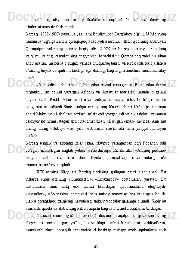 haq,   adolatni,   oliyjanob   insoniy   fazilatlarni   ulug‘lash   bilan   birga,   davrining
illatlarini ayovsiz fosh qiladi.. 
Berdaq (1827-1900) (taxallusi; asl ismi Berdimurod Qarg‘aboy o‘g‘li). U Mo‘ynoq
tumanida tug‘ilgan shoir qoraqalpoq adabiyoti asoschisi. Shoir ijodining ahamiyati
Qoraqalpoq   xalqining   tarixida   beqiyosdir.   U   XX   asr   bo‘sag‘alaridagi   qoraqalpoq
xalqi milliy ongi kamolotining eng yorqin ifodachisidir. Qoraqalpoq xalqi bu ulkan
shoir asarlari misolida o‘zligini yanada chuqurroq tanidi va idrok etdi, xalq sifatida
o‘zining buyuk va qudratli kuchga ega ekanligi haqidagi ishonchini mustahkamlay
bordi. 
«Izlar   edim»   she’rida   u   Navoiydan   savod   oshirganini,   Fuzuliydan   durlar
terganini,   ilm   qonini   yaratgan   Aflotun   va   Arastular   asarlarini   mutala   qilganini
bayon   etadi.   Bedil,   Attor   asarlaridan   xidoyatni,   xaqqa   eltuvchi   to‘g‘ri   yo‘lni
izlaganini   ta’kidlaydi.Shoir   ijodiga   qoraqalpoq   klassik   shoiri   Kulxo‘ja,   turkman
shoiri Mahtumquli she’rlari sezilarli ta’sir etdi yozgan edi xalqni adolatli zamonda
baxtiyor ko‘rishni istagan shoir nadomat bilan   «Bo‘lgan emas» she’rida. Ana shu
ohang   uning   «Soliq»,   «Bu   yil»,   «Umrim»   she’rlarida   ham   yaqqol   namoyon
bo‘ladi. 
Berdaq   tenglik   va   adolatni   izlar   ekan,   «Dunyo   yaralgandan   beri   Podshoh   odil
bo‘lgan   emas»ligini   anglab   yetadi.   «Yaxshiroq»,   «Shekillik»,   «Ahmoq   podsho»
singari   dostonlarida   ham   shoir   Berdaq   jamiyatdagi   muammolarga   o‘z
munosabatini bayon qiladi. 
XIX   asrning   50-yillari   Berdaq   ijodining   gullagan   davri   hisoblanadi.   Bu
yillarda   shoir   o‘zining   «Omonkeldi»,   «Ernazarboy»   dostonlarini   yaratadi.   Bu
dostonlarda   shoir   xalq   erki   uchun   kurashgan   qahramonlarni   ulug‘laydi.
«Avlodlar»,   «Aydasbiy»   dostonlari   ham   tarixiy   mavzuga   bag‘ishlangan   bo‘lib,
ularda qoraqalpoq xalqidagi hayotidagi tarixiy voqealar qalamga olinadi. Shoir bu
asarlarda qabila va elatlarning kelib chiqishi haqida o‘z mulohazalarini bildirgan. 
Xususan, shoirning «Shajara» nomli dostoni qoraqalpoq xalqi tarixini, uning
shajaralari   bosib   o‘tgan   yo‘lni,   bu   yo‘ldagi   keskin   kurashlarni,   ziddiyatlarni,
murakkabliklarni   nohaqlik   jamiyatida   el   boshiga   tushgan   azob-uqubatlarni   epik
43 