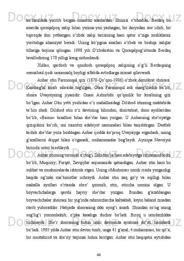 ko‘lamlikda   yoritib   bergan   mumtoz   asarlardan.   Shunisi   e’tiborliki,   Berdaq   bu
asarida   qoraqalpoq   xalqi   bilan   yonma-yon   yashagan,   bir   daryodan   suv   ichib,   bir
tuproqda   don   yetkazgan   o‘zbek   xalqi   tarixining   ham   qator   o‘ziga   xosliklarini
yoritishga   ahamiyat   beradi.   Uning   ko‘pgina   asarlari   o‘zbek   va   boshqa   xalqlar
tillariga   tarjima   qilingan.   1998   yili   O‘zbekiston   va   Qoraqalpog‘istonda   Berdaq
tavalludining 170 yilligi keng nishonlandi. 
Xullas,   qardosh   va   qondosh   qoraqalpoq   xalqining   o‘g‘li   Berdaqning
sermahsul ijodi umumxalq boyligi sifatida avlodlarga xizmat qilaveradi. 
Anbar   otin   Farmonqul   qizi   (1870-Qo‘qon-1906)-o‘zbek   demokrat   shoirasi.
Kambag‘al   kosib   oilasida   tug‘ilgan.   Otasi   Farmonqul   asli   marg‘ilonlik   bo‘lib,
shoira   Uvaysiyning   jiyanidir.   Onasi   Ashurbibi   qo‘qonlik   bir   kosibning   qizi
bo‘lgan. Anbar Otin yetti yoshidan o‘z mahallasidagi Dilshod otinning maktabida
ta’lim   oladi.   Dilshod   otin   o‘z   davrining   bilimdon,   shoirtabiat,   dono   ayollaridan
bo‘lib,   «Barno»   taxallusi   bilan   she’rlar   ham   yozgan.   U   Anbarning   she’riyatga
qiziqishini   ko‘rib,   uni   mumtoz   adabiyot   namunalari   bilan   tanishtirgan.   Dastlab
kichik she’rlar  yoza boshlagan Anbar  ijodda ko‘proq Uvaysiyga  ergashadi, uning
g‘azallarini   diqqat   bilan   o‘rganadi,   muhammaslar   bog‘laydi.   Ayniqsa   Navoiyni
birinchi ustoz hisoblaydi. 
Anbar otinning turmush o‘rtog‘i Zohidxo‘ja ham adabiyotga ixlosmand kishi
bo‘lib,   Muqimiy,   Furqat,   Zavqiylar   anjumanida   qatnashgan.   Anbar   otin   ham   bu
suhbat va mushoiralarda ishtirok etgan. Uning «Mushoira» nomli risola yozganligi
haqida   og‘zaki   ma’lumotlar   uchraydi.   Anbar   otin   xaq   go‘y   va   oqilligi   bilan
mahalla   ayollari   o‘rtasida   obro‘   qozonib,   otin,   otincha   nomini   olgan.   U
boyvachchalarga   qarshi   hajviy   she’rlar   yozgan.   Bundan   g‘azablangan
boyvachchalar shoirani bir yig‘inda rahmsizlarcha kaltaklab, keyin baland zinadan
itarib   yuboradilar.   Natijada   shoiraning   ikki   oyog‘i   sinadi.   Shundan   so‘ng   uning
sog‘lig‘i   yomonlashib,   o‘pka   kasaliga   duchor   bo‘ladi.   Biroq   u   umidsizlikka
tuchmaydi.   She’r   shoiraning   butun   umri   davomida   ajralmas   do‘sti,   hamdardi
bo‘ladi. 1905 yilda Anbar otin devon tuzib, unga 41 g‘azal, 4 muhammas, bir qit’a,
bir   mustahzod   va   she’riy   tarjimai   holini   kiritgan.   Anbar   otin   haqiqatni   aytishdan
44 