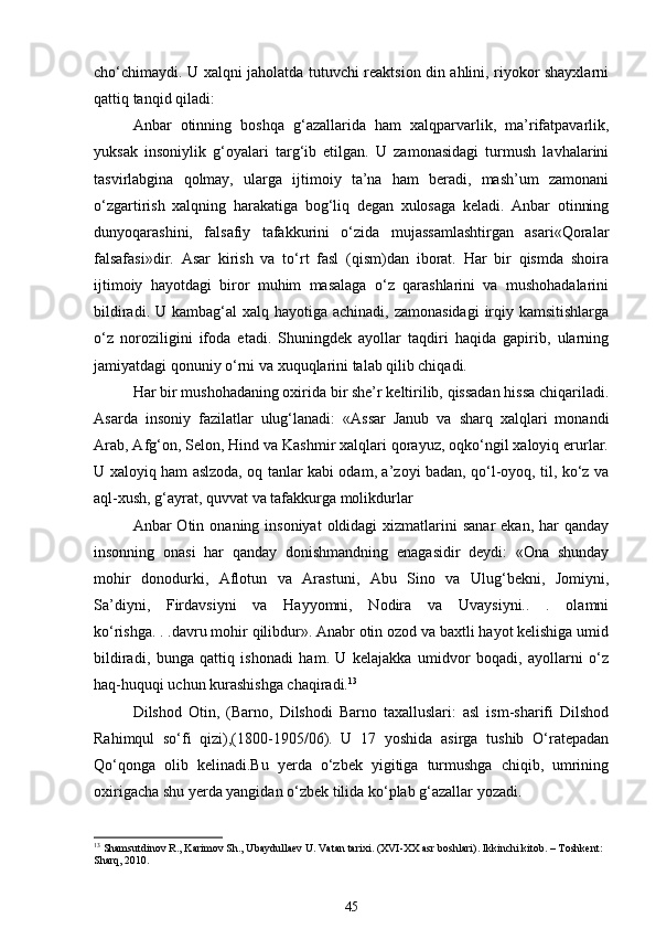 cho‘chimaydi. U xalqni jaholatda tutuvchi reaktsion din ahlini, riyokor shayxlarni
qattiq tanqid qiladi: 
Anbar   otinning   boshqa   g‘azallarida   ham   xalqparvarlik,   ma’rifatpavarlik,
yuksak   insoniylik   g‘oyalari   targ‘ib   etilgan.   U   zamonasidagi   turmush   lavhalarini
tasvirlabgina   qolmay,   ularga   ijtimoiy   ta’na   ham   beradi,   mash’um   zamonani
o‘zgartirish   xalqning   harakatiga   bog‘liq   degan   xulosaga   keladi.   Anbar   otinning
dunyoqarashini,   falsafiy   tafakkurini   o‘zida   mujassamlashtirgan   asari«Qoralar
falsafasi»dir.   Asar   kirish   va   to‘rt   fasl   (qism)dan   iborat.   Har   bir   qismda   shoira
ijtimoiy   hayotdagi   biror   muhim   masalaga   o‘z   qarashlarini   va   mushohadalarini
bildiradi. U kambag‘al  xalq hayotiga achinadi,  zamonasidagi  irqiy kamsitishlarga
o‘z   noroziligini   ifoda   etadi.   Shuningdek   ayollar   taqdiri   haqida   gapirib,   ularning
jamiyatdagi qonuniy o‘rni va xuquqlarini talab qilib chiqadi. 
Har bir mushohadaning oxirida bir she’r keltirilib, qissadan hissa chiqariladi.
Asarda   insoniy   fazilatlar   ulug‘lanadi:   «Assar   Janub   va   sharq   xalqlari   monandi
Arab, Afg‘on, Selon, Hind va Kashmir xalqlari qorayuz, oqko‘ngil xaloyiq erurlar.
U xaloyiq ham aslzoda, oq tanlar kabi odam, a’zoyi badan, qo‘l-oyoq, til, ko‘z va
aql-xush, g‘ayrat, quvvat va tafakkurga molikdurlar 
Anbar  Otin  onaning insoniyat  oldidagi  xizmatlarini   sanar  ekan,  har   qanday
insonning   onasi   har   qanday   donishmandning   enagasidir   deydi:   «Ona   shunday
mohir   donodurki,   Aflotun   va   Arastuni,   Abu   Sino   va   Ulug‘bekni,   Jomiyni,
Sa’diyni,   Firdavsiyni   va   Hayyomni,   Nodira   va   Uvaysiyni..   .   olamni
ko‘rishga. . .davru mohir qilibdur». Anabr otin ozod va baxtli hayot kelishiga umid
bildiradi,   bunga   qattiq   ishonadi   ham.   U   kelajakka   umidvor   boqadi,   ayollarni   o‘z
haq-huquqi uchun kurashishga chaqiradi. 13
 
Dilshod   Otin,   (Barno,   Dilshodi   Barno   taxalluslari:   asl   ism-sharifi   Dilshod
Rahimqul   so‘fi   qizi),(1800-1905/06).   U   17   yoshida   asirga   tushib   O‘ratepadan
Qo‘qonga   olib   kelinadi.Bu   yerda   o‘zbek   yigitiga   turmushga   chiqib,   umrining
oxirigacha shu yerda yangidan o‘zbek tilida ko‘plab g‘azallar yozadi. 
13
 Shamsutdinov R., Karimov Sh., Ubaydullaev U. Vatan tarixi. (XVI-XX asr boshlari). Ikkinchi kitob. – Toshkent: 
Sharq, 2010.
45 