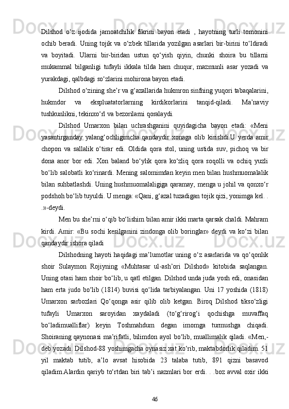 Dilshod   o‘z   ijodida   jamoatchilik   fikrini   bayon   etadi   ,   hayotning   turli   tomonini
ochib  beradi.   Uning  tojik  va   o‘zbek   tillarida   yozilgan  asarlari   bir-birini   to‘ldiradi
va   boyitadi.   Ularni   bir-biridan   ustun   qo‘yish   qiyin,   chunki   shoira   bu   tillarni
mukammal   bilganligi   tufayli   ikkala   tilda   ham   chuqur,   mazmunli   asar   yozadi   va
yurakdagi, qalbdagi so‘zlarini mohirona bayon etadi. 
Dilshod o‘zining she’r va g‘azallarida hukmron sinfning yuqori tabaqalarini,
hukmdor   va   ekspluatatorlarning   kirdikorlarini   tanqid-qiladi.   Ma’naviy
tushkunlikni, tekinxo‘rl va bezorilarni qoralaydi. 
Dilshod   Umarxon   bilan   uchrashganini   quyidagicha   bayon   etadi:   «Meni
yasantirganday   yalang‘ochligimcha   qandaydir   xonaga   olib   kirishdi.U   yerda   amir
chopon   va   sallalik   o‘tirar   edi.   Oldida   qora   stol,   uning   ustida   suv,   pichoq   va   bir
dona   anor   bor   edi.   Xon   baland   bo‘ylik   qora   ko‘zliq   qora   soqolli   va   ochiq   yuzli
bo‘lib salobatli  ko‘rinardi. Mening salomimdan keyin men bilan hushmuomalalik
bilan suhbatlashdi. Uning hushmuomalaligiga qaramay, menga u johil va qonxo‘r
podshoh bo‘lib tuyuldi. U menga: «Qani, g‘azal tuzadigan tojik qizi, yonimga kel. .
.»-deydi. 
Men bu she’rni o‘qib bo‘lishim bilan amir ikki marta qarsak chaldi. Mahram
kirdi.   Amir:   «Bu   sochi   kesilganini   zindonga   olib   boringlar»   deydi   va   ko‘zi   bilan
qandaydir ishora qiladi 
Dilshodning hayoti haqidagi  ma’lumotlar uning o‘z asarlarida va qo‘qonlik
shoir   Sulaymon   Rojiyning   «Muhtasar   ul-ash’ori   Dilshod»   kitobida   saqlangan.
Uning otasi ham shoir bo‘lib, u qatl etilgan. Dilshod unda juda yosh edi, onasidan
ham   erta   judo   bo‘lib   (1814)   buvisi   qo‘lida   tarbiyalangan.   Uni   17   yoshida   (1818)
Umarxon   sarbozlari   Qo‘qonga   asir   qilib   olib   ketgan.   Biroq   Dilshod   tikso‘zligi
tufayli   Umarxon   saroyidan   xaydaladi   (to‘g‘rirog‘i   qochishga   muvaffaq
bo‘ladimualliflar)   keyin   Toshmahdum   degan   imomga   turmushga   chiqadi.
Shoiraning qaynonasi  ma’rifatli, bilimdon ayol bo‘lib, muallimalik qiladi. «Men,-
deb yozadi. Dilshod-88 yoshimgacha oynasiz xat ko‘rib, maktabdorlik qiladim. 51
yil   maktab   tutib,   a’lo   avsat   hisobida   23   talaba   tutib,   891   qizni   basavod
qiladim.Alardin qariyb to‘rtdan biri  tab’i  nazmlari  bor  erdi. . .boz avval  oxir  ikki
46 