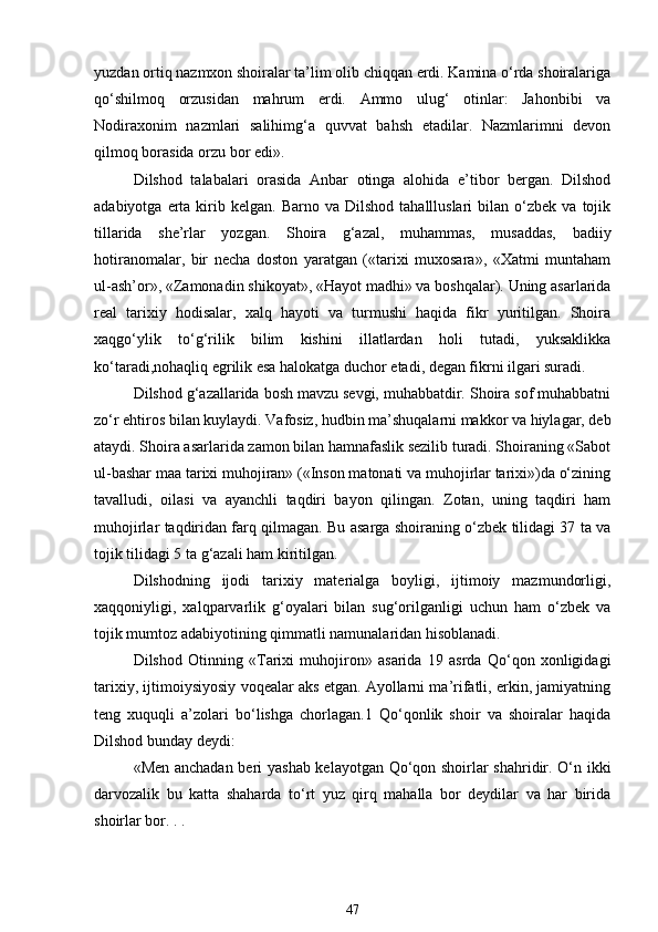 yuzdan ortiq nazmxon shoiralar ta’lim olib chiqqan erdi. Kamina o‘rda shoiralariga
qo‘shilmoq   orzusidan   mahrum   erdi.   Ammo   ulug‘   otinlar:   Jahonbibi   va
Nodiraxonim   nazmlari   salihimg‘a   quvvat   bahsh   etadilar.   Nazmlarimni   devon
qilmoq borasida orzu bor edi». 
Dilshod   talabalari   orasida   Anbar   otinga   alohida   e’tibor   bergan.   Dilshod
adabiyotga  erta  kirib  kelgan.   Barno  va  Dilshod  tahallluslari  bilan  o‘zbek  va   tojik
tillarida   she’rlar   yozgan.   Shoira   g‘azal,   muhammas,   musaddas,   badiiy
hotiranomalar,   bir   necha   doston   yaratgan   («tarixi   muxosara»,   «Xatmi   muntaham
ul-ash’or», «Zamonadin shikoyat», «Hayot madhi» va boshqalar). Uning asarlarida
real   tarixiy   hodisalar,   xalq   hayoti   va   turmushi   haqida   fikr   yuritilgan.   Shoira
xaqgo‘ylik   to‘g‘rilik   bilim   kishini   illatlardan   holi   tutadi,   yuksaklikka
ko‘taradi,nohaqliq egrilik esa halokatga duchor etadi, degan fikrni ilgari suradi. 
Dilshod g‘azallarida bosh mavzu sevgi, muhabbatdir. Shoira sof muhabbatni
zo‘r ehtiros bilan kuylaydi. Vafosiz, hudbin ma’shuqalarni makkor va hiylagar, deb
ataydi. Shoira asarlarida zamon bilan hamnafaslik sezilib turadi. Shoiraning «Sabot
ul-bashar maa tarixi muhojiran» («Inson matonati va muhojirlar tarixi»)da o‘zining
tavalludi,   oilasi   va   ayanchli   taqdiri   bayon   qilingan.   Zotan,   uning   taqdiri   ham
muhojirlar taqdiridan farq qilmagan. Bu asarga shoiraning o‘zbek tilidagi 37 ta va
tojik tilidagi 5 ta g‘azali ham kiritilgan. 
Dilshodning   ijodi   tarixiy   materialga   boyligi,   ijtimoiy   mazmundorligi,
xaqqoniyligi,   xalqparvarlik   g‘oyalari   bilan   sug‘orilganligi   uchun   ham   o‘zbek   va
tojik mumtoz adabiyotining qimmatli namunalaridan hisoblanadi. 
Dilshod   Otinning   «Tarixi   muhojiron»   asarida   19   asrda   Qo‘qon   xonligidagi
tarixiy, ijtimoiysiyosiy voqealar aks etgan. Ayollarni ma’rifatli, erkin, jamiyatning
teng   xuquqli   a’zolari   bo‘lishga   chorlagan.1   Qo‘qonlik   shoir   va   shoiralar   haqida
Dilshod bunday deydi: 
«Men anchadan beri yashab kelayotgan Qo‘qon shoirlar shahridir. O‘n ikki
darvozalik   bu   katta   shaharda   to‘rt   yuz   qirq   mahalla   bor   deydilar   va   har   birida
shoirlar bor. . . 
47 