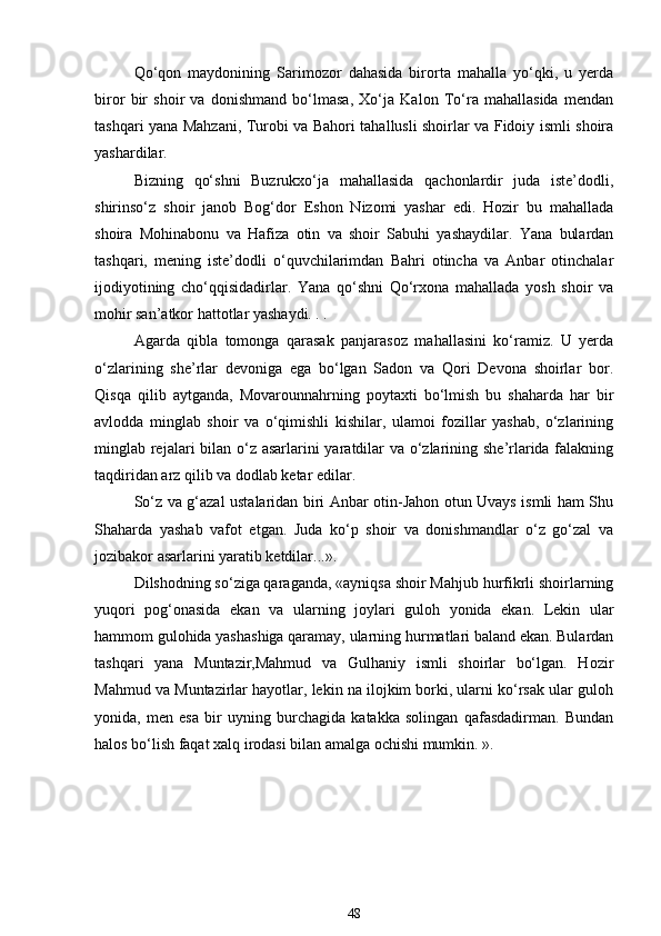 Qo‘qon   maydonining   Sarimozor   dahasida   birorta   mahalla   yo‘qki,   u   yerda
biror   bir   shoir   va   donishmand   bo‘lmasa,   Xo‘ja   Kalon   To‘ra   mahallasida   mendan
tashqari yana Mahzani, Turobi va Bahori tahallusli shoirlar va Fidoiy ismli shoira
yashardilar. 
Bizning   qo‘shni   Buzrukxo‘ja   mahallasida   qachonlardir   juda   iste’dodli,
shirinso‘z   shoir   janob   Bog‘dor   Eshon   Nizomi   yashar   edi.   Hozir   bu   mahallada
shoira   Mohinabonu   va   Hafiza   otin   va   shoir   Sabuhi   yashaydilar.   Yana   bulardan
tashqari,   mening   iste’dodli   o‘quvchilarimdan   Bahri   otincha   va   Anbar   otinchalar
ijodiyotining   cho‘qqisidadirlar.   Yana   qo‘shni   Qo‘rxona   mahallada   yosh   shoir   va
mohir san’atkor hattotlar yashaydi. . . 
Agarda   qibla   tomonga   qarasak   panjarasoz   mahallasini   ko‘ramiz.   U   yerda
o‘zlarining   she’rlar   devoniga   ega   bo‘lgan   Sadon   va   Qori   Devona   shoirlar   bor.
Qisqa   qilib   aytganda,   Movarounnahrning   poytaxti   bo‘lmish   bu   shaharda   har   bir
avlodda   minglab   shoir   va   o‘qimishli   kishilar,   ulamoi   fozillar   yashab,   o‘zlarining
minglab rejalari  bilan o‘z asarlarini yaratdilar  va o‘zlarining she’rlarida falakning
taqdiridan arz qilib va dodlab ketar edilar. 
So‘z va g‘azal ustalaridan biri Anbar otin-Jahon otun Uvays ismli ham Shu
Shaharda   yashab   vafot   etgan.   Juda   ko‘p   shoir   va   donishmandlar   o‘z   go‘zal   va
jozibakor asarlarini yaratib ketdilar...». 
Dilshodning so‘ziga qaraganda, «ayniqsa shoir Mahjub hurfikrli shoirlarning
yuqori   pog‘onasida   ekan   va   ularning   joylari   guloh   yonida   ekan.   Lekin   ular
hammom gulohida yashashiga qaramay, ularning hurmatlari baland ekan. Bulardan
tashqari   yana   Muntazir,Mahmud   va   Gulhaniy   ismli   shoirlar   bo‘lgan.   Hozir
Mahmud va Muntazirlar hayotlar, lekin na ilojkim borki, ularni ko‘rsak ular guloh
yonida,   men   esa   bir   uyning   burchagida   katakka   solingan   qafasdadirman.   Bundan
halos bo‘lish faqat xalq irodasi bilan amalga ochishi mumkin. ». 
48 