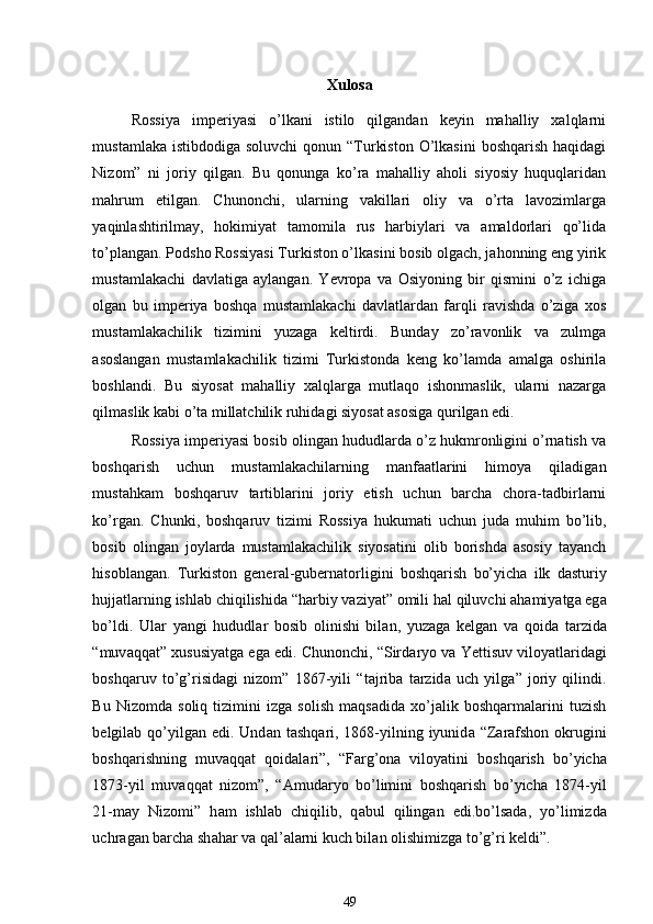 Xulosa
Rossiya   imperiyasi   o’lkani   istilo   qilgandan   keyin   mahalliy   xalqlarni
mustamlaka istibdodiga  soluvchi  qonun “Turkiston  O’lkasini  boshqarish  haqidagi
Nizom”   ni   joriy   qilgan.   Bu   qonunga   ko’ra   mahalliy   aholi   siyosiy   huquqlaridan
mahrum   etilgan.   Chunonchi,   ularning   vakillari   oliy   va   o’rta   lavozimlarga
yaqinlashtirilmay,   hokimiyat   tamomila   rus   harbiylari   va   amaldorlari   qo’lida
to’plangan. Podsho Rossiyasi Turkiston o’lkasini bosib olgach, jahonning eng yirik
mustamlakachi   davlatiga   aylangan.   Yevropa   va   Osiyoning   bir   qismini   o’z   ichiga
olgan   bu   imperiya   boshqa   mustamlakachi   davlatlardan   farqli   ravishda   o’ziga   xos
mustamlakachilik   tizimini   yuzaga   keltirdi.   Bunday   zo’ravonlik   va   zulmga
asoslangan   mustamlakachilik   tizimi   Turkistonda   keng   ko’lamda   amalga   oshirila
boshlandi.   Bu   siyosat   mahalliy   xalqlarga   mutlaqo   ishonmaslik,   ularni   nazarga
qilmaslik kabi o’ta millatchilik ruhidagi siyosat asosiga qurilgan edi. 
Rossiya imperiyasi bosib olingan hududlarda o’z hukmronligini o’rnatish va
boshqarish   uchun   mustamlakachilarning   manfaatlarini   himoya   qiladigan
mustahkam   boshqaruv   tartiblarini   joriy   etish   uchun   barcha   chora-tadbirlarni
ko’rgan.   Chunki,   boshqaruv   tizimi   Rossiya   hukumati   uchun   juda   muhim   bo’lib,
bosib   olingan   joylarda   mustamlakachilik   siyosatini   olib   borishda   asosiy   tayanch
hisoblangan.   Turkiston   gener а l-gubern а torligini   boshq а rish   bo’yich а   ilk   d а sturiy
hujj а tl а rning ishl а b chiqilishid а  “h а rbiy v а ziyat” omili h а l qiluvchi  а h а miyatg а  eg а
bo’ldi.   Ul а r   yangi   hududl а r   bosib   olinishi   bil а n,   yuz а g а   kelg а n   v а   qoid а   t а rzid а
“muv а qq а t”  х ususiyatg а  eg а  edi. Chunonchi, “Sird а ryo v а  Yettisuv viloyatl а rid а gi
boshq а ruv   to’g’risid а gi   nizom”   1867-yili   “t а jrib а   t а rzid а   uch   yilg а ”   joriy   qilindi.
Bu   Nizomda   soliq   tizimini   izga   solish   maqsadida   xo’jalik   boshqarmalarini   tuzish
belgilab qo’yilgan edi.  Und а n t а shq а ri, 1868-yilning iyunid а   “Z а r а fshon okrugini
boshq а rishning   muv а qq а t   qoid а l а ri”,   “F а rg’on а   viloyatini   boshq а rish   bo’yich а
1873-yil   muv а qq а t   nizom”,   “ А mud а ryo   bo’limini   boshq а rish   bo’yich а   1874-yil
21-m а y   Nizomi”   h а m   ishl а b   chiqilib,   q а bul   qiling а n   edi.bo’ls а d а ,   yo’limizd а
uchr а g а n b а rch а  sh а h а r v а  q а l’ а l а rni kuch bil а n olishimizg а  to’g’ri keldi”. 
49 