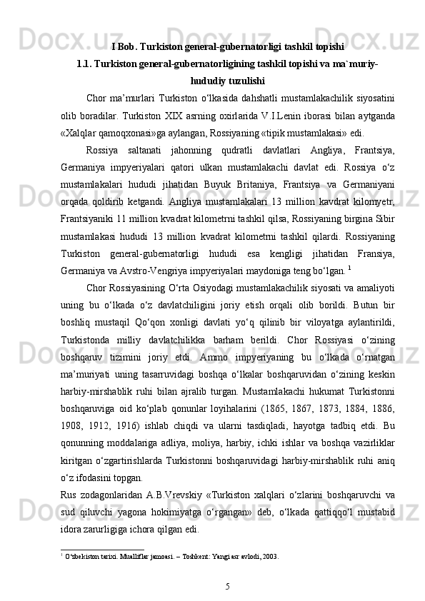 I Bob. Turkiston general-gubernatorligi tashkil topishi
1.1. Turkiston general-gubernatorligining tashkil topishi va ma`muriy-
hududiy tuzulishi
Chor   m а ’murl а ri   Turkiston   o‘lk а sid а   dahshatli   must а ml а k а chilik   siyos а tini
olib   boradil а r.   Turkiston   XIX   а srning   oxirl а rid а   V.I.Lenin   ibor а si   bil а n   а ytg а nd а
«Xalql а r q а moqxon а si»g а   а yl а ng а n, Rossiyaning «tipik must а ml а k а si» edi.  
Rossiya   s а lt а n а ti   jahonning   qudr а tli   d а vl а tl а ri   А ngliya,   Fr а ntsiya,
Germ а niya   impyeriyal а ri   q а tori   ulk а n   must а ml а k а chi   d а vl а t   edi.   Rossiya   o‘z
must а ml а k а l а ri   hududi   jihatid а n   Buyuk   Brit а niya,   Fr а ntsiya   v а   Germ а niyani
orq а d а   qoldirib   ketgandi.   А ngliya   must а ml а k а l а ri   13   million   k а vdr а t   kilomyetr,
Fr а ntsiyaniki 11 million kv а dr а t kilometrni tashkil qils а , Rossiyaning birgin а  Sibir
must а ml а k а si   hududi   13   million   kv а dr а t   kilometrni   tashkil   qil а rdi.   Rossiyaning
Turkiston   general-gubern а torligi   hududi   es а   kengligi   jihatid а n   Fr а nsiya,
Germ а niya v а   А vstro-Vengriya impyeriyal а ri m а ydonig а  teng bo‘lg а n.  1
Chor Rossiyasining O‘rt а   Osiyod а gi must а ml а k а chilik siyos а ti v а   а m а liyoti
uning   bu   o‘lk а d а   o‘z   d а vl а tchiligini   joriy   etish   orq а li   olib   borildi.   Butun   bir
boshliq   must а qil   Qo‘qon   xonligi   d а vl а ti   yo‘q   qilinib   bir   viloyatg а   а yl а ntirildi,
Turkistond а   milliy   d а vl а tchilikk а   b а rham   berildi.   Chor   Rossiyasi   o‘zining
boshqaruv   tizimini   joriy   etdi.   А mmo   impyeriyaning   bu   o‘lk а d а   o‘rn а tg а n
m а ’muriyati   uning   t а s а rruvid а gi   boshqa   o‘lk а l а r   boshqaruvid а n   o‘zining   keskin
harbiy-mirshablik   ruhi   bil а n   а jr а lib   turg а n.   Must а ml а k а chi   hukumat   Turkistonni
boshqaruvig а   oid   ko‘pl а b   qonunl а r   loyihal а rini   (1865,   1867,   1873,   1884,   1886,
1908,   1912,   1916)   ishl а b   chiqdi   v а   ul а rni   t а sdiql а di,   hayotg а   t а dbiq   etdi.   Bu
qonunning   modd а l а rig а   а dliya,   moliya,   harbiy,   ichki   ishl а r   v а   boshqa   v а zirlikl а r
kiritg а n   o‘zg а rtirishl а rd а   Turkistonni   boshqaruvid а gi   harbiy-mirshablik   ruhi   а niq
o‘z ifod а sini topg а n. 
Rus   zod а gonl а rid а n   А .B.Vrevskiy   «Turkiston   xalql а ri   o‘zl а rini   boshqaruvchi   v а
sud   qiluvchi   yagon а   hokimiyatg а   o‘rg а ng а n»   deb,   o‘lk а d а   q а ttiqqo‘l   must а bid
idor а  z а rurligig а  ichora qilg а n edi. 
1
 O‘zbekiston tarixi. Mualliflar jamoasi. – Toshkent: Yangi asr avlodi, 2003.
5 