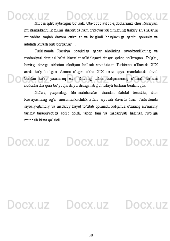 Xulosa qilib aytadigan bo’lsak, Ota-bobo avlod-ajdodlarimiz chor Russiyasi
mustamlakachilik zulmi sharoitida ham erksevar xalqimizning tarixiy an’analarini
muqaddas   saqlab   davom   ettirdilar   va   kelgindi   bosqinchiga   qarshi   qonuniy   va
adolatli kurash olib borganlar .
Turkistonda   Rossiya   bosqiniga   qadar   aholining   savodxonlikning   va
madaniyati   darajasi   ba’zi   kimsalar   ta’kidlagani   singari   qoloq   bo‘lmagan.   To‘g‘ri,
hozirgi   davrga   nisbatan   oladigan   bo‘lsak   savodsizlar   Turkiston   o‘lkasida   XIX
asrda   ko‘p   bo‘lgan.   Ammo   o‘tgan   o‘sha   XIX   asrda   qaysi   mamlakatda   ahvol
bundan   ko‘ra   yaxshiroq   edi?   Shuning   uchun   xalqimizning   o‘tmish   tarixini
nodonlarcha qora bo‘yoqlarda yoritishga istiqlol tufayli barham berilmoqda.
Xullas,   yuqoridagi   fikr-mulohazalar   shundan   dalolat   beradiki,   chor
Rossiyasining   og‘ir   mustamlakachilik   zulmi   siyosati   davrida   ham   Turkistonda
siyosiy-ijtimoiy   va   madaniy   hayot   to‘xtab   qolmadi,   xalqimiz   o‘zining   an’anaviy
tarixiy   taraqqiyotiga   sodiq   qoldi,   jahon   fani   va   madaniyati   hazinasi   rivojiga
munosib hissa qo‘shdi. 
50 