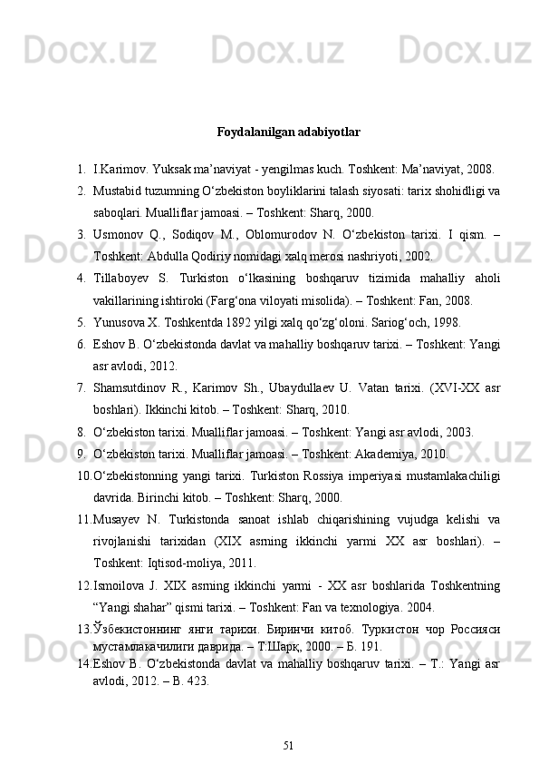 Foydalanilgan adabiyotlar
1. I.Karimov. Yuksak ma’naviyat - yengilmas kuch. Toshkent: Ma’naviyat, 2008.
2. Mustabid tuzumning O‘zbekiston boyliklarini talash siyosati: tarix shohidligi va
saboqlari. Mualliflar jamoasi. – Toshkent: Sharq, 2000. 
3. Usmonov   Q.,   Sodiqov   M.,   Oblomurodov   N.   O‘zbekiston   tarixi.   I   qism.   –
Toshkent: Abdulla Qodiriy nomidagi xalq merosi nashriyoti, 2002. 
4. Tillaboyev   S.   Turkiston   o‘lkasining   boshqaruv   tizimida   mahalliy   aholi
vakillarining ishtiroki (Farg‘ona viloyati misolida). – Toshkent: Fan, 2008. 
5. Yunusova X. Toshkentda 1892 yilgi xalq qo‘zg‘oloni.  Sariog‘och, 1998. 
6. Eshov B. O‘zbekistonda davlat va mahalliy boshqaruv tarixi. – Toshkent: Yangi
asr avlodi, 2012. 
7. Shamsutdinov   R.,   Karimov   Sh.,   Ubaydullaev   U.   Vatan   tarixi.   (XVI-XX   asr
boshlari). Ikkinchi kitob. – Toshkent: Sharq, 2010. 
8. O‘zbekiston tarixi. Mualliflar jamoasi. – Toshkent: Yangi asr avlodi, 2003. 
9. O‘zbekiston tarixi. Mualliflar jamoasi. – Toshkent: Akademiya, 2010. 
10. O‘zbekistonning   yangi   tarixi.   Turkiston   Rossiya   imperiyasi   mustamlakachiligi
davrida.  Birinchi kitob. – Toshkent: Sharq, 2000. 
11. Musayev   N.   Turkistonda   sanoat   ishlab   chiqarishining   vujudga   kelishi   va
rivojlanishi   tarixidan   (XIX   asrning   ikkinchi   yarmi   XX   asr   boshlari).   –
Toshkent: Iqtisod-moliya, 2011. 
12. Ismoilova   J.   XIX   asrning   ikkinchi   yarmi   -   XX   asr   boshlarida   Toshkentning
“Yangi shahar” qismi tarixi. – Toshkent: Fan va texnologiya. 2004.   
13. Ўзбекистоннинг   янги   тарихи.   Биринчи   китоб.   Туркистон   чор   Россияси
мустамлакачилиги даврида. – Т:Шарқ, 2000. – Б. 191. 
14. Eshov   B.   О‘zbekistonda   davlat   va   mahalliy   boshqaruv   tarixi.   –   T.:   Yangi   asr
avlodi, 2012. – B. 423. 
51 