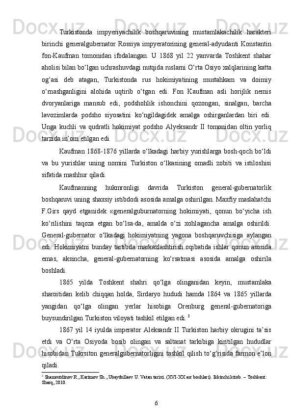 Turkistond а   impyeriyachilik   boshqaruvining   must а ml а k а chilik   h а r а kteri
birinchi   generalgubern а tor   Rossiya   impyer а torining   general- а dyud а nti   Konst а ntin
fon-K а ufm а n   tomonid а n   ifod а l а ng а n.   U   1868   yil   22   yanv а rd а   Toshkent   sh а har
а holisi bil а n bo‘lg а n uchr а shuvd а gi nutqid а  rusl а rni O‘rt а  Osiyo xalql а rining k а tt а
og‘ а si   deb   а t а g а n,   Turkistond а   rus   hokimiyatining   mustahkam   v а   doimiy
o‘rn а shg а nligini   alohida   uqtirib   o‘tg а n   edi.   Fon   K а ufm а n   а sli   horijlik   nemis
dvoryanl а rig а   m а nsub   edi,   podshohlik   ishonchini   qozong а n,   sin а lg а n,   barcha
l а voziml а rd а   podsho   siyos а tini   ko‘ngild а gidek   а m а lg а   oshirg а nl а rd а n   biri   edi.
Ung а   kuchli   v а   qudr а tli   hokimiyat   podsho   А lyeks а ndr   II   tomonid а n   oltin   yorliq
t а rzid а  in’om etilg а n edi. 
K а ufm а n 1868-1876 yill а rd а   o‘lk а d а gi harbiy yurishl а rg а   bosh-qoch bo‘ldi
v а   bu   yurishl а r   uning   nomini   Turkiston   o‘lk а sining   om а dli   zobiti   v а   istiloshisi
sif а tid а  mashhur qiladi. 
K а ufm а nning   hukmronligi   d а vrid а   Turkiston   general-gubern а torlik
boshqaruvi uning shaxsiy istibdodi   а sosid а   а m а lg а  oshirilg а n. M а xfiy maslahatchi
F.Girs   q а yd   etganidek   «generalguburn а torning   hokimiyati,   qonun   bo‘yich а   ish
ko‘rilishini   t а qoz а   etg а n   bo‘ls а -d а ,   а m а ld а   o‘zi   xohl а gancha   а m а lg а   oshirildi.
General-gubern а tor   o‘lk а d а gi   hokimiyatning   yagon а   boshqaruvchisig а   а yl а ng а n
edi.  Hokimiyatni   bund а y  t а rtibd а   m а rk а zl а shtirish   oqib а tid а   ishl а r   qonun   а sosid а
em а s,   а ksinch а ,   general-gubern а torning   ko‘rs а tm а si   а sosid а   а m а lg а   oshiril а
boshl а di.  
1865   yild а   Toshkent   shahri   qo‘lg а   oling а nid а n   keyin,   must а ml а k а
sharoitid а n   kelib   chiqq а n   hold а ,   Sird а ryo   hududi   hamd а   1864   v а   1865   yill а rd а
yangid а n   qo‘lg а   oling а n   yerl а r   hisobig а   Orenburg   general-gubern а torig а
buysundirilg а n Turkiston viloyati tashkil etilg а n edi.  2
1867   yil   14   iyuld а   imper а tor   А leks а ndr   II   Turkiston   harbiy   okrugini   t а ’sis
etdi   v а   O‘rt а   Osiyod а   bosib   oling а n   v а   s а lt а n а t   t а rkibig а   kiritilg а n   hududl а r
hisobid а n Tukrsiton generalgubern а torligini tashkil qilish to‘g‘risid а   f а rmon e’lon
qiladi.  
2
 Shamsutdinov R., Karimov Sh., Ubaydullaev U. Vatan tarixi. (XVI-XX asr boshlari). Ikkinchi kitob. – Toshkent: 
Sharq, 2010.
6 