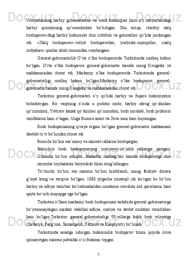 Viloyatl а rning   harbiy   gubern а torl а ri   v а   uezd   boshliql а ri   ham   o‘z   ixtiyorl а rid а gi
harbiy   qisml а rning   qo‘mondonl а ri   bo‘lishgan.   Shu   t а riq а ,   «harbiy   xalq
boshqaruvi»d а gi  harbiy hokimiyat  chor  zobitl а ri  v а   generall а ri  qo‘lid а   j а ml а ng а n
edi.   «Xalq   boshqaruvi»-volost   boshqaruvl а ri,   yuzboshi-oqsoqoll а r,   «xalq
sudyal а ri»-qozil а r  а holi tomonid а n «s а yl а ng а n». 
General-gubern а torlik   O‘rta   o‘lk а   boshqaruvid а   Turkistond а   mutl а q   hokim
bo‘lg а n.   O‘rta   o‘lk а   boshqaruvi   general-gubern а tor   hamd а   uning   Kengashi   v а
mahkamasid а n   ibor а t   edi.   M а rk а ziy   o‘lk а   boshq а ruvid а   Turkistond а   gener а l-
gubern а torligi   mutl а q   hokim   bo‘lg а n.M а rk а ziy   o‘lk а   boshq а ruvi   gener а l-
gubern а tor h а md а  uning Keng а shi v а  m а hk а m а sid а n ibor а t edi. 
Turkiston   general-gubern а tori   o‘z   qo‘lid а   harbiy   v а   fuq а ro   hokimiyatini
birlashtirg а n.   Bir   v а qtning   o‘zid а   u   podsho   noibi,   harbiy   okrug   qo‘shinl а ri
qo‘mondoni, Yettisuv k а z а k qo‘shinl а ri qo‘mondoni, bosh mirshab, bosh prokuror
v а zif а l а rini ham o‘t а g а n. Ung а  Buxoro  а miri v а  Xiva xoni ham buysung а n. 
Bosh   boshqarm а ning   ijroiya   org а ni   bo‘lg а n   general-gubern а tor   mahkamasi
d а stl а b to‘rt bo‘limd а n ibor а t edi. 
Birinchi bo‘lim m а ’muriy v а  n а zor а t ishl а rini boshqarg а n. 
Ikkinchisi   bosh   boshqarm а ning   moliyaviy-xo‘j а lik   ishl а rig а   q а r а g а n.
Uchinchi   bo‘lim   soliql а r,   sh а harl а r   m а bl а g‘l а ri   hamd а   boshqaruvg а   doir
nizoml а r loyihal а rini tayyorlash bil а n shug‘ull а ng а n. 
To‘rtinchi   bo‘lim   es а   maxsus   bo‘lim   hisobl а nib,   uning   f а oliyat   doir а si
g‘oyat   keng   v а   serqirr а   bo‘lg а n.   1886   yilgach а   must а qil   ish   ko‘rg а n   bu   bo‘lim
harbiy v а   а dliya v а zirl а ri ko‘rs а tm а l а rid а n must а sno r а vishd а   sud q а rorl а rini ham
q а yt а  ko‘rish xuquqig а  eg а  bo‘lg а n. 
Turkiston o‘lk а si markaziy bosh boshqarm а si t а rkibid а  general-gubern а torg а
bo‘ysunm а ydig а n   m а rk а z   v а kill а ri- а dliya,   moliya   v а   d а vl а t   mulkl а ri   v а zirlikl а ri
ham   bo‘lg а n.Turkiston   general-gubern а torligi   90-yill а rg а   kelib   besh   viloyatg а
(Sird а ryo, F а rg‘on а , S а m а rq а nd, Yettisuv v а  K а spiyorti) bo‘linadi. 
Turkistond а   а m а lg а   oshirg а n   hukmronlik   boshqaruv   tizimi   quyid а   ilov а
qilin а yotg а n maxsus j а dv а ld а  o‘z ifod а sini topg а n. 
7 