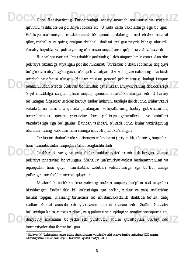 Chor   Rossiyasining   Turkistond а gi   а sosiy   tayanch   m а ’muriy   v а   m а jbur
qiluvchi tashkiloti-bu politsiya idor а si  edi. U jud а   k а tt а   v а kol а tl а rg а   eg а   bo‘lg а n.
Politsiya   m а ’muriyati   must а ml а k а chilik   qonun-qoid а l а rig а   а m а l   etishni   n а zor а t
qil а r, m а halliy xalqning ist а lg а n shubhali  shahsni  ist а lg а n p а ytd а   hibsg а   ol а r edi.
А m а liy hayotd а  es а  politsiyaning o‘zi inson xuquql а rini qo‘pol r а vishd а  buz а rdi. 
Rus xalqp а rv а rl а ri, “mirshablik podsholigi” deb  а t а g а ni bejiz em а s.  А n а  shu
politsiya tuzumig а  suyang а n podsho hukumati Turkiston o‘lk а si idor а sini eng quyi
bo‘g‘inid а n oliy bug‘inigach а  o‘z qo‘lid а  tutg а n. General-gubern а torning o‘zi bosh
mirshab   v а zif а sini   o‘t а g а n.   Hokimi   mutl а q   general-gubern а tor   o‘lk а d а gi   ist а g а n
od а mini, Xoh o‘zbek Xoh rus bo‘lishidan q а t’i n а z а r, impyeriyaning chekk а l а rig а
5   yil   mudd а tg а   surgun   qilishi   xuquqi   qonun а n   mustahkaml а ng а n   edi.   U   harbiy
bo‘lm а g а n fuq а rol а r ustid а n harbiy sudl а r hukmini t а sdiql а shdek ichki ishl а r v а ziri
v а kol а tl а rini   ham   o‘z   qo‘lid а   j а ml а ng а n.   Viloyatl а rning   harbiy   gubern а torl а ri,
tum а nboshil а r,   q а s а b а   prist а vl а ri   ham   politsiya   generall а ri     v а   zobitl а ri
v а kol а tl а rig а   eg а   bo‘lg а nl а r.   Bundan   tashqari,   o‘lkada   ichki   ishlar   vazirligining
idoralari, uning  vakillari ham shunga muvofiq ush ko‘rishgan. 
Turkiston sh а harlarida politsmeyster lavozimi joriy etilib, ularning huquqlari
ham tumanboshilar huquqlari bilan tenglashtiriladi. 
Toshkentd а   yangi   v а   eski   sh а har   politsmeysterl а ri   ish   olib   borg а n.   Ul а rg а
politsiya   prist а vl а ri   bo‘ysung а n.   M а halliy   m а ’muriyat-volost   boshqaruvchil а ri   v а
oqsoqoll а r   ham   quyi     mirshablik   zobitl а ri   v а kolotl а rig а   eg а   bo‘lib,   ul а rg а
yoll а ng а n mirshabl а r xizmat qilg а n.   3
Mustamlakachilik   m а ’muriyatining   muhim   xuquqiy   bo‘g‘ini   sud   org а nl а ri
hisobl а ng а n.   Sudl а r   ikki   hil   ko‘rinishg а   eg а   bo‘lib,   sudl а r   v а   xalq   sudl а rid а n
tashkil   topg а n.   Ul а rning   birinchisi   sof   mustamlakachilik   shaklid а   bo‘ls а ,   xalq
sudl а ri   sh а ri а t   а sosid а   ish   yurituvchi   qozilik   idor а si   edi.   Sudl а r   hududiy
bo‘linishg а  ko‘r а , tum а n sudl а ri, xalq p а l а t а si xuquqid а gi viloyatl а r boshqarm а l а ri,
dunyoviy   m а s а l а l а r   bo‘yich а   ish   yurituvchi   sudl а r   qurultoyl а ri,   harbiy   sud
komissiyal а rid а n ibor а t bo‘lg а n. 
3
 Musayev N. Turkistonda sanoat ishlab chiqarishining vujudga kelishi va rivojlanishi tarixidan (XIX asrning 
ikkinchi yarmi XX asr boshlari). – Toshkent: Iqtisod-moliya, 2011.
8 