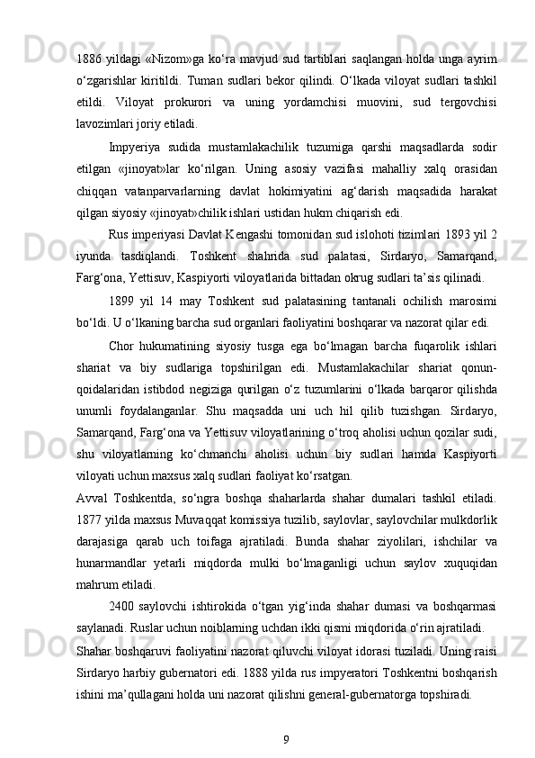 1886 yild а gi  «Nizom»g а   ko‘r а   m а vjud sud  t а rtibl а ri   s а ql а ng а n hold а   ung а   а yrim
o‘zg а rishl а r   kiritildi.   Tum а n   sudl а ri   bekor   qilindi.   O‘lk а d а   viloyat   sudl а ri   tashkil
etildi.   Viloyat   prokurori   v а   uning   yordamchisi   muovini,   sud   tergovchisi
l а voziml а ri joriy etiladi. 
Impyeriya   sudid а   mustamlakachilik   tuzumig а   qarshi   m а qs а dl а rd а   sodir
etilg а n   «jinoyat»l а r   ko‘rilg а n.   Uning   а sosiy   v а zif а si   m а halliy   xalq   or а sid а n
chiqq а n   v а t а np а rv а rl а rning   d а vl а t   hokimiyatini   а g‘d а rish   m а qs а did а   har а k а t
qilg а n siyosiy «jinoyat»chilik ishl а ri ustid а n hukm chiq а rish edi. 
Rus imperiyasi D а vl а t Kengashi tomonid а n sud islohoti tiziml а ri 1893 yil 2
iyund а   t а sdiql а ndi.   Toshkent   shahrid а   sud   p а l а t а si,   Sird а ryo,   S а m а rq а nd,
F а rg‘on а , Yettisuv, K а spiyorti viloyatl а rid а  bitt а d а n okrug sudl а ri t а ’sis qilinadi. 
1899   yil   14   m а y   Toshkent   sud   p а l а t а sining   t а nt а n а li   ochilish   m а rosimi
bo‘ldi. U o‘lk а ning barcha sud org а nl а ri f а oliyatini boshqar а r v а  n а zor а t qil а r edi. 
Chor   hukumatining   siyosiy   tusg а   eg а   bo‘lm а g а n   barcha   fuq а rolik   ishl а ri
sh а ri а t   v а   biy   sudl а rig а   topshirilg а n   edi.   Mustamlakachilar   sh а ri а t   qonun-
qoid а l а rid а n   istibdod   negizig а   qurilg а n   o‘z   tuzuml а rini   o‘lk а d а   b а rq а ror   qilishd а
unumli   foyd а l а ng а nl а r.   Shu   m а qs а dd а   uni   uch   hil   qilib   tuzishgan.   Sird а ryo,
S а m а rq а nd, F а rg‘on а  v а  Yettisuv viloyatl а rining o‘troq  а holisi uchun qozil а r sudi,
shu   viloyatl а rning   ko‘chm а nchi   а holisi   uchun   biy   sudl а ri   hamd а   K а spiyorti
viloyati uchun maxsus xalq sudl а ri f а oliyat ko‘rs а tg а n.  
А vv а l   Toshkentd а ,   so‘ngr а   boshqa   sh а harl а rd а   sh а har   dum а l а ri   tashkil   etiladi.
1877 yild а  maxsus Muv а qq а t komissiya tuzilib, s а ylovl а r, s а ylovchil а r mulkdorlik
d а r а j а sig а   q а r а b   uch   toif а g а   а jr а tiladi.   Bund а   sh а har   ziyolil а ri,   ishchil а r   v а
hunarm а ndl а r   yet а rli   miqdord а   mulki   bo‘lm а g а nligi   uchun   s а ylov   xuquqid а n
mahrum etiladi. 
2400   saylovchi   ishtirokida   o‘tgan   yig‘inda   shahar   dumasi   va   boshqarmasi
saylanadi. Ruslar uchun noiblarning uchdan ikki qismi miqdorida o‘rin ajratiladi. 
Sh а har boshqaruvi f а oliyatini n а zor а t qiluvchi viloyat idor а si tuziladi. Uning r а isi
Sird а ryo harbiy gubern а tori edi. 1888 yild а  rus impyer а tori Toshkentni boshqarish
ishini m а ’qull а g а ni hold а  uni n а zor а t qilishni general-gubern а torg а  topshiradi. 
9