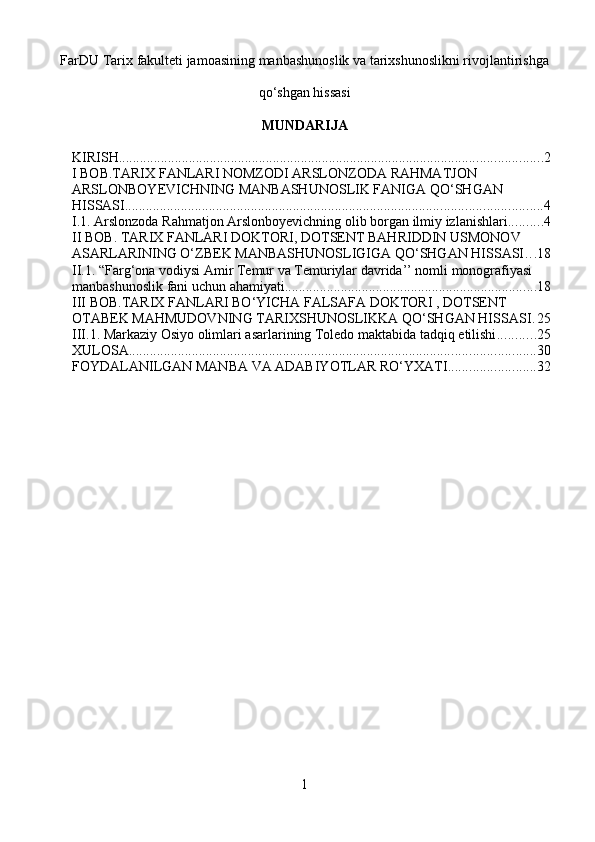 FarDU Tarix fakulteti jamoasining manbashunoslik va tarixshunoslikni rivojlantirishga
qo‘shgan hissasi
MUNDARIJA
KIRISH ......................................................................................................................... 2
I BOB.TARIX FANLARI NOMZODI ARSLONZODA RAHMATJON 
ARSLONBOYEVICHNING MANBASHUNOSLIK FANIGA QO‘SHGAN 
HISSASI ....................................................................................................................... 4
I.1. Arslonzoda Rahmatjon Arslonboyevichning olib borgan ilmiy izlanishlari .......... 4
II BOB. TARIX FANLARI DOKTORI, DOTSENT BAHRIDDIN USMONOV 
ASARLARINING O‘ZBEK MANBASHUNOSLIGIGA QO‘SHGAN HISSASI . . . 18
II.1. “Farg‘ona vodiysi Amir Temur va Temuriylar davrida’’ nomli monografiyasi 
manbashunoslik fani uchun ahamiyati. ....................................................................... 18
III BOB.TARIX FANLARI BO‘YICHA FALSAFA DOKTORI , DOTSENT 
OTABEK MAHMUDOVNING TARIXSHUNOSLIKKA QO‘SHGAN HISSASI . 25
III.1. Markaziy Osiyo olimlari asarlarining Toledo maktabida tadqiq etilishi ........... 25
XULOSA .................................................................................................................... 30
FOYDALANILGAN MANBA VA ADABIYOTLAR RO‘YXATI ......................... 32
1 