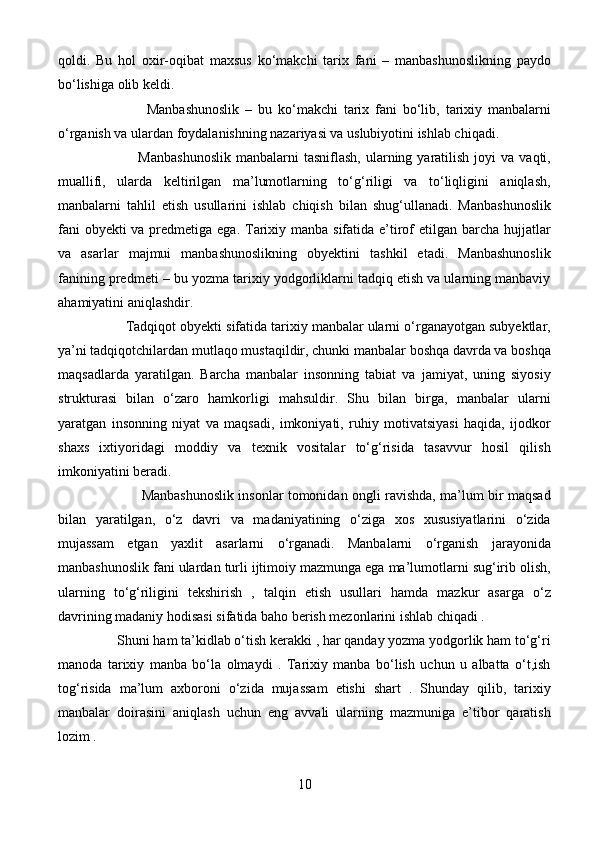 qoldi.   Bu   hol   oxir-oqibat   maxsus   ko‘makchi   tarix   fani   –   manbashunoslikning   paydo
bo‘lishiga olib keldi. 
                              Manbashunoslik   –   bu   ko‘makchi   tarix   fani   bo‘lib,   tarixiy   manbalarni
o‘rganish va ulardan foydalanishning nazariyasi va uslubiyotini ishlab chiqadi. 
                                Manbashunoslik  manbalarni  tasniflash,   ularning  yaratilish   joyi  va   vaqti,
muallifi,   ularda   keltirilgan   ma’lumotlarning   to‘g‘riligi   va   to‘liqligini   aniqlash,
manbalarni   tahlil   etish   usullarini   ishlab   chiqish   bilan   shug‘ullanadi.   Manbashunoslik
fani  obyekti va predmetiga ega. Tarixiy manba sifatida e’tirof  etilgan barcha hujjatlar
va   asarlar   majmui   manbashunoslikning   obyektini   tashkil   etadi.   Manbashunoslik
fanining predmeti – bu yozma tarixiy yodgorliklarni tadqiq etish va ularning manbaviy
ahamiyatini aniqlashdir. 
                  Tadqiqot obyekti sifatida tarixiy manbalar ularni o‘rganayotgan subyektlar,
ya’ni tadqiqotchilardan mutlaqo mustaqildir, chunki manbalar boshqa davrda va boshqa
maqsadlarda   yaratilgan.   Barcha   manbalar   insonning   tabiat   va   jamiyat,   uning   siyosiy
strukturasi   bilan   o‘zaro   hamkorligi   mahsuldir.   Shu   bilan   birga,   manbalar   ularni
yaratgan   insonning   niyat   va   maqsadi,   imkoniyati,   ruhiy   motivatsiyasi   haqida,   ijodkor
shaxs   ixtiyoridagi   moddiy   va   texnik   vositalar   to‘g‘risida   tasavvur   hosil   qilish
imkoniyatini beradi. 
                                      Manbashunoslik insonlar tomonidan ongli ravishda, ma’lum bir maqsad
bilan   yaratilgan,   o‘z   davri   va   madaniyatining   o‘ziga   xos   xususiyatlarini   o‘zida
mujassam   etgan   yaxlit   asarlarni   o‘rganadi.   Manbalarni   o‘rganish   jarayonida
manbashunoslik fani ulardan turli ijtimoiy mazmunga ega ma’lumotlarni sug‘irib olish,
ularning   to‘g‘riligini   tekshirish   ,   talqin   etish   usullari   hamda   mazkur   asarga   o‘z
davrining madaniy hodisasi sifatida baho berish mezonlarini ishlab chiqadi . 
                 Shuni ham ta’kidlab o‘tish kerakki , har qanday yozma yodgorlik ham to‘g‘ri
manoda   tarixiy   manba   bo‘la   olmaydi   .   Tarixiy   manba   bo‘lish   uchun   u   albatta   o‘t,ish
tog‘risida   ma’lum   axboroni   o‘zida   mujassam   etishi   shart   .   Shunday   qilib,   tarixiy
manbalar   doirasini   aniqlash   uchun   eng   avvali   ularning   mazmuniga   e’tibor   qaratish
lozim . 
10