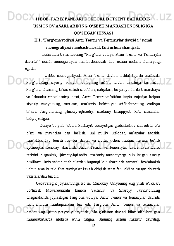 II BOB. TARIX FANLARI DOKTORI, DOTSENT BAHRIDDIN
USMONOV ASARLARINING O‘ZBEK MANBASHUNOSLIGIGA
QO‘SHGAN HISSASI
II.1. “Farg‘ona vodiysi Amir Temur va Temuriylar davrida’’ nomli
monografiyasi manbashunoslik fani uchun ahamiyat i .
                          Bahriddin   Usmonovning   “ Farg ‘ ona   vodiysi   Amir   Temur   va   Temuriylar
davrida ’’   nomli   monografiyasi   manbashunoslik   fani   uchun   muhim   ahamiyatga
egadir .
                Ushbu   monografiyada   Amir   Temur   davlati   tashkil   topishi   arafasida
Farg ‘ onadagi   siyosiy   vaziyat ,   vodiyning   ushbu   davlat   tarkibiga   kiritilishi ,
Farg ‘ ona   ulusining   ta ’ sis   etilish   sabablari ,   natijalari ,   bu   jarayonlarda   Umarshayx
va   Iskandar   mirzolarning   o ‘ rni ,   Amir   Temur   vafotidan   keyin   vujudga   kelgan
siyosiy   vaziyatning ,   xususan ,   markaziy   hokimiyat   zaiflashuvining   vodiyga
ta ’ siri ,   Farg ‘ onaning   ijtimoiy ‐ iqtisodiy ,   madaniy   taraqqiyoti   kabi   masalalar
tadqiq   etilgan .
            Dunyo   bo ‘ ylab   tobora   kuchayib   borayotgan   globallashuv   sharoitida   o ‘ z
o ‘ rni   va   mavqeiga   ega   bo ‘ lish ,   uni   milliy   urf ‐ odat ,   an ’ analar   asosida
mustahkamlab   borish   har   bir   davlat   va   millat   uchun   muhim   masala   bo ‘ lib
qolmoqda .   Bunday   sharoitda   Amir   Temur   va   temuriylar   davri   davlatchilik
tarixini   o ‘ rganish ,   ijtimoiy ‐ iqtisodiy ,   madaniy   taraqqiyotga   olib   kelgan   asosiy
omillarni   ilmiy   tadqiq   etish ,  ulardan   bugungi   kun   sharoitida   samarali   foydalanish
uchun   amaliy   taklif   va   tavsiyalar   ishlab   chiqish   tarix   fani   oldida   turgan   dolzarb
vazifalardan   biridir .
      Geostrategik   joylashuviga   ko ‘ ra ,   Markaziy   Osiyoning   eng   yirik   o ‘ lkalari
bo ‘ lmish   Movarounnahr   hamda   Yettisuv   va   Sharqiy   Turkistonning
chegaralarida   joylashgan   Farg ‘ ona   vodiysi   Amir   Temur   va   temuriylar   davrida
ham   muhim   mintaqalardan   biri   edi .   Farg ‘ ona   Amir   Temur   va   temuriylar
davlatining   ijtimoiy ‐ siyosiy   hayotida ,   Mo ‘ g ‘ uliston   davlati   bilan   olib   borilgan
munosabatlarda   alohida   o ‘ rin   tutgan .   Shuning   uchun   mazkur   davrdagi
18