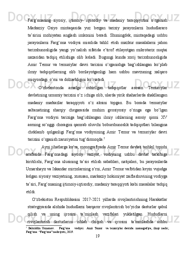 Farg ‘ onaning   siyosiy ,   ijtimoiy ‐   iqtisodiy   va   madaniy   taraqqiyotini   o ‘ rganish
Markaziy   Osiyo   mintaqasida   yuz   bergan   tarixiy   jarayonlarni   hududlararo
ta ’ sirini   mohiyatan   anglash   imkonini   beradi .   Shuningdek ,   mintaqadagi   ushbu
jarayonlarni   Farg ‘ ona   vodiysi   misolida   tahlil   etish   mazkur   masalalarni   jahon
tarixshunosligida   yangi   yo ‘ nalish   sifatida   e ’ tirof   etilayotgan   mikrotarix   nuqtai
nazaridan   tadqiq   etilishiga   olib   keladi .   Bugungi   kunda   xorij   tarixshunosligida
Amir   Temur   va   temuriylar   davri   tarixini   o ‘ rganishga   bag ‘ ishlangan   ko ‘ plab
ilmiy   tadqiqotlarning   olib   borilayotganligi   ham   ushbu   mavzuning   xalqaro
miqyosdagi   o ‘ rni   va   dolzarbligini   ko ‘ rsatadi .
O ‘ zbekistonda   amalga   oshirilgan   tadqiqotlar   asosan   Temuriylar
davlatining   umumiy   tarixini   o ‘ z   ichiga   olib ,  ularda   yirik   shaharlarda   shakllangan
madaniy   markazlar   taraqqiyoti   o ‘ z   aksini   topgan .   Bu   borada   temuriylar
saltanatining   sharqiy   chegarasida   muhim   geosiyosiy   o ‘ ringa   ega   bo ‘ lgan
Farg ‘ ona   vodiysi   tarixiga   bag ‘ ishlangan   ilmiy   ishlarning   asosiy   qismi   XV
asrning   so ‘ nggi   choragini   qamrab   oluvchi   boburshunoslik   tadqiqotlari   bilangina
cheklanib   qolganligi   Farg ‘ ona   vodiysining   Amir   Temur   va   temuriylar   davri
tarixini   o ‘ rganish   zaruriyatini   tug ‘ dirmoqda . 5
              Ayni   jihatlarga   ko ‘ ra ,   monografiyada   Amir   Temur   davlati   tashkil   topishi
arafasida   Farg ‘ onadagi   siyosiy   vaziyat ,   vodiyning   ushbu   davlat   tarkibiga
kiritilishi ,   Farg ‘ ona   ulusining   ta ’ sis   etilish   sabablari ,   natijalari ,   bu   jarayonlarda
Umarshayx   va   Iskandar   mirzolarning   o ‘ rni ,  Amir   Temur   vafotidan   keyin   vujudga
kelgan   siyosiy   vaziyatning ,   xususan ,  markaziy   hokimiyat   zaiflashuvining   vodiyga
ta ’ siri ,   Farg ‘ onaning   ijtimoiy ‐ iqtisodiy ,   madaniy   taraqqiyoti   kabi   masalalar   tadqiq
etildi .
O ‘ zbekiston   Respublikasini   2017 ‐ 2021   yillarda   rivojlantirishning   Harakatlar
strategiyasida   alohida   hududlarni   barqaror   rivojlantirish   bo ‘ yicha   dasturlar   qabul
qilish   va   uning   ijrosini   ta ’ minlash   vazifalari   yuklatilgan .   Hududlarni
rivojlantirish   dasturlarini   ishlab   chiqish   va   ijrosini   ta ’ minlashda   ushbu
5
  Bahriddin   Usmonov.       Farg’ona       vodiysi     Amir   Temur     va   temuriylar   davrida:   monografiya;   ilmiy   nashr;
Farg‘ona:   “Farg‘ona”   nashriyoti,   2019.
19 