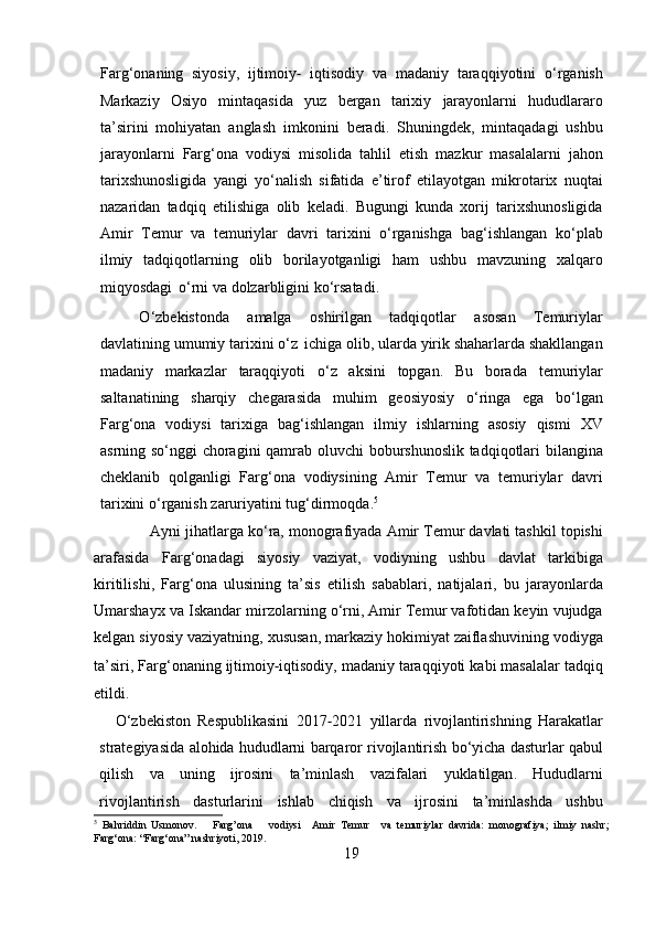 Farg ‘ onaning   siyosiy ,   ijtimoiy ‐   iqtisodiy   va   madaniy   taraqqiyotini   o ‘ rganish
Markaziy   Osiyo   mintaqasida   yuz   bergan   tarixiy   jarayonlarni   hududlararo
ta ’ sirini   mohiyatan   anglash   imkonini   beradi .   Shuningdek ,   mintaqadagi   ushbu
jarayonlarni   Farg ‘ ona   vodiysi   misolida   tahlil   etish   mazkur   masalalarni   jahon
tarixshunosligida   yangi   yo ‘ nalish   sifatida   e ’ tirof   etilayotgan   mikrotarix   nuqtai
nazaridan   tadqiq   etilishiga   olib   keladi .   Bugungi   kunda   xorij   tarixshunosligida
Amir   Temur   va   temuriylar   davri   tarixini   o ‘ rganishga   bag ‘ ishlangan   ko ‘ plab
ilmiy   tadqiqotlarning   olib   borilayotganligi   ham   ushbu   mavzuning   xalqaro
miqyosdagi   o ‘ rni   va   dolzarbligini   ko ‘ rsatadi .
O ‘ zbekistonda   amalga   oshirilgan   tadqiqotlar   asosan   Temuriylar
davlatining   umumiy   tarixini   o ‘ z   ichiga   olib ,  ularda   yirik   shaharlarda   shakllangan
madaniy   markazlar   taraqqiyoti   o ‘ z   aksini   topgan .   Bu   borada   temuriylar
saltanatining   sharqiy   chegarasida   muhim   geosiyosiy   o ‘ ringa   ega   bo ‘ lgan
Farg ‘ ona   vodiysi   tarixiga   bag ‘ ishlangan   ilmiy   ishlarning   asosiy   qismi   XV
asrning   so ‘ nggi   choragini   qamrab   oluvchi   boburshunoslik   tadqiqotlari   bilangina
cheklanib   qolganligi   Farg ‘ ona   vodiysining   Amir   Temur   va   temuriylar   davri
tarixini   o ‘ rganish   zaruriyatini   tug ‘ dirmoqda . 5
              Ayni   jihatlarga   ko ‘ ra ,   monografiyada   Amir   Temur   davlati   tashkil   topishi
arafasida   Farg ‘ onadagi   siyosiy   vaziyat ,   vodiyning   ushbu   davlat   tarkibiga
kiritilishi ,   Farg ‘ ona   ulusining   ta ’ sis   etilish   sabablari ,   natijalari ,   bu   jarayonlarda
Umarshayx   va   Iskandar   mirzolarning   o ‘ rni ,  Amir   Temur   vafotidan   keyin   vujudga
kelgan   siyosiy   vaziyatning ,   xususan ,  markaziy   hokimiyat   zaiflashuvining   vodiyga
ta ’ siri ,   Farg ‘ onaning   ijtimoiy ‐ iqtisodiy ,   madaniy   taraqqiyoti   kabi   masalalar   tadqiq
etildi .
O ‘ zbekiston   Respublikasini   2017 ‐ 2021   yillarda   rivojlantirishning   Harakatlar
strategiyasida   alohida   hududlarni   barqaror   rivojlantirish   bo ‘ yicha   dasturlar   qabul
qilish   va   uning   ijrosini   ta ’ minlash   vazifalari   yuklatilgan .   Hududlarni
rivojlantirish   dasturlarini   ishlab   chiqish   va   ijrosini   ta ’ minlashda   ushbu
5
  Bahriddin   Usmonov.       Farg’ona       vodiysi     Amir   Temur     va   temuriylar   davrida:   monografiya;   ilmiy   nashr;
Farg‘ona:   “Farg‘ona”   nashriyoti,   2019.
19