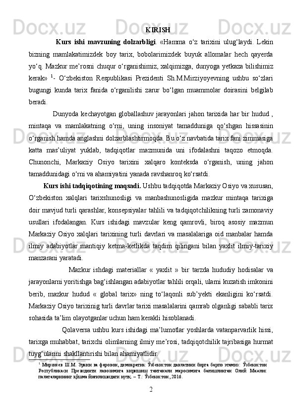 KIRISH
                  Kurs   ishi   m avzuning   dolzarbligi .   «Hamma   o‘z   tarixini   ulug‘laydi.   Lekin
bizning   mamlakatimizdek   boy   tarix,   bobolarimizdek   buyuk   allomalar   hech   qayerda
yo‘q. Mazkur me’rosni chuqur o‘rganishimiz, xalqimizga, dunyoga yetkaza bilishimiz
kerak»   1
-   O‘zbekiston   Respublikasi   Prezidenti   Sh.M.Mirziyoyevning   ushbu   so‘zlari
bugungi   kunda   tarix   fanida   o‘rganilishi   zarur   bo‘lgan   muammolar   doirasini   belgilab
beradi.
                    Dunyoda kechayotgan  globallashuv jarayonlari  jahon tarixida har  bir  hudud ,
mintaqa   va   mamlakatning   o‘rni,   uning   insoniyat   tamadduniga   qo‘shgan   hissasinin
o‘rganish hamda anglashni dolzarblashtirmoqda. Bu o‘z navbatida tarix fani zimmasiga
katta   mas’uliyat   yuklab,   tadqiqotlar   mazmunida   uni   ifodalashni   taqozo   etmoqda.
Chunonchi,   Markaziy   Osiyo   tarixini   xalqaro   konteksda   o‘rganish,   uning   jahon
tamaddunidagi o‘rni va ahamiyatini yanada ravshanroq ko‘rsatdi.
          Kurs ishi tadqiqotining  maqsadi.   Ushbu tadqiqotda Markaziy Osiyo va xususan,
O‘zbekiston   xalqlari   tarixshunosligi   va   manbashunosligida   mazkur   mintaqa   tarixiga
doir mavjud turli qarashlar, konsepsiyalar tahlili va tadqiqotchilikning turli zamonaviy
usullari   ifodalangan.   Kurs   ishidagi   mavzular   keng   qamrovli,   biroq   asosiy   mazmun
Markaziy   Osiyo   xalqlari   tarixining   turli   davrlari   va  masalalariga   oid   manbalar   hamda
ilmiy   adabiyotlar   mantiqiy   ketma-ketlikda   taqdim   qilingani   bilan   yaxlit   ilmiy-tarixiy
manzarani yaratadi.
                          Mazkur   ishdagi   materiallar   «   yaxlit   »   bir   tarzda   hududiy   hodisalar   va
jarayonlarni yoritishga bag‘ishlangan adabiyotlar tahlili orqali, ularni kuzatish imkonini
berib,   mazkur   hudud   «   global   tarix»   ning   to‘laqonli   sub’yekti   ekanligini   ko‘rsatdi.
Markaziy Osiyo tarixinig turli davrlar tarixi masalalarini qamrab olganligi sababli tarix
sohasida ta’lim olayotganlar uchun ham kerakli hisoblanadi. 
                            Qolaversa ushbu kurs ishidagi  ma’lumotlar  yoshlarda vatanparvarlik hissi,
tarixga muhabbat, tarixchi olimlarning ilmiy me’rosi, tadqiqotchilik tajribasiga hurmat
tuyg‘ularini shakllantirishi bilan ahamiyatlidir.
1
  Мирзиёев   Ш . М .   Эркин   ва   фаровон ,   демократик   Ўзбекистон   давлатини   бирга   барпо   этамиз :   Ўзбекистон
Республикаси   Президенти   лавозимига   киришиш   тантанали   маросимига   бағишлинган   Олий   Мажлис
палаталарининг   қўшма   йиғилишидаги   нутқ .   –   Т .:   Ўзбекистон ,   2016.
2 