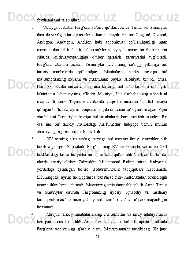 foydalanishni   talab   qiladi.
2.           Vodiyga nisbatan  Farg‘ona so‘zini  qo‘llash  Amir  Temur  va   temuriylar
davrida   yozilgan   tarixiy   asarlarda   kam   uchraydi.   Asosan   O‘zgand,   O‘zjand,
Andigon,   Andugon,   Andijon   kabi   toponimlar   qo‘llanilganligi   matn
mazmunidan   kelib   chiqib,   ushbu   so‘zlar   vodiy   yoki   aynan   bir   shahar   nomi
sifatida   keltirilayotganligiga   e’tibor   qaratish   zaruriyatini   tug‘diradi.
Farg‘ona   atamasi   asosan   Temuriylar   davlatining   so‘nggi   yillariga   oid
tarixiy   manbalarda   qo‘llanilgan.   Manbalarda   vodiy   tarixiga   oid
ma’lumotlarning   ko‘lami   va   mazmunan   boylik   salohiyati   bir   xil   emas.
Har   ikki   «Zafarnoma»da   Farg‘ona   tarixiga   oid   xabarlar   kam   uchraydi.
Muiniddin   Natanziyning   «Tarixi   Muiniy»,   Ibn   Arabshohning   «Ajoib   al
maqdur   fi   tarixi   Taymur»   asarlarida   voqealar   nisbatan   batafsil   hikoya
qilingan   bo‘lsa ‐ da,   ayrim   voqealar   haqida umuman so‘z yuritilmagan. Ayni
shu holatni Temuriylar   davriga   oid   manbalarda   ham   kuzatish   mumkin.   Bu
esa   har   bir   tarixiy   manbadagi   ma’lumotlar   tadqiqot   uchun   muhim
ahamiyatga   ega ekanligini   ko‘rsatadi.
3.             XV   asrning   o‘rtalaridagi   tarixiga   oid   maxsus   ilmiy   izlanishlar   olib
borilmaganligini   ko‘rsatadi.   Farg‘onaning   XV   asr   ikkinchi   yarmi   va   XVI
boshlaridagi   tarixi   bo‘yicha   bir   qator   tadqiqotlar   olib   borilgan   bo‘lsa ‐ da,
ularda   asosiy   e’tibor   Zahiriddin   Muhammad   Bobur   mirzo   faoliyatini
yoritishga   qaratilgan   bo‘lib,   Boburshunoslik   tadqiqotlari   hisoblanadi.
SHuningdek,   ayrim   tadqiqotlarda   bahstalab   fikr ‐   mulohazalar,   xronologik
noaniqliklar   ham   uchraydi.   Mavzuning   tarixshunoslik   tahlili   Amir   Temur
va   temuriylar   davrida   Farg‘onaning   siyosiy,   iqtisodiy   va   madaniy
taraqqiyoti   masalasi hozirgacha yaxlit, tizimli  ravishda    o'rganilmaganligini
ko'rsatadi.
4.             Mavjud   tarixiy   manbalarlardagi   ma’lumotlar   va   ilmiy   adabiyotlarda
berilgan   xulosalar   tahlili   Amir   Temur   davlati   tashkil   topishi   arafasida
Farg‘ona   vodiysining   g‘arbiy   qismi   Movarounnahr   tarkibidagi   Xo‘jand
21 