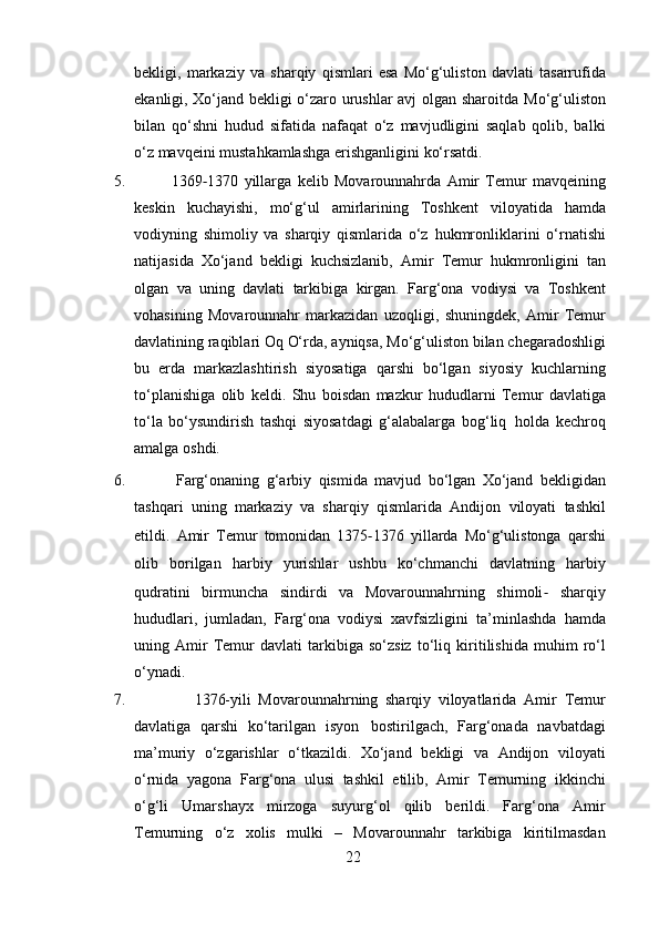 bekligi,   markaziy   va   sharqiy   qismlari   esa   Mo‘g‘uliston   davlati   tasarrufida
ekanligi, Xo‘jand bekligi o‘zaro urushlar avj olgan sharoitda   Mo‘g‘uliston
bilan   qo‘shni   hudud   sifatida   nafaqat   o‘z   mavjudligini   saqlab   qolib,   balki
o‘z mavqeini mustahkamlashga   erishganligini   ko‘rsatdi.
5.               1369 ‐ 1370   yillarga   kelib   Movarounnahrda   Amir   Temur   mavqeining
keskin   kuchayishi,   mo‘g‘ul   amirlarining   Toshkent   viloyatida   hamda
vodiyning   shimoliy   va   sharqiy   qismlarida   o‘z   hukmronliklarini   o‘rnatishi
natijasida   Xo‘jand   bekligi   kuchsizlanib,   Amir   Temur   hukmronligini   tan
olgan   va   uning   davlati   tarkibiga   kirgan.   Farg‘ona   vodiysi   va   Toshkent
vohasining   Movarounnahr   markazidan   uzoqligi,   shuningdek,   Amir   Temur
davlatining   raqiblari   Oq   O‘rda,   ayniqsa,   Mo‘g‘uliston   bilan   chegaradoshligi
bu   erda   markazlashtirish   siyosatiga   qarshi   bo‘lgan   siyosiy   kuchlarning
to‘planishiga   olib   keldi.   Shu   boisdan   mazkur   hududlarni   Temur   davlatiga
to‘la   bo‘ysundirish   tashqi   siyosatdagi   g‘alabalarga   bog‘liq   holda   kechroq
amalga   oshdi.
6.             Farg‘onaning   g‘arbiy   qismida   mavjud   bo‘lgan   Xo‘jand   bekligidan
tashqari   uning   markaziy   va   sharqiy   qismlarida   Andijon   viloyati   tashkil
etildi.   Amir   Temur   tomonidan   1375 ‐ 1376   yillarda   Mo‘g‘ulistonga   qarshi
olib   borilgan   harbiy   yurishlar   ushbu   ko‘chmanchi   davlatning   harbiy
qudratini   birmuncha   sindirdi   va   Movarounnahrning   shimoli ‐   sharqiy
hududlari,   jumladan,   Farg‘ona   vodiysi   xavfsizligini   ta’minlashda   hamda
uning  Amir   Temur   davlati   tarkibiga   so‘zsiz   to‘liq   kiritilishida   muhim   ro‘l
o‘ynadi.
7.                   1376-yili   Movarounnahrning   sharqiy   viloyatlarida   Amir   Temur
davlatiga   qarshi   ko‘tarilgan   isyon   bostirilgach,   Farg‘onada   navbatdagi
ma’muriy   o‘zgarishlar   o‘tkazildi.   Xo‘jand   bekligi   va   Andijon   viloyati
o‘rnida   yagona   Farg‘ona   ulusi   tashkil   etilib,   Amir   Temurning   ikkinchi
o‘g‘li   Umarshayx   mirzoga   suyurg‘ol   qilib   berildi.   Farg‘ona   Amir
Temurning   o‘z   xolis   mulki   –   Movarounnahr   tarkibiga   kiritilmasdan
22 