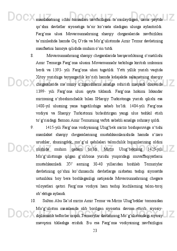 mamlakatning   ichki   tumanlari   xavfsizligini   ta’minlaydigan,   zarur   paytda
qo‘shni   davlatlar   siyosatiga   ta’sir   ko‘rsata   oladigan   ulusga   aylantirildi.
Farg‘ona   ulusi   Movarounnahrning   sharqiy   chegaralarida   xavfsizlikni
ta’minlashda   hamda   Oq   O‘rda   va   Mo‘g‘ulistonda   Amir   Temur   davlatining
manfaatini   himoya   qilishda   muhim   o‘rin   tutdi.
8.              Movarounnahrning sharqiy chegaralarida barqarorlikning   o‘rnatilishi
Amir   Temurga   Farg‘ona   ulusini   Movarounnahr   tarkibiga   kiritish   imkonini
berdi   va   1393-   yili   Farg‘ona   ulusi   tugatildi.   Yetti   yillik   yurish   vaqtida
Xitoy   yurishiga   tayyorgarlik   ko‘rish   hamda   kelajakda   saltanatning   sharqiy
chegaralarida   ma’muriy   o‘zgarishlarni   amalga   oshirish   maqsadi   doirasida
1399-   yili   Farg‘ona   ulusi   qayta   tiklandi.   Farg‘ona   hokimi   Iskandar
mirzoning   o‘zboshimchalik   bilan   SHarqiy   Turkistonga   yurish   qilishi   esa
1400-yil   ulusning   yana   tugatilishiga   sabab   bo‘ldi.   1404 - yili   Farg‘ona
vodiysi   va   Sharqiy   Turkistonni   birlashtirgan   yangi   ulus   tashkil   etish
to‘g‘risidagi   farmon   Amir   Temurning   vafoti   sababli   amalga   oshmay qoldi.
9.                 1415 - yili   Farg‘ona   vodiysining   Ulug‘bek   mirzo   boshqaruviga   o‘tishi
mamlakat   sharqiy   chegaralarining   mustahkamlanishida   hamda   o‘zaro
urushlar,   shuningdek,   mo‘g‘ul   qabilalari   talonchilik   hujumlarining   oldini
olishida   muhim   qadam   bo‘ldi.   Mirzo   Ulug‘bekning   1425-yili
Mo‘g‘ulistonga   qilgan   g‘olibona   yurishi   yuqoridagi   muvaffaqiyatlarni
mustahkamladi.   XV   asrning   30 ‐ 40   yillaridan   boshlab   Temuriylar
davlatining   qo‘shni   ko‘chmanchi   davlatlarga   nisbatan   tashqi   siyosatda
ustunlikni   boy   bera   boshlaganligi   natijasida   Movarounnahrning   chegara
viloyatlari   qatori   Farg‘ona   vodiysi   ham   tashqi   kuchlarning   talon ‐ toroj
ob’ektiga   aylandi.
10.           Sulton Abu Sa’id mirzo Amir Temur va Mirzo Ulug‘beklar   tomonidan
Mo‘g‘uliston   masalasida   olib   borilgan   siyosatni   davom   ettirib,   siyosiy ‐
diplomatik   tadbirlar   orqali   Temuriylar   davlatining   Mo‘g‘ulistondagi   siyosiy
mavqeini   tiklashga   erishdi.   Bu   esa   Farg‘ona   vodiysining   xavfsizligini
23 