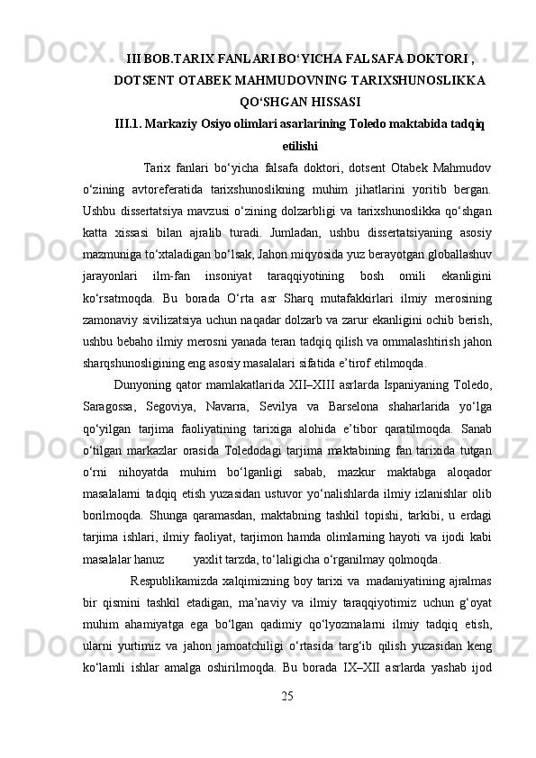 III BOB.TARIX FANLARI BO‘YICHA FALSAFA DOKTORI ,
DOTSENT OTABEK MAHMUDOVNING TARIXSHUNOSLIKKA
QO‘SHGAN HISSASI
III.1. Markaziy Osiyo olimlari asarlarining Toledo maktabida tadqiq
etilishi
          Tarix   fanlari   bo‘yicha   falsafa   doktori,   dotsent   Otabek   Mahmudov
o‘zining   avtoreferatida   tarixshunoslikning   muhim   jihatlarini   yoritib   bergan.
Ushbu   dissertatsiya   mavzusi   o‘zining   dolzarbligi   va   tarixshunoslikka   qo‘shgan
katta   xissasi   bilan   ajralib   turadi.   Jumladan,   ushbu   dissertatsiyaning   asosiy
mazmuniga to‘xtaladigan bo‘lsak, Jahon   miqyosida   yuz   berayotgan   globallashuv
jarayonlari   ilm-fan   insoniyat   taraqqiyotining   bosh   omili   ekanligini
ko‘rsatmoqda.   Bu   borada   O‘rta   asr   Sharq   mutafakkirlari   ilmiy   merosining
zamonaviy   sivilizatsiya   uchun   naqadar   dolzarb   va   zarur   ekanligini   ochib   berish,
ushbu   bebaho   ilmiy   merosni   yanada   teran   tadqiq   qilish   va   ommalashtirish   jahon
sharqshunosligining   eng   asosiy   masalalari   sifatida   e’tirof   etilmoqda.
Dunyoning   qator   mamlakatlarida   XII–XIII   asrlarda   Ispaniyaning   Toledo,
Saragossa,   Segoviya,   Navarra,   Sevilya   va   Barselona   shaharlarida   yo‘lga
qo‘yilgan   tarjima   faoliyatining   tarixiga   alohida   e’tibor   qaratilmoqda.   Sanab
o‘tilgan   markazlar   orasida   Toledodagi   tarjima   maktabining   fan   tarixida   tutgan
o‘rni   nihoyatda   muhim   bo‘lganligi   sabab,   mazkur   maktabga   aloqador
masalalarni   tadqiq   etish   yuzasidan   ustuvor   yo‘nalishlarda   ilmiy   izlanishlar   olib
borilmoqda.   Shunga   qaramasdan,   maktabning   tashkil   topishi,   tarkibi,   u   erdagi
tarjima   ishlari,   ilmiy   faoliyat,   tarjimon   hamda   olimlarning   hayoti   va   ijodi   kabi
masalalar hanuz                           yaxlit   tarzda,   to‘laligicha   o‘rganilmay qolmoqda.
       Respublikamizda   xalqimizning   boy   tarixi   va   madaniyatining   ajralmas
bir   qismini   tashkil   etadigan,   ma’naviy   va   ilmiy   taraqqiyotimiz   uchun   g‘oyat
muhim   ahamiyatga   ega   bo‘lgan   qadimiy   qo‘lyozmalarni   ilmiy   tadqiq   etish,
ularni   yurtimiz   va   jahon   jamoatchiligi   o‘rtasida   targ‘ib   qilish   yuzasidan   keng
ko‘lamli   ishlar   amalga   oshirilmoqda.   Bu   borada   IX–XII   asrlarda   yashab   ijod
25 