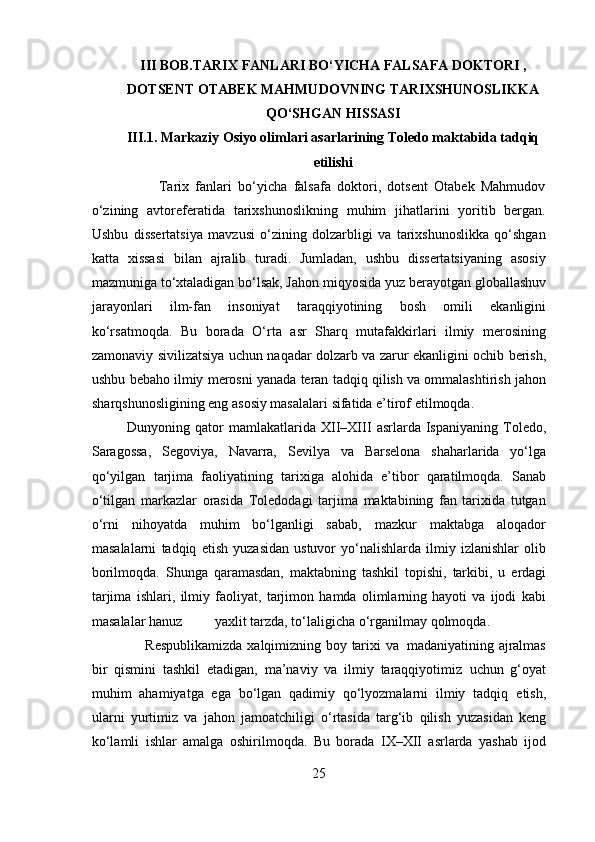 III BOB.TARIX FANLARI BO‘YICHA FALSAFA DOKTORI ,
DOTSENT OTABEK MAHMUDOVNING TARIXSHUNOSLIKKA
QO‘SHGAN HISSASI
III.1. Markaziy Osiyo olimlari asarlarining Toledo maktabida tadqiq
etilishi
          Tarix   fanlari   bo‘yicha   falsafa   doktori,   dotsent   Otabek   Mahmudov
o‘zining   avtoreferatida   tarixshunoslikning   muhim   jihatlarini   yoritib   bergan.
Ushbu   dissertatsiya   mavzusi   o‘zining   dolzarbligi   va   tarixshunoslikka   qo‘shgan
katta   xissasi   bilan   ajralib   turadi.   Jumladan,   ushbu   dissertatsiyaning   asosiy
mazmuniga to‘xtaladigan bo‘lsak, Jahon   miqyosida   yuz   berayotgan   globallashuv
jarayonlari   ilm-fan   insoniyat   taraqqiyotining   bosh   omili   ekanligini
ko‘rsatmoqda.   Bu   borada   O‘rta   asr   Sharq   mutafakkirlari   ilmiy   merosining
zamonaviy   sivilizatsiya   uchun   naqadar   dolzarb   va   zarur   ekanligini   ochib   berish,
ushbu   bebaho   ilmiy   merosni   yanada   teran   tadqiq   qilish   va   ommalashtirish   jahon
sharqshunosligining   eng   asosiy   masalalari   sifatida   e’tirof   etilmoqda.
Dunyoning   qator   mamlakatlarida   XII–XIII   asrlarda   Ispaniyaning   Toledo,
Saragossa,   Segoviya,   Navarra,   Sevilya   va   Barselona   shaharlarida   yo‘lga
qo‘yilgan   tarjima   faoliyatining   tarixiga   alohida   e’tibor   qaratilmoqda.   Sanab
o‘tilgan   markazlar   orasida   Toledodagi   tarjima   maktabining   fan   tarixida   tutgan
o‘rni   nihoyatda   muhim   bo‘lganligi   sabab,   mazkur   maktabga   aloqador
masalalarni   tadqiq   etish   yuzasidan   ustuvor   yo‘nalishlarda   ilmiy   izlanishlar   olib
borilmoqda.   Shunga   qaramasdan,   maktabning   tashkil   topishi,   tarkibi,   u   erdagi
tarjima   ishlari,   ilmiy   faoliyat,   tarjimon   hamda   olimlarning   hayoti   va   ijodi   kabi
masalalar hanuz                           yaxlit   tarzda,   to‘laligicha   o‘rganilmay qolmoqda.
       Respublikamizda   xalqimizning   boy   tarixi   va   madaniyatining   ajralmas
bir   qismini   tashkil   etadigan,   ma’naviy   va   ilmiy   taraqqiyotimiz   uchun   g‘oyat
muhim   ahamiyatga   ega   bo‘lgan   qadimiy   qo‘lyozmalarni   ilmiy   tadqiq   etish,
ularni   yurtimiz   va   jahon   jamoatchiligi   o‘rtasida   targ‘ib   qilish   yuzasidan   keng
ko‘lamli   ishlar   amalga   oshirilmoqda.   Bu   borada   IX–XII   asrlarda   yashab   ijod
25