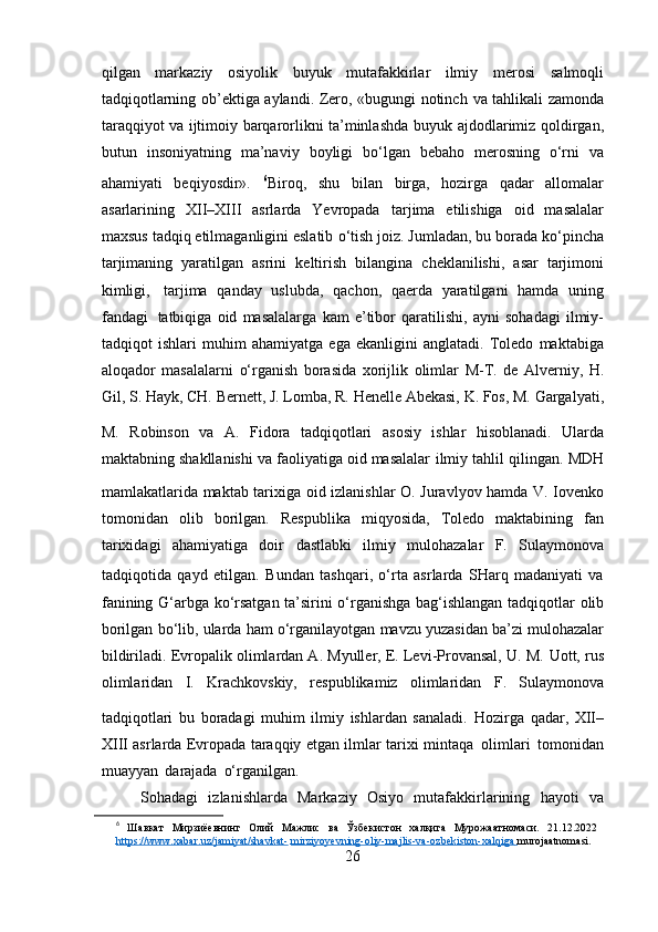 qilgan   markaziy   osiyolik   buyuk   mutafakkirlar   ilmiy   merosi   salmoqli
tadqiqotlarning ob’ektiga aylandi. Zero, «bugungi notinch   va tahlikali zamonda
taraqqiyot va ijtimoiy barqarorlikni ta’minlashda   buyuk   ajdodlarimiz   qoldirgan,
butun   insoniyatning   ma’naviy   boyligi   bo‘lgan   bebaho   merosning   o‘rni   va
ahamiyati   beqiyosdir».   6
Biroq,   shu   bilan   birga,   hozirga   qadar   allomalar
asarlarining   XII–XIII   asrlarda   Yevropada   tarjima   etilishiga   oid   masalalar
maxsus tadqiq etilmaganligini eslatib   o‘tish joiz. Jumladan, bu borada ko‘pincha
tarjimaning   yaratilgan   asrini   keltirish   bilangina   cheklanilishi,   asar   tarjimoni
kimligi,   tarjima   qanday   uslubda,   qachon,   qaerda   yaratilgani   hamda   uning
fandagi   tatbiqiga   oid   masalalarga   kam   e’tibor   qaratilishi,   ayni   sohadagi   ilmiy-
tadqiqot   ishlari   muhim   ahamiyatga   ega   ekanligini   anglatadi.   Toledo   maktabiga
aloqador   masalalarni   o‘rganish   borasida   xorijlik   olimlar   M-T.   de   Alverniy,   H.
Gil,   S.   Hayk,   CH.   Bernett,   J.   Lomba,   R.   Henelle   Abekasi,   K.   Fos,   M.   Gargalyati,
M.   Robinson   va   A.   Fidora   tadqiqotlari  
asosiy   ishlar   hisoblanadi.   Ularda
maktabning shakllanishi va faoliyatiga oid masalalar   ilmiy   tahlil   qilingan.   MDH
mamlakatlarida   maktab   tarixiga   oid   izlanishlar   O.   Juravlyov   hamda   V.   Iovenko
tomonidan   olib   borilgan.   Respublika   miqyosida,   Toledo   maktabining   fan
tarixidagi   ahamiyatiga   doir   dastlabki   ilmiy   mulohazalar   F.   Sulaymonova
tadqiqotida   qayd   etilgan.   Bundan   tashqari,   o‘rta   asrlarda   SHarq   madaniyati   va
fanining G‘arbga   ko‘rsatgan   ta’sirini   o‘rganishga   bag‘ishlangan   tadqiqotlar   olib
borilgan   bo‘lib,   ularda   ham   o‘rganilayotgan   mavzu   yuzasidan   ba’zi   mulohazalar
bildiriladi. Evropalik olimlardan A. Myuller, E. Levi-Provansal, U. M.   Uott,   rus
olimlaridan   I.   Krachkovskiy,   respublikamiz   olimlaridan   F.   Sulaymonova
tadqiqotlari  
bu   boradagi   muhim   ilmiy   ishlardan   sanaladi.   Hozirga   qadar,   XII–
XIII asrlarda Evropada taraqqiy etgan ilmlar tarixi   mintaqa   olimlari   tomonidan
muayyan   darajada   o‘rganilgan.
Sohadagi   izlanishlarda   Markaziy   Osiyo   mutafakkirlarining   hayoti   va
6
  Шавкат   Мирзиёевнинг   Олий   Мажлис   ва   Ўзбекистон   халқига   Мурожаатномаси.   21.12.2022
https://www.xabar.uz/jamiyat/shavkat-   mirziyoyevning-oliy-majlis-va-ozbekiston-xalqiga             murojaatnomasi.
26