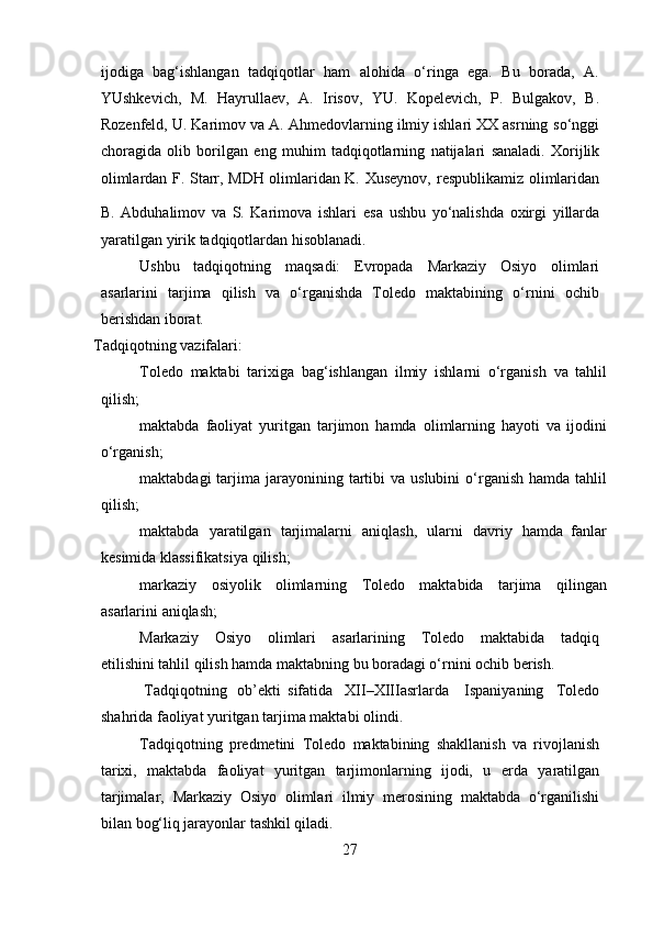 ijodiga   bag‘ishlangan   tadqiqotlar   ham   alohida   o‘ringa   ega.   Bu   borada,   A.
YUshkevich,   M.   Hayrullaev,   A.   Irisov,   YU.   Kopelevich,   P.   Bulgakov,   B.
Rozenfeld, U. Karimov va A. Ahmedovlarning ilmiy ishlari ΧΧ asrning   so‘nggi
choragida   olib   borilgan   eng   muhim   tadqiqotlarning   natijalari   sanaladi.   Xorijlik
olimlardan F. Starr, MDH olimlaridan K. Xuseynov,   respublikamiz olimlaridan
B.   Abduhalimov   va   S.   Karimova   ishlari  
esa   ushbu   yo‘nalishda   oxirgi   yillarda
yaratilgan   yirik   tadqiqotlardan   hisoblanadi.
Ushbu   tadqiqotning   maqsadi:   Evropada   Markaziy   Osiyo   olimlari
asarlarini   tarjima   qilish   va   o‘rganishda   Toledo   maktabining   o‘rnini   ochib
berishdan iborat.
Tadqiqotning   vazifalari:
Toledo   maktabi   tarixiga   bag‘ishlangan   ilmiy   ishlarni   o‘rganish   va   tahlil
qilish;
maktabda   faoliyat   yuritgan   tarjimon   hamda   olimlarning   hayoti   va   ijodini
o‘rganish;
maktabdagi   tarjima   jarayonining   tartibi   va   uslubini   o‘rganish   hamda   tahlil
qilish;
maktabda   yaratilgan   tarjimalarni   aniqlash,   ularni   davriy   hamda   fanlar
kesimida klassifikatsiya   qilish;
markaziy   osiyolik   olimlarning   Toledo   maktabida   tarjima   qilingan
asarlarini   aniqlash;
Markaziy   Osiyo   olimlari   asarlarining   Toledo   maktabida   tadqiq
etilishini tahlil qilish hamda maktabning bu boradagi o‘rnini ochib berish.
  Tadqiqotning   ob’ekti sifatida   XII–XIIIasrlarda   Ispaniyaning   Toledo
shahrida   faoliyat   yuritgan   tarjima   maktabi   olindi.
Tadqiqotning   predmetini   Toledo   maktabining   shakllanish   va   rivojlanish
tarixi,   maktabda   faoliyat   yuritgan   tarjimonlarning   ijodi,   u   erda   yaratilgan
tarjimalar,   Markaziy   Osiyo   olimlari   ilmiy   merosining   maktabda   o‘rganilishi
bilan   bog‘liq   jarayonlar   tashkil qiladi.
27 